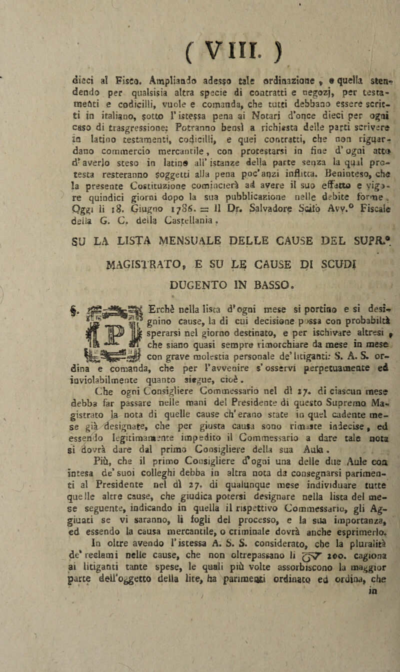 dieci al Fisca. Ampliando adesco cale ordinazione 9 « quella sten* dendo per qualsisia altra specie dì contratti e negozj, per testa- meati e codicilli, vuole e comanda, che tutti debbano essere scrit¬ ti in italiano, sotto ristessa pena ai Notar* dionee dieci per ogni caso di trasgressione: Potranno bensì a richiesta delie parti scrivere in latino testamenti, codicilli, e quei contratti, che non riguar¬ dano commercio mercantile, con protestarsi in line ds ogni atto d* averlo steso in latin® all* istanze della parte senza la qual pre¬ testa resteranno soggetti alla pena poc’anzi inflitta. Beninteso, che la presente Costituzione comincierà ad avere il suo effetto e vigo¬ re quindici giorni dopo la sua pubblicazione nelle debite forme. Oggi li j?. Giugno 1786, =3 11 Dr# Salvadore Scilo Avy.° Fiscale delia G. C. della Castellania r SU LA LISTA MENSUALE DELLE CAUSE DEL SUPR.® MAGISTRATO, E SU LE CAUSE DI SCUDI DUGENTO IN BASSO» §. Erchè nella lista drogai mese si portino e si desi-? «-nr** Si gn*no Cause> la di cui decisione p »ssa con probabiltà sperarsi nel giorno destinato, e per ischivare altresì 9 che siano quasi sempre rimorchiare da mese in mese !»>$[ con grave molestia personale de litiganti: S. A. S. or¬ dina e comanda, che per l®avvenire s’osservi perpetuamente ed inviolabilmente quanto siegue, cioè. Che ogni Consigliere Commessario nel dì 17. di ciascun mese debba far passare nelle mani del Presidente di questo Supremo, Ma¬ gistrato Ignota di quelle cause eh’erano state in quel cadente me¬ se già designate, che per giusta causa sono rimaste indecise, ed essendo legitimamente impedito il Commessario a dare tale nota si dovrà dare dal primo Consigliere della sua Aula. Più, che il primo Consigliere d’ogni una delle due Aule eoa Intesa de® suoi colleghi debba in altra nota da consegnarsi parimen¬ ti al Presidente nel dì 27. di qualunque mese individuare tutte quelle altre cause, che giudica potersi designare nella lista del me¬ se seguente, indicando in quella il rispettivo Commessane), gli Ag¬ giunti se vi saranno, li fogli dei processo, e la sua importanza, ed essendo la causa mercantile, o criminale dovrà anche esprimerlo* In oltre avendo ristessa A. S. S. considerato, che la pluralità de® reclami nelle cause, che non oltrepassano li qST 200. cagiona ai litiganti tante spese, le quali più volte assorbiscono la maggior parte dell’oggetto della lite, ha panmes&i ordinato ed ordina, che in /