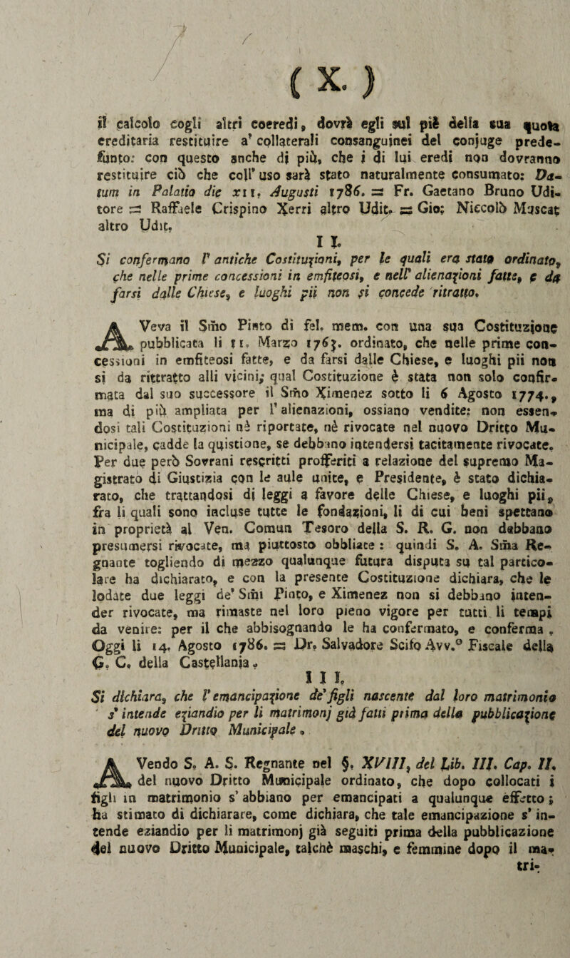 ereditaria restituire a* collaterali consanguinei del conjuge prede¬ funto.' con questo anche di più, che j di lui eredi non dovranno restituire ciò che coir uso sarà stato naturalmente consumato: Da» tum in Palaiio die arir, Augusti 1786. — Fr. Gaetano Bruno Udi¬ tore 53 Raffaele Crispino Xerri altro Udit* ss Gio; Niccolò Muscat altro Udit. 1 I. Si confermano F antiche Costituzioni, per le quali era stata ordinato, che nelle prime concessioni in emfiteosi, e nell* alienazioni fatte, e d$ farsi dalle Chiese, e luoghi pii non fi concede ritratto, AVeva il Smo Piato di fel. mem. con una SU3 Costituzione pubblicata li tt. Marzo 176$. ordinato, che nelle prime con¬ cessioni in emfiteosi fatte, e da farsi dalle Chiese, e luoghi pii non si da rittratto alli vicini; qual Costituzione è stata non solo confir- mata dal suo successore il Srho Ximenez sotto li 6 Agosto 1774., ma di più ampliata per V alienazioni, ossiano vendite: non essen¬ dosi tali Costituzioni nè riportate, nè rivocate nel nuovo Dritto Mu¬ nicipale, cadde la quistione, se debbano intendersi tacitamente rivocate. Per due però Sovrani rescritti profferiti a relazione del supremo Ma¬ gistrato di Giustizia con le aule unite, e Presidente, è stato dichia¬ rato, che trattandosi di leggi a favore delle Chiese, e luoghi pii ^ fra li quali sono incluse tutte le fondazioni, li di cui beni spettano in proprietà al Ven. Comun Tesoro della S. R. G. non debbano presumersi wocate, ma piuttosto obbliaee : quindi S. A. Siila Re¬ gnante togliendo di mezzo qualunque futura disputa su tal partico¬ lare ha dichiarato, e con la presente Costituzione dichiara, che le lodate due leggi de* Siili Pinco, e Ximenez non si debbano inten¬ der rivocate, ma rimaste nel loro pieno vigore per tutti li tempi da venire: per il che abbisognando le ha confermato, e conferma » Oggi li 14. Agosto 1786. ss Dr? Salvadore Scifq Avv.° Fiscale della G. C. delia Castellante * I I I. Si dichiara, che V emancipazione de'figli nascente dal loro matrimonio j* intende eziandìo per li matrimoni già falli prima della pubblicazione del nuovo Dritto Municipale » AVendo S, A. S. Regnante nel §. XVIII, del Lib. Ili, Cap. IL del nuovo Dritto Municipale ordinato, che dopo collocati i figli in matrimonio sP abbiano per emancipaci a qualunque effetto ; ha stimato di dichiarare, come dichiara, che tale emancipazione s in¬ tende eziandio per li matrimonj già seguiti prima della pubblicazione 4@ì nuovo Dritto Municipale, talché maschi, e femmine dopo il mar
