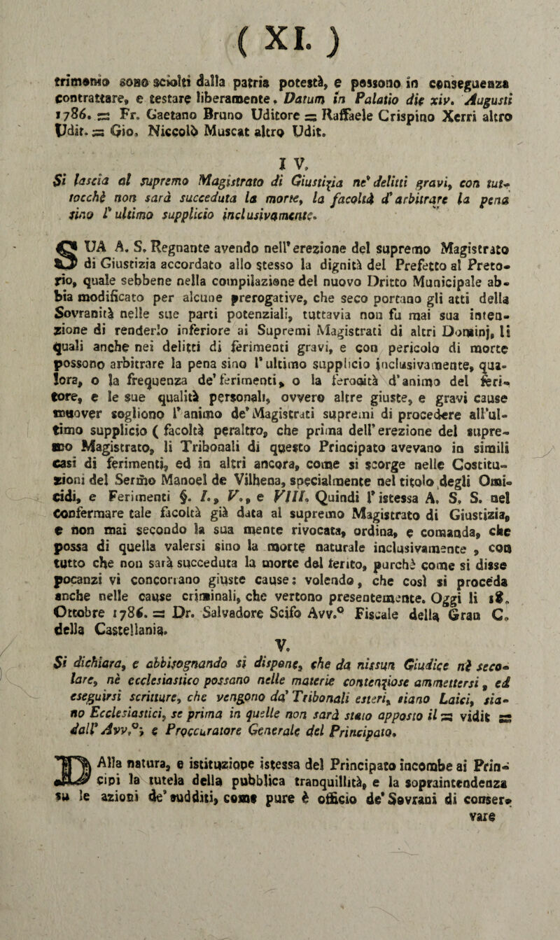 contrattare, e testare liberamente. Datutn in Palatio die xiv. Augusti 1786. -5 Fr„ Gaetano Bruno Uditore =3 Raffaele Crispino Xerri altro Udir. ^3 Gio, Niccolò Muscat altro Udit. I V* Si lascia al supremo Magistrato di Giustizia nt* delitti gravi, con tut~ rocchi non sarà succeduta la morte, la facoltà d* arbitrare la pena sino l'ultimo supplicio inclusiva mente, SUA A. S* Regnante avendo nell’erezione del supremo Magistrato di Giustizia accordato allo stesso la dignità dei Prefetto al Preto* rio, quale sebbene nella coinpilazisne del nuovo Dritto Municipale ab* bia modificato per alcune prerogative, che seco portano gli atti della Sovranità nelle sue parti potenziali, tuttavia non fu mai sua inten¬ zione di renderlo inferiore ai Supremi Magistrati di altri Dominj, li 4juali anche nei delitti di ferimenti gravi, e con pericolo di morte possono arbitrare la pena sino l’ultimo supplicio inclusivamente, qua¬ lora, o la frequenza de’ferimenti, o la feracità d’animo del feri¬ tore, e le sue qualità personali, ovvero altre giuste, e gravi cause muover sogliono fanimo deWIagistrati supremi di procedere all’ul¬ timo supplicio ( facoltà peraltro, che prima dell’erezione del supre¬ mo Magistrato, li Tribunali di questo Principato avevano in simili casi di ferimenti ed in altri ancora, come si scorge nelle Costitu¬ zioni del Sermo Manoel de Vilhena, specialmente nel titolo degli Omi¬ cidi, e Ferimenti §. /., V.9 e V1IL Quindi fistessa A. S» S» nel Confermare tale facoltà già data al supremo Magistrato di Giustizia, e non mai secondo la sua mente rivocata, ordina, e comanda, che possa di quella valersi sino la morte naturale inclusivamente , eoo tutto che non sarà succeduta la morte dei tento, purché come si disse pocanzi vi concorrano giuste cause: volendo, che così si proceda anche nelle cause criminali, che vertono presentemente. Oggi li Ottobre 178*.= Dr. Salvatore Scifo Avv.Q Fiscale della Gran C* della Castellani^» V. Si dichiara, c abbisognando si dispone9 che da nìssun Giudice nè seco« larc9 nè ecclesiastico possano nelle materie contenziose ammettersi 9 ed eseguirsi scritture, che vengono da' Ttihonali esterix siano Laici, zia- no Ecclesiastici, se prima in quelle non sarà staio apposto il a vidit ss, dall3 Àvv?9 e Procuratore Generale del Principato. Alia natura, e istituzione istessa del Principato incombe ai Prin« cipi la tutela della pubblica tranquillità, e la sopraintendenza su le azioni de* sudditi, comi pure è officio de* Sovrani di conser?