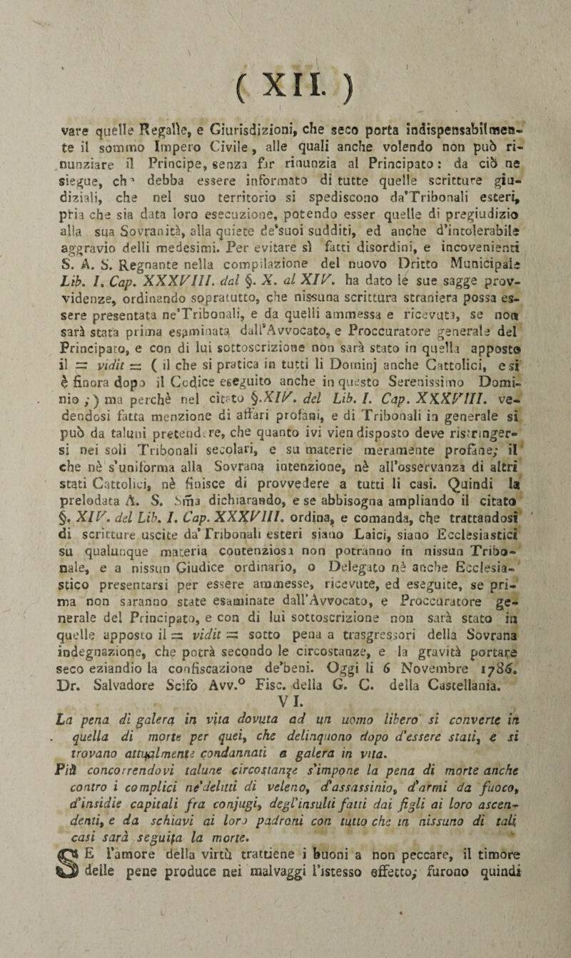 \ ( XII. ) I ' • vare quelle Regalie, e Giurisdizioni, che seco porta indispensabilmen- te il sommo Impero Civile, alle quali anche volendo non può ri¬ nunziare il Principe, senza fjr rinunzia al Principato : da ciò ne siegue, eh * debba essere informato di tutte quelle scritture giu¬ diziali, che nei suo territorio si spediscono da’Tribonali esteri, ptìa che sia data loro esecuzione, potendo esser quelle di pregiudizio alia sua Sovranità, alla quiete de’suoi sudditi, ed anche d’intolerabile aggravio deìli medesimi. Per evitare sì fatti disordini, e incovenienti S. A. S. Regnante nella compilazione del nuovo Dritto Municipale Lib. I. Cap. XXXVIII. dal §. X. al XIV. ha dato 1$ sue sagge prov¬ videnze, ordinando sopratutto, che nissuna scrittura straniera possa es¬ sere presentata ne’Tribonali, e da quelli ammessa e ricevuta, se non sarà stata prima esaminata dall* Avvocato, e Proccuratore generale del Principato, e con di lui sottoscrizione non sarà stato in quella apposto» il — vidit =3 ( il che si pratica in tutti li Dotninj anche Cattolici, e si è finora dopo il Codice eseguito anche in questo Serenissimo Domi¬ nio ;) ma perchè nel citato §.XIV. del Lib. /. Cap. XXXVIII. ve¬ dendosi fatta menzione di affari profani, e di Tribohali in generale si può da taluni pretendere, che quanto ivi viendisposto deve ristringer¬ si nei soli Tnbonali secolari, e su macerie meramente profane; il che nè s’uniforma alla Sovrana intenzione, nè alfosservanza di altri stati Cattolici, nè finisce di provvedere a tutti li casi. Quindi U prelodata A. S. Sma dichiarando, e se abbisogna ampliando il citato §, XIV. del Lib. I. Cap. XXXVIII. ordina, e comanda, che trattandosi di scritture uscite da* Tribonali esteri siano Laici, siano Ecclesiastici su qualunque materia contenziosi non potranno in nissun Trigo¬ nale, e a nissun Giudice ordinario, o Delegato nè anche Ecclesia¬ stico presentarsi per essere ammesse, ricevute, ed eseguite, se pri¬ ma non saranno state esaminate dall’Avvocato, e Proccuratore ge¬ nerale del Principato, e con di lui sottoscrizione non sarà stato in quelle apposto il =s vidit =3 sotto pena a trasgressori della Sovrana indegnazione, che potrà secondo le circostanze, e la gravità portare seco eziandio la confìscazione de’beni. Oggi li 6 Novembre 1786. Dr. Salvadore Scifo Avv.° Fise, della G. C. della Castellala. VI. La pena di galera in vita dovuta ad un uomo libero si converte in quella di morte per quei, che delinquono dopo d'essere stati, e si trovano attualmente condannati a galera in vita. Più concorrendovi talune circostante s'impone la pena di morte anche contro i complici ne delitti di veleno, etassassinio, (Carmi da fuoco, d'insidie capitali fra conjugi, degl'insulti fatti dai figli ai loro ascen¬ denti, e da schiavi ai loro padroni con tutto che m nissuno di tali casi sarà seguita la morte. E l’amore della virtù trattiene i buoni a non peccare, il timore delle pene produce nei maivaggi Decesso effetto; furono quindi 1