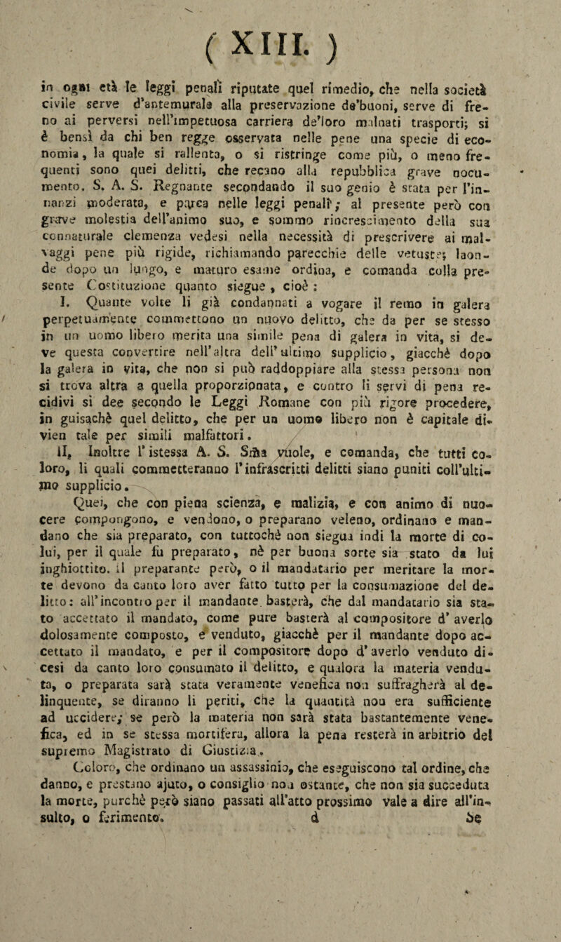 ( xiri. ) in ogni età le leggi penali riputate quel rimedio, che nella società civile serve d’antemurale alla preservazione de’buoni, serve di fre¬ no ai perversi nell’impetuosa carriera decoro malnati trasporti; si è bensì da chi ben regge osservata nelle pene una specie di eco¬ nomia, la quale si rallenta, o si ristringe come più, o meno fre¬ quenti sono quei delitti, che recano alla repubblica grave nocu¬ mento. S. A. S. Regnante secondando il suo genio è stata per Tin- nanzi moderata, e parca nelle leggi penatt; al presente però con grave molestia dell’animo suo, e sommo rincrescimento della sua connaturale clemenza vedesi nella necessità di prescrivere ai mal- vaggi pene piò rigide, richiamando parecchie delle vetuste; laon¬ de dopo un lungo, e maturo esame ordio3, e comanda colla pre¬ sente Costituzione quanto siegue , cioè : I. Quante volte li già condannati a vogare il remo in galera perpetuamence commettono un nuovo delitto, che da per se stesso in un uomo libero merita una simile pena di galera in vita, si de¬ ve questa convertire nell’altra dell’ultimo supplicio, giacché dopo la galera in vita, che non si può raddoppiare alla stessa persona non si trova altra a quella proporzionata, e contro li servi di pena re¬ cidivi si dee secondo le Leggi Romane con piò rigore procedere, in guisachè quel delitto, che per un uomo libero non è capitale di* vien tale per simili malfattori. il. Inoltre l’istessa A. S. Srfta vuole, e comanda, che tutti co¬ loro, li quali commetteranno i* infrascritti delitti siano puniti coll’ulti- in<? supplicio. Quei, che con piena scienza, e malizia» e coti animo di nuo¬ cere compongono, e vendono, o preparano veleno, ordinano e man¬ dano che sia preparato, con tuttoché non siegua indi la morte di co¬ lui, per il quale fu preparato, nè per buona sorte sia stato ds lui inghiottito, il preparante però, o il mandatario per meritare la mor¬ te devono da canto loro aver fatto tutto per la consumazione del de¬ litto: all’incontio per il mandante, basterà, che dal mandatario sia sta¬ to accettato il mandato, come pure basterà al compositore d’ averlo dolosamente composto, e venduto, giacché per il mandante dopo ac¬ cettato il mandato, e per il compositore dopo d* averlo venduto di- cesi da canto loro consumato il delitto, e qualora la materia vendu¬ ta, o preparata sarà stata veramente venefica non suffragherà al de¬ linquente, se diranno li periti, che la quantità nou era sufficiente ad uccidere; se però la materia non sarà stata bastantemente vene¬ fica, ed in se stessa mortifera, allora la pena resterà in arbitrio del supremo Magistrato di Giustizia. Coloro, che ordinano un assassinio, che eseguiscono tal ordine, che danno, e prestano ajuco, o consiglio nou ostante, che non sia succeduta la morte, purché però siano passaci all’atto prossimo vale a dire all'in¬ sulto, o ferimento. d 5e