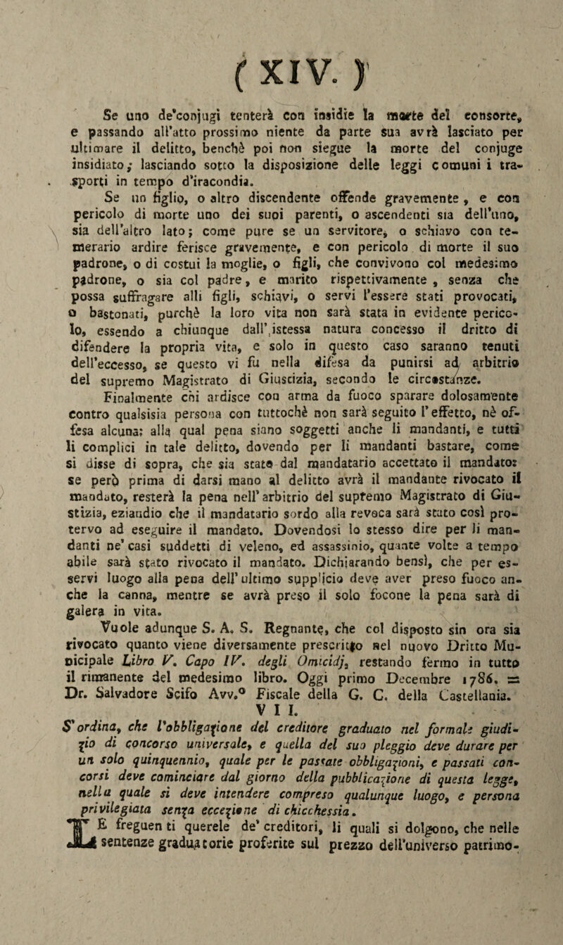 Se uno de'conjugi tenterà con insidie la morte del consorte* e passando all’atto prossimo niente da parte sua avrà lasciato per ultimare il delitto, benché poi non siegue la morte del conjuge insidiato; lasciando sotto la disposizione delle leggi comuni i tra** sporti in tempo d’iracondia. Se un figlio, o altro discendente offende gravemente , e eoa pericolo di morte uno dei supi parenti, o ascendenti sia delibino, sia dell’altro Iato; come pure se un servitore* o schiavo con te¬ merario ardire ferisce gravemente, e con pericolo di morte il suo padrone, o di costui la moglie, o figli, che convìvono col medesimo padrone, o sia col padre, e marito rispettivamente , senza che possa suffragare alli figli, schiavi, o servi l’essere stati provocati, o bastonati, purché la loro vita non sarà stata in evidente perico* lo, essendo a chiunque dall^istessa natura concesso il dritto di difendere la propria vita, e solo in questo caso saranno tenuti dell’eccesso, se questo vi fu nella difesa da punirsi ad arbitrio del supremo Magistrato di Giustizia, secondo le circ®stanze. Finalmente chi ardisce con arma da fuoco sparare dolosamente contro quaìsisia persona con tuttoché non sarà seguito l’effetto, nè of¬ fesa alcuna; alls qual pena siano soggetti anche li mandanti, e tutti li complici in tale delitto, dovendo per lì mandanti bastare, come si disse di sopra, che sia stato dal mandatario accettato il mandato: se perb prima di darsi mano al delitto avrà il mandante rivocato il mandato, resterà la pena nell’ arbitrio del supfemo Magistrato di Giu¬ stizia, eziandio che il mandatario sordo alla revoca sarà stato cosi pro¬ tervo ad eseguire il mandato. Dovendosi lo stesso dire per li man¬ danti ne’casi suddetti di veleno, ed assassinio, quante volte a tempo abile sarà stato rivocato il mandato. Dichiarando bensì, che per es¬ servi luogo alla pena dell’ultimo supp'icio deve aver preso fuoco an¬ che la canna, mentre se avrà preso il solo focone la pena sarà di galera in vita. Vuole adunque S. A. S. Regnante, che col disposto sin ora sia rivocato quanto viene diversamente prescritto nel nuovo Dritto Mu¬ nicipale Libro 1/. Capo degli Ótnicidja restando fermo in tutto il rimanente del medesimo libro. Oggi primo Decembre 1786, =: Dr. Salvadore Scifo Avv.° Fiscale della G. C. della Castellana. VII. S ordina, che V'obbligarlone del creditore graduato nel formali giudi¬ zio di concorso universale, e quella del suo pleggio deve durare per un solo quinquennio, quale per le passate obbligazioni, e passati con¬ corsi deve cominciare dal giorno della pubblicazione di questa lcgge9 nella quale si deve intendere compreso qualunque luogo9 e persona privilegiata sen^a eccezione di chicchessia. •JET E freguen ti querele de* creditori, li quali si dolgono, che nelle JkUI sentenze graduatorie proferite sui prezzo dell’universo patrimo-