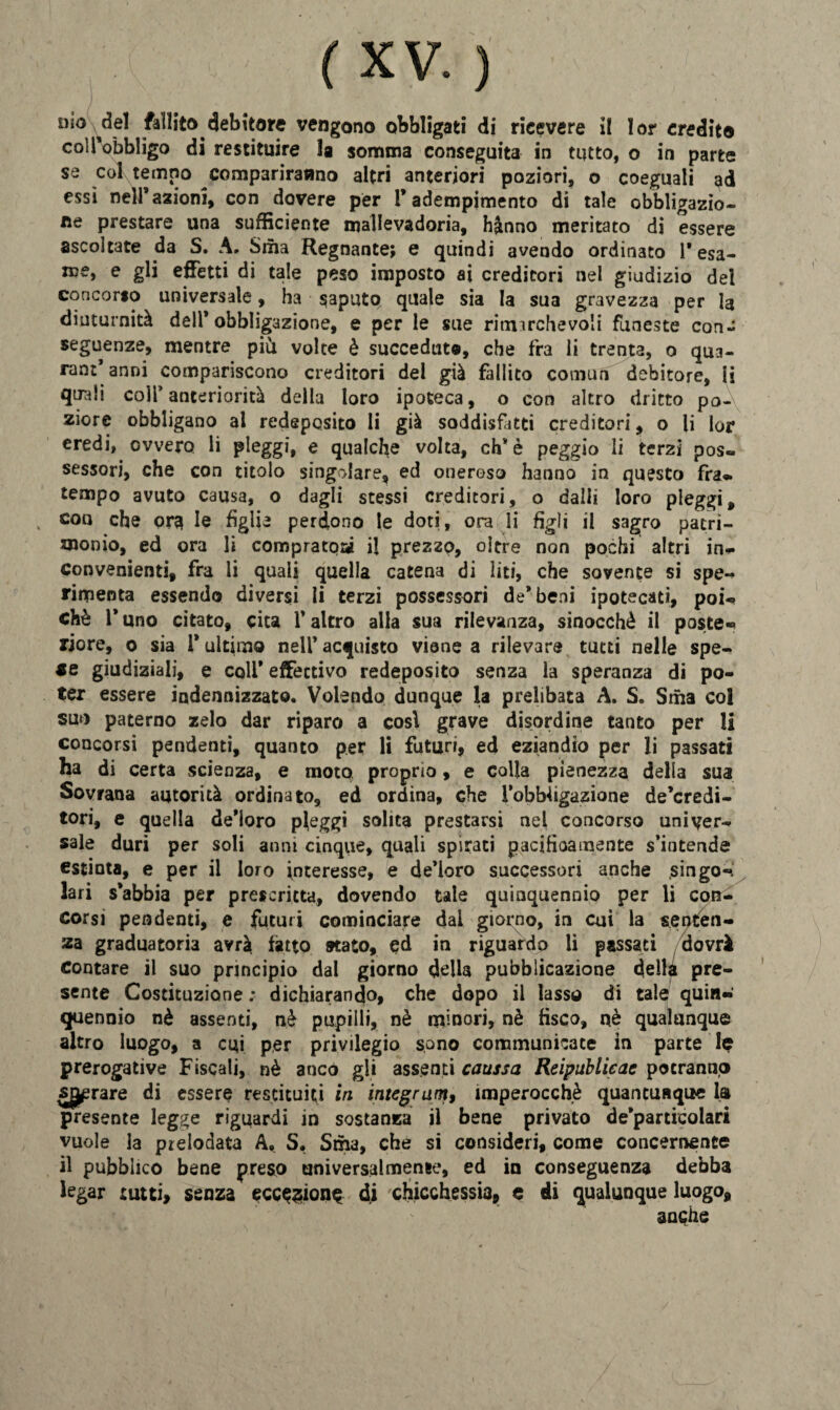dìo ^del fallito debitore vengono obbligati di ricevere il lor credito coUVbbligo di restituire la somma conseguita in tutto, o in parte se col tempo compariranno altri anteriori poziori, o coeguali ad essi nell’ azioni, con dovere per l’adempimento di tale obbligazio¬ ne prestare una sufficiente mallevadoria, hanno meritato di essere ascoltate da S. A. Sma Regnante; e quindi avendo ordinato l'esa¬ me, e gli effetti di tale peso imposto ai creditori nel giudizio del concorso universale, ha saputo quale sia la sua gravezza per la diuturnità dell’obbligazione, e per le sue rimarchevoli funeste con¬ seguenze, mentre più. volte è succeduto, che fra li trenta, o qua¬ rantanni compariscono creditori del già fallito comun debitore, li quali coir anteriorità della loro ipoteca, o con altro dritto po¬ ziore obbligano al redeposito li già soddisfatti creditori, o li lor eredi, ovvero li pleggi, e qualche volta, eh* è peggio li terzi pos¬ sessori, che con titolo singolare, ed oneroso hanno in questo fra- tempo avuto causa, o dagli stessi creditori, o dalli loro pleggi, eoo che ora le figlie perdono le doti, ora li figli il sagro patri¬ monio, ed ora li comprato» il prezzo, oltre non pochi altri in¬ convenienti, fra li quali quella catena di liti, che sovente si spe¬ rimenta essendo diversi li terzi possessori de* beni ipotecati, poi¬ ché 1* uno citato, cita l’altro alia sua rilevanza, sinocchè il poste¬ riore, 0 sia 1* ultimo nell’ acquisto viene a rilevare tutti nelle spe¬ ce giudiziali, e coll* effettivo redeposito senza la speranza di po¬ ter essere indennizzato. Volendo dunque la prelibata A. S. Srha col suo paterno zelo dar riparo a cosi grave disordine tanto per li concorsi pendenti, quanto per li futuri, ed eziandio per li passati ha di certa scienza, e moto proprio, e colla pienezza della sua Sovrana autorità ordinato, ed ordina, che l’obbiigazione de’credi- tori, e quella de’ioro pleggi solita prestarsi nel concorso univer¬ sale duri per soli anni cinque, quali spirati pacifìoamente s’intende estinta, e per il loro interesse, e de’ioro successori anche .singo¬ lari s’abbia per prescritta, dovendo tale quinquennio per li con¬ corsi pendenti, e futuri cominciare dal giorno, in cui la senten¬ za graduatoria avrà fatto stato, ed in riguardo li passati dovrà contare il suo principio dal giorno della pubblicazione della pre¬ sente Costituzione ; dichiarando, che dopo il lasso di tale quin¬ quennio nè assenti, nè pupilli, nè minori, nè fisco, nè qualunque altro luogo, a cui per privilegio sono communicate in parte le prerogative Fiscali, nè anco gli assenti caussa Reipublieae potranno strare di essere restituiti in integrami imperocché quancusque la presente legge riguardi in sostanza il bene privato de’particolari vuole la prelodata A, S. Sma, che si consideri, come concernente il pubblico bene preso universalmente, ed in conseguenza debba legar tutti, senza ecc^ion^ di chicchessia, e di qualunque luogo, anche