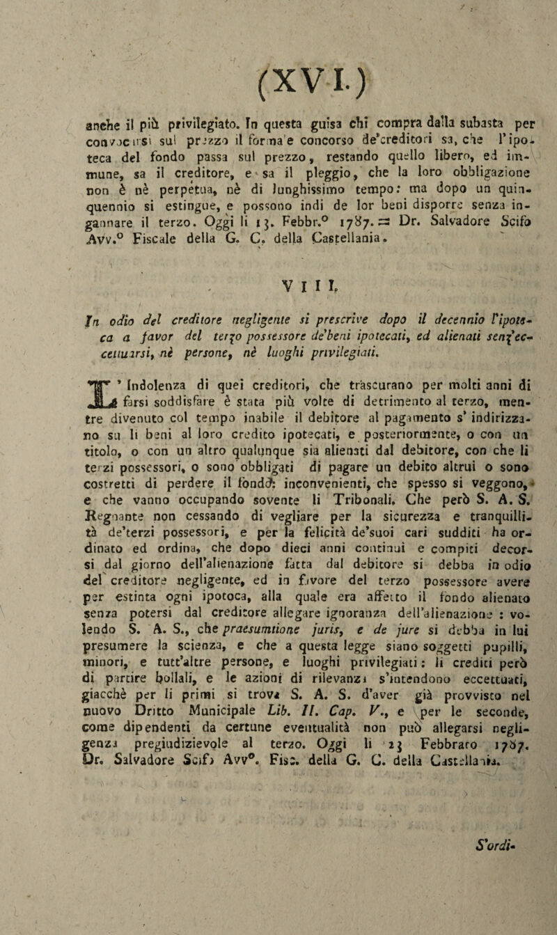 anche il più privilegiato. In questa guisa chi compra dalla subasta per consoci! si sul prezzo il forila e concorso depredi tori sa, che Tipo- teca del fondo passa sul prezzo, restando quello libero, ed im¬ mune, sa il creditore, e ^ sa il piaggio, che la loro obbligazione non è nè perpetua, nè di lunghissimo tempo: ma dopo un quin¬ quennio si estingue, e possono indi de lor beni disporre senza in¬ gannare il terzo. Oggi li 13. Febbr.° 1787.^3 Dr. Salvadore Scifo Avv.° Fiscale della G. C. della Castellani. vili ; ' * In odio del creditore negligente si prescrive dopo il decennio PiIpote¬ ca a favor del ter%o possessore debeni ipotecali, ed alienati senf ec¬ cettuarsi, nè persone, nè luoghi privilegiati. *Jjr* * Indolenza di quei creditori, che trascurano per molti anni di oJljH farsi soddisfare è stata più volte di detrimento al terzo, men¬ tre divenuto col tempo inabile il debitore al pagamento s’ indirizza¬ no su li beni al loro credito ipotecati, e posteriormente, o con un titolo, o con un altro qualunque sia alienati dal debitore, con che li terzi possessori, 0 sono obbligati di pagare un debito altrui o sono costretti di perdere il fondJ: inconvenienti, che spesso si veggono,- e che vanno occupando sovente li Tribonali. Che però S. A. S. Regnante non cessando di vegliare per la sicurezza e tranquilli¬ tà de’terzi possessori, e perla felicità de’suoi cari sudditi ha or¬ dinato ed ordina, che dopo dieci anni continui e compiti decor¬ si dal giorno dell’alienazione fatta dal debitore si debba in odio del creditore negligente, ed in fjvore del terzo possessore avere per estinta ogni ipotoca, alla quale era affetto il fondo alienato senza potersi dal creditore allegare ignoranza delTalienazione : vo¬ lendo S. A. S., che praesumtione juris, e de jure si debba in lui presumere la scienza, e che a questa legge siano soggetti pupilli, minori, e tutt’altre persone, e luoghi privilegiati : ìi crediti però di partire bollali, e le azioni di rilevanzi s’intendono eccettuaci, giacché per li primi si trova S. A. S. d’aver già provvisto nei nuovo Dritto Municipale Lib. II. Cap. V.y e per le seconde, come dipendenti da certune eventualità non può allegarsi negli¬ genza pregiudizievole al terzo. Oggi li Febbraro 17Ò7. Dr. Salvadore Scifi Avv°. Fise, della G. G. della Cast-dlauii. S'ordì»