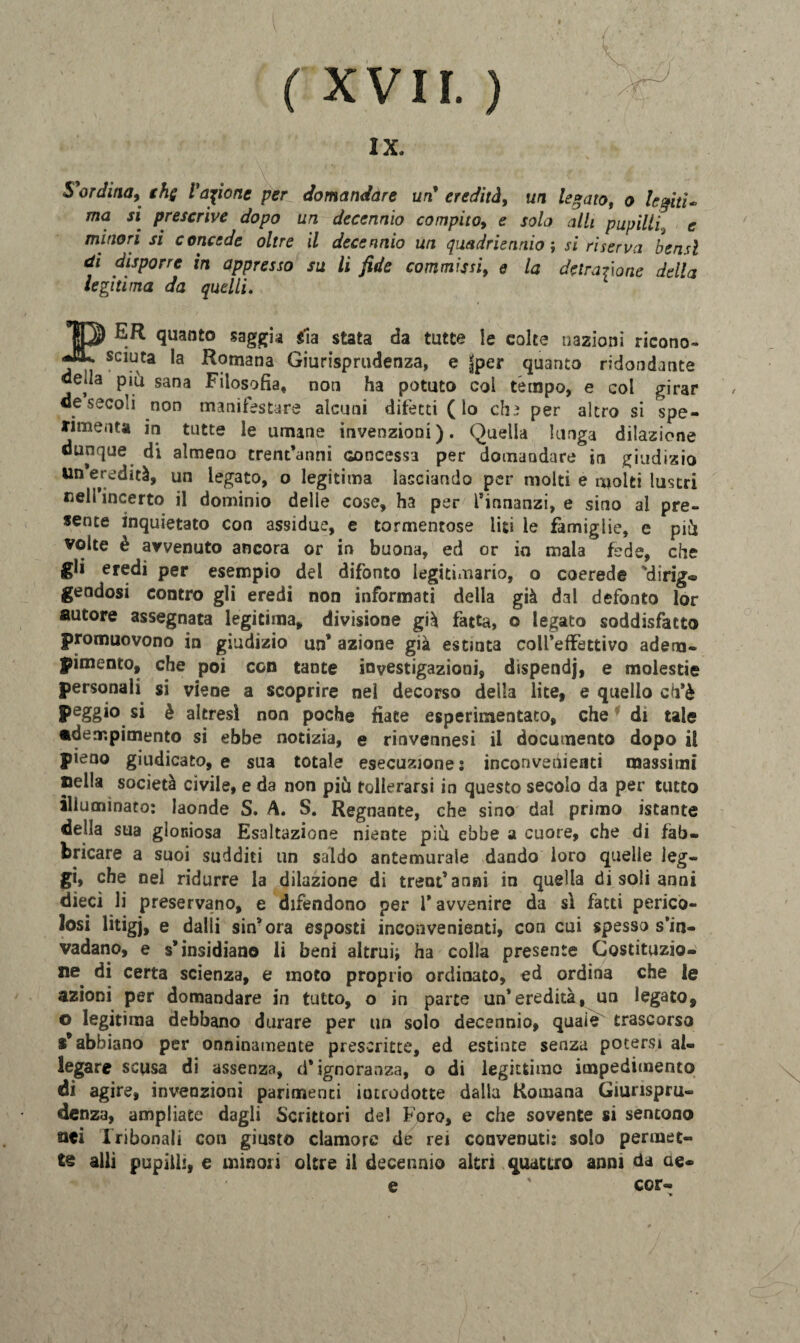 I xvn. ) IX. 5ordina, ths ragione per domandare un'eredità, un legato, o leghi* ma si prescrive dopo un decennio compito^ e solo olii pupilli9 e minori si concede oltre il decennio un quadriennio ; si riserva bensì di disporre in appresso su li fide commissi> e la detrazione della le giti ma da quelli. ER quanto saggia sia stata da tutte le colte nazioni ricono- sc^ta *a ^otnana Giurisprudenza, e jjper quanto ridondante deda piu sana Filosofia, non ha potuto col tempo, e col girar de secoli non manifestare alcuni difetti (lo chi per altro si spe¬ rimenta in tutte le umane invenzioni). Quella lunga dilazione dunque di almeno trentanni concessa per domandare in giudizio un eredità, un legato, o legitima lasciando per molti e molti lustri nell’incerto il dominio delle cose, ha per l’innanzi, e sino al pre¬ sente inquietato con assidue, e tormentose liti le famiglie, e pii volte è avvenuto ancora or in buona, ed or io mala fede, che gli eredi per esempio del difonto legitimario, o coerede 'dirig* geodosi contro gli eredi non informati della già dal defonto lor autore assegnata legitima, divisione già fatta, o legato soddisfatto promuovono in giudizio un* azione già estinta coll’effettivo adem¬ pimento, che poi con tante investigazioni, dispendj, e molestie personali si viene a scoprire nel decorso della lite, e quello ch’è peggio si è altresì non poche fiate esperimentato, che di tale adempimento si ebbe notizia, e rinvennesi il documento dopo il pieno giudicato, e sua totale esecuzione: inconvenienti massimi nella società civile, e da non più tollerarsi in questo secolo da per tutto illuminato: laonde S. A. S. Regnante, che sino dal primo istante della sua gloniosa Esaltazione niente più ebbe a cuore, che di fab¬ bricare a suoi sudditi un saldo antemurale dando loro quelle leg¬ gi, che nel ridurre la dilazione di trentanni in quella di soli anni dieci li preservano, e difendono per 1* avvenire da sì fatti perico¬ losi litigj, e dalli sin* ora esposti inconvenienti, con cui spesso s’in¬ vadano, e s’insidiano li beni altrui* ha colla presente Costituzio¬ ne di certa scienza, e moto proprio ordinato, ed ordina che le azioni per domandare in tutto, o in parte un’eredità, un legato, o legitima debbano durare per un solo decennio, quale trascorso $* abbiano per onninamente prescritte, ed estinte senza potersi al¬ legare scusa di assenza, d’ignoranza, o di legittimo impedimento di agire, invenzioni parimenti introdotte dalla Romana Giurispru¬ denza, ampliate dagli Scrittori del Foro, e che sovente si sentono aci Iribonali con giusto clamore de rei convenuti: solo permet¬ te alli pupilli, e minori oltre il decennio altri quattro anni da ae- e ' cor-