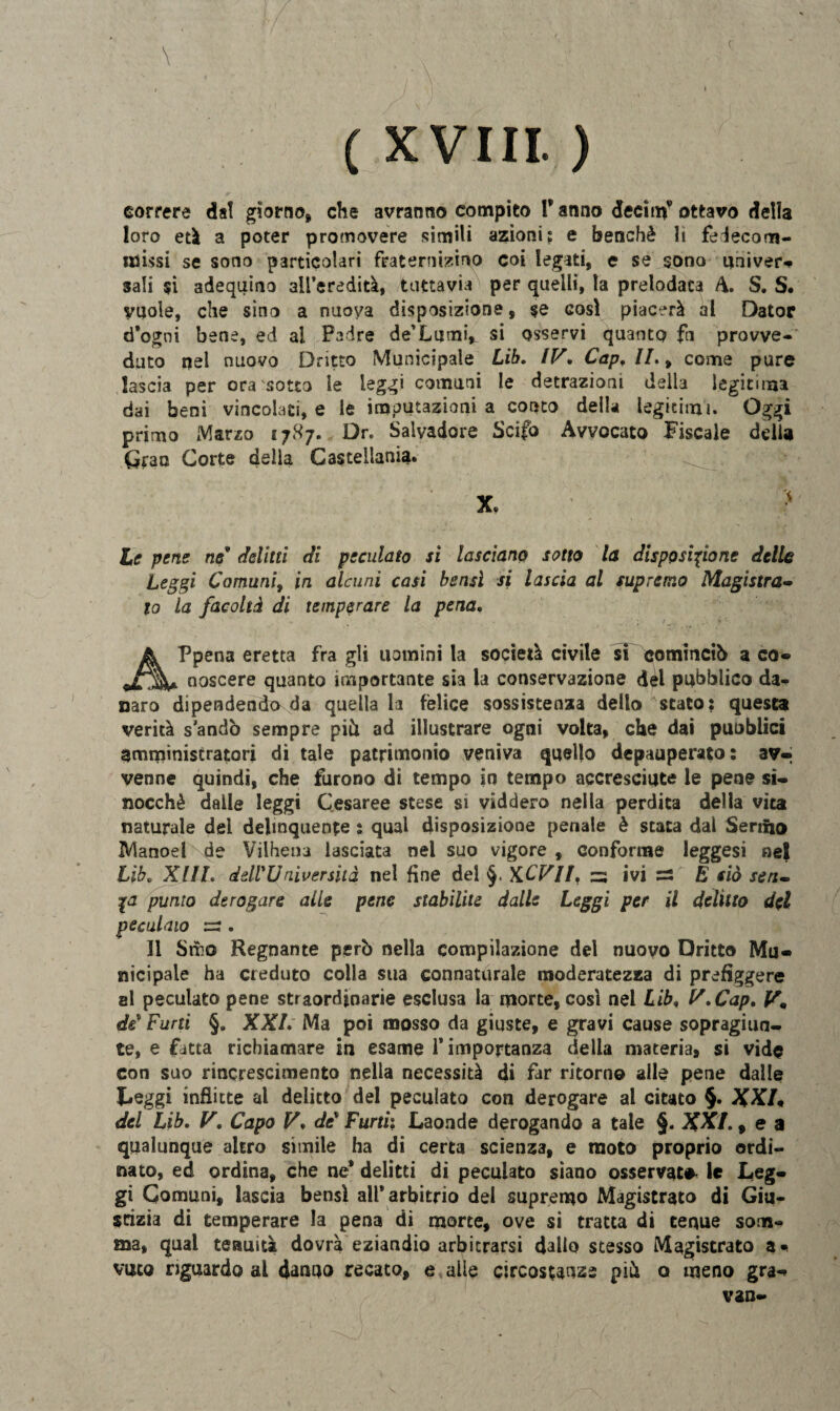 \ ( XVIII. ) correre dal giorno, che avranno compito Y anno deciti^ ottavo della loro età a poter promovere simili azioni; e benché li fedecom- alissi se sono particolari frate micino coi legati, e se sono univer* sali si adequino all’eredità, tuttavia per quelli, la prelodaca A. S. S. vuole, che sino a nuova disposizione, se così piacerà al Dator d*ogni bene, ed al Padre de’LumiY si osservi quanto fn provve¬ duto nel nuovo Dritto Municipale Lib. IV. Cap, IL, come pure lascia per ora sotto le leggi comuni le detrazioni della legitima dai beni vincolati, e le imputazioni a conto della leghimi. Oggi primo Marzo 1787. Dr. Salvadore Scifo Avvocato Fiscale delia Gran Corte della Casteliania. he pene ne delitti di peculato sì lasciano sotto la disposinone delle Leggi Comuni, in alcuni casi bensì si lascia al supremo Magistra¬ to La facoltà di temperare la pena, Appena eretta fra gli uomini la società civile si cominciò a co- noscere quanto importante sia la conservazione dèi pubblico da¬ naro dipendendo da quella la felice sossistenza dello stato: questa verità s andò sempre piò ad illustrare ogni volta, che dai puoblici amministratori di tale patrimonio veniva quello depauperato: av¬ venne quindi, che furono di tempo in tempo accresciute le pene si- nocchè dalle leggi Cesaree stese si viddero nella perdita della vita naturale del delinquente : qual disposizione penale è stata dal Senno Manoel de Vilhena lasciata nel suo vigore , conforme leggesi nel Lib, XUL dell'Università nel fine del K.CVII, za ivi — E ciò seri¬ ca punto derogare alle pene stabilite dalle Leggi per il delitto del peculato za . Il Smo Regnante però nella compilazione del nuovo Dritto Mu¬ nicipale ha creduto colla sua connaturale moderatezza di prefìggere al peculato pene straordjnarie esclusa la morte, così nel Lib, V.Cap. Vm di Furti §. XXL Ma poi mosso da giuste, e gravi cause sopragiun¬ te, e fatta richiamare in esame l’importanza della materia, si vide con suo rincrescimento nella necessità di far ritorno alle pene dalle Leggi inflitte al delitto del peculato con derogare al citato §. XXI’« del Lib. V, Capo V, di Furti; Laonde derogando a tale §. XXL, e a qualunque altro simile ha di certa scienza, e moto proprio ordi¬ nato, ed ordina, che ne* delitti di peculato siano osservato, le Leg¬ gi Comuni, lascia bensì all* arbitrio dei supremo Magistrato di Giu¬ stizia di temperare la pena di morte, ove si tratta di tenue som¬ ma, qual tenuità dovrà eziandio arbitrarsi dallo stesso Magistrato a* vuto riguardo al danno recato, e alle circostanze piò o meno gra- van-