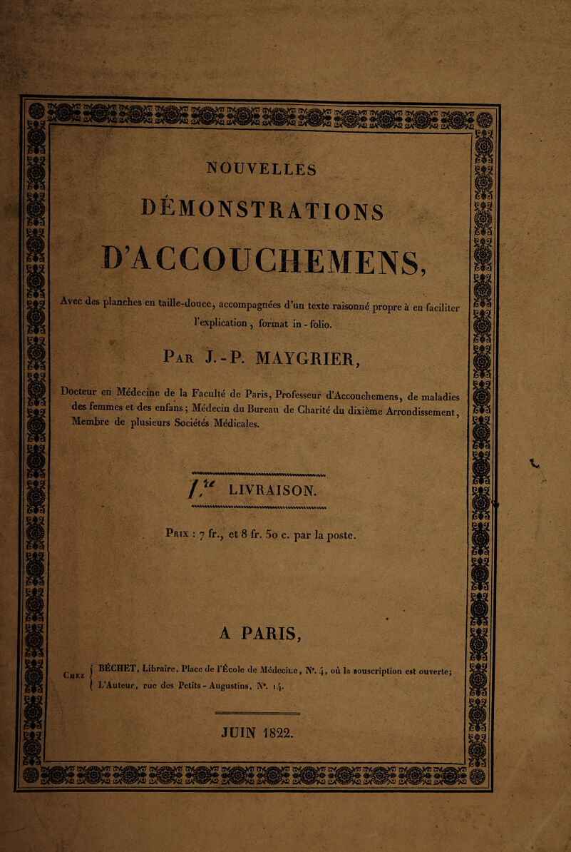 NOUVELLES DEMONSTRATIONS D’ACCOUCHEMENS, Avec des planches en taille-douce, accompagnées d’un texte raisonné propre à en faciliter l’explication , format in - folio. Par J.-P. MAYGRIER, Docteur en Médecine de la Faculté de Paris, Professeur d'Accouehemens, de maladies des femmes et des enfans ; Médecin du Bureau de Charité du dixième Arrondissement, Membre de plusieurs Sociétés Médicales. J? LIVRAISON. VW% VW1 Prix : 7 fr., et 8 fr. 5o c. par la poste. A PARIS, BÉCHET, Libraire, Place de 1 Ecole de Médecine, N°. 4» où la souscription est ouverte; 1/Auteur, rue des Petits - Augustins, I\,#. 14. JUIN 1822.