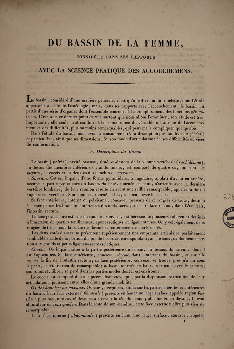 DU BASSIN DE LA FEMME, CONSIDÉRÉ DANS SES RAPPORTS AVEC LA SCIENCE PRATIQUE DES ACCOUCHEMENS. Ie bassin, considéré d’une manière générale, n’est qu’une division du squelette, dont l’étude appartient à celle de l’ostéologie; mais, dans ses rapports avec l’accouchement, le bassin fait partie d’une série d’organes dont l’ensemble concourt à l’accomplissement des fonctions généra¬ trices. C’est sous ce dernier point de vue surtout que nous allons l’examiner; son étude est très- importante; elle seule peut conduire à la connaissance du véritable mécanisme de l’accouche¬ ment et des difficultés, plus ou moins remarquables, qui peuvent le compliquer quelquefois. Dans l’étude du bassin, nous avons à considérer : i°. sa description; 2°. sa division générale et particulière, ainsi que ses dimensions ; 3°. son mode d’articulation ; 4°- ses difformités ou vices de conformation. i°. Description du Bassin. Le bassin ( pelvis ), cavité osseuse, situé au-dessous de la colonne vertébrale ( rachidienneJ, au-dessus des membres inférieurs ou abdominaux, est composé de quatre os, qui sont : le sacrum, le coccix et les deux os des hanches ou coxaux. Sacrum. Cet os, impair, d’une forme pyramidale, triangulaire, applati d’avant en arrière, occupe la partie postérieure du bassin. Sa base, tournée en haut, s’articule avec la dernière vertèbre lombaire ; de leur réunion résulte en avant une saillie remarquable, appelée saillie ou angle sacro-vertébral. Son sommet, tourné en bas, s’articule avec le coccix. Sa face antérieure, interne ou pelvienne, concave, présente deux rangées de trous, destinés à laisser passer les branches antérieures des nerfs sacrés; sur cette face répond, dans l’état frais, l’intestin rectum. La face postérieure externe ou spinale, convexe, est hérissée de plusieurs tubercules destinés à l’insertion de parties tendineuses, aponévrotiques et ligamenteuses. On y voit également deux rangées de trous pour la sortie des branches postérieures des nerfs sacrés. Les deux côtés du sacrum présentent supérieurement une empreinte articulaire parfaitement semblable à celle de la portion iliaque de l’os coxal correspondant; au-dessous, ils donnent inser¬ tion aux grands et petits ligamens sacro-sciatiques. Coccix. Os impair, situé à la partie postérieure du bassin, au-dessous du sacrum, dont il est l’appendice. Sa face antérieure, concave, répond dans l’intérieur du bassin, et sur elle repose la fin de l’intestin rectum; sa face postérieure, convexe, se trouve presqu’à nu sous la peau, et n’offre rien de remarquable; sa base, tournée en haut, s’articule avec le sacrum; son sommet, libre , se perd dans les parties molles dont il est environné. Le coccix est composé de trois pièces distinctes, qui, par la disposition particulière de leur articulation, jouissent entre elles d’une grande mobilité. Os des hanches ou coxaux. Os pairs, irréguliers, situés sur les parties latérales et antérieures du bassin. Leur face externe ( fémorale ) présente en haut une large surface appelée région fes- sière ; plus bas, une cavité destinée à recevoir la tète du fémur; plus bas et en devant, le trou obturateur ou sous-pubien. Dans le reste de son étendue, cette face externe n’offre plus rien de remarquable. Leur face interne { abdominale ) présente en haut une large surface, concave, appelée