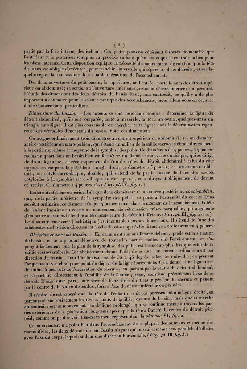 partie par la face interne des ischions. Ces quatre plans ou côtés sont disposés de manière que l’antérieur et le postérieur sont plus rapprochés en haut qu’en bas et que le contraire a lieu pour les plans latéraux. Cette disposition explique la nécessité du mouvement de rotation que la tète du fœtus est obligée d’exécuter, pour franchir l’intervalle qui sépare les deux détroits, et sur la¬ quelle repose la connaissance du véritable mécanisme de l’accouchement. Des deux ouvertures du petit bassin, la supérieure, ou l’entrée , porte le nom de détroit supé¬ rieur ou abdominal ; sa sortie, ou l’ouverture inférieure , celui de détroit inférieur ou périnéal. L’étude des dimensions des deux détroits du bassin étant, sans contredit, ce qu’il y a de plus important à connaître pour la science pratique des accouchemens, nous allons nous en occuper d’une manière toute particulière. Dimensions du Bassin. — Les auteurs se sont beaucoup occupés à déterminer la figure du détroit abdominal, qu’ils ont comparée, tantôt à un cercle, tantôt à un ovale, quelques-uns à un triangle curviligne. Il est plus convenable de chercher cette figure dans la détermination rigou¬ reuse des véritables dimensions du bassin. Voici ces dimensions. On assigne ordinairement trois diamètres au détroit supérieur ou abdominal : i°. un diamètre antéro-postérieur ou sacro-pubien, qui s’étend du milieu de la saillie sacro-vertébrale directement à la partie supérieure et moyenne de la symphise des pubis. Ce diamètre a de 4 pouces, à 4 pouces moins un quart dans un bassin bien conformé; 2°. un diamètre transverse ou iliaque, qui se dirige de droite à gauche, et réciproquement de l’un des côtés du détroit abdominal à celui du cote opposé, en coupant le précédent à angle droit; ce diamètre a 5 pouces; 3°. un diamètre obli¬ que, ou cotylo-sacro-iliaque , double, qui s’étend delà partie interne de lune des cavités cotyloïdes à la symphise sacro - iliaque du côté opposé , en se dirigeant obliquement de devant en arrière. Ce diamètre a 4 pouces 1/2. ( B oy. pl. 1 V^Jig. 1. ) Le détroit inférieur ou périnéal n’a que deux diamètres : i°. un antero-posterieur, cocci-pubien, qui, de la partie inférieure de la symphise des pubis, se porte à 1 extrémité du coccix. Dans son état ordinaire, ce diamètre n’a que 4 pouces : mais dans le moment de 1 accouchement, la tete de l’enfant imprime au coccix un mouvement de rétrocession tres-remarquable, qui augmente d’un pouce au moins l’étendue antéro-postérieure du détroit inferieur. {J^oy.pl. WV^Jig. 2 a a.'j Le diamètre transverse ( iscliiatique ) est immuable dans ses dimensions. Il s et.end de 1 une des tubérosités de l’ischion directement à celle du côté opposé. Ce diamètre a ordinairement 4 pouces. Direction et axes du Bassin. —En examinant sur une femme debout, quelle est la situation du bassin, en le supposant dépourvu de toutes les parties molles qui 1 environnent, on s a- perçoit facilement que le plan de la symphise des pubis est beaucoup plus bas que celui de la saillie sacro-vertébrale. Cet abaissement donne l’idée de ce que 1 on entend ordinairement par direction du bassin, dont l’inclinaison est de 35 à 45 degres , selon les individus, en prenant l’angle sacro-vertébral pour point de départ de la ligne horizontale. Cela donne, une ligne tiiée du milieu à peu près de l’excavation du sacrum , en passant par le centre du détroit abdominal, et se portant directement à l’ombilic de la femme grosse, constitue précisément 1 axe de ce détroit. D’une autre part, une seconde ligne tirée du tiers supérieur du sacrum et passant par le centre de la vulve distendue, forme l’axe du détroit inférieur ou périnéal. Il résulte de cet exposé que la tète de l’enfant ne suit pas précisément une ligne dioite,en parcourant successivement les divers points de la filière osseuse du bassin,^ mais que sa marche au contraire est un mouvement parabolique prolongé, qui se continue meme a travers es par¬ ties extérieures de la génération long-tems après que la tête a franchi le centre du détroit péri¬ néal, comme on peut le voir très-exactement représenté sur la planche Vl,Jig. 2. Ce mouvement n’a point lieu dans l’accouchement de la plupart des animaux et surtout des mammifères, les deux détroits de leur bassin n’ayant qu’un seul et même axe, parallèle d ailleurs avec l’axe du corps, lequel est dans une direction horizontale. {Voy. pl. III fig. 3.)