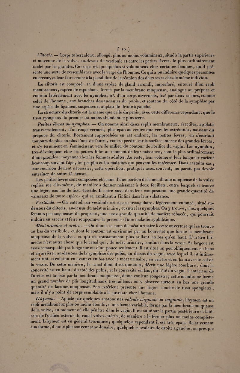 Clitoris. — Corps tuberculeux, allonge, plus ou moins volumineux, situé à la partie supérieure et moyenne de la vulve, au-dessus du vestibule et entre les petites lèvres, le plus ordinairement caché par les grandes. Ce corps est quelquefois si volumineux chez certaines femmes, qu’il pré¬ sente une sorte de ressemblance avec la verge de l’homme. Ce qui a pu induire quelques personnes en erreur, et leur faire croire à la possibilité de la réunion des deux sexes chez le même individu. Le clitoris est composé: i°. d’une espèce de gland arrondi, imperforé, entouré d’un repli membraneux, espèce de capuchon, formé par la membrane muqueuse, analogue au prépuce et continu latéralement avec les nymphes; 2°. d’un corps caverneux, fixé par deux racines, comme celui de l’homme, aux branches descendantes du pubis, et soutenu du côté de la symphise par une espèce de ligament suspenseur, applati de droite à gauche. La structure du clitoris est la même que celle du pénis, avec cette différence cependant, que le tissu spongieux du premier est moins abondant et plus serré. Petites lèvres ou nymphes. — On nomme ainsi deux replis membraneux, érectiles, applatis transversalement, d’un rouge vermeil, plus épais au centre que vers les extrémités, naissant du prépuce du clitoris. Fortement rapprochées en cet endroit, les petites lèvres, en s’écartant toujours de plus en plus l’une de l’autre, vont se perdre sur la surface interne des grandes lèvres, et s’y terminent en s’amincissant vers le milieu du contour de l’orifice du vagin. Les nymphes, très-développées chez les petites filles au moment de leur naissance, sont le plus ordinairement d’une grandeur moyenne chez les femmes adultes. Au reste, leur volume et leur longueur varient beaucoup suivant l’âge, les peuples et les maladies qui peuvent les intéresser. Dans certains cas , leur rescision devient nécessaire ; cette opération, pratiquée assez souvent, ne parait pas devoir entraîner de suites fâcheuses. Les petites lèvres sont composées chacune d’une portion de la membrane muqueuse de la vulve repliée sur elle-même, de manière à donner naissance à deux feuillets, entre lesquels se trouve une légère couche de tissu érectile. Il entre aussi dans leur composition une grande quantité de vaisseaux de toute espèce, qui se ramifient à l’infini dans leur substance. Vestibule. — On entend par vestibule cet espace triangulaire , légèrement enfoncé , situé au- dessous du clitoris, au-dessus du méat urinaire , et entre les nymphes. On y trouve, chez quelques femmes peu soigneuses de propreté , une assez grande quantité de matière sébacée , qui pourrait induire en erreur et faire soupçonner la présence d’une maladie syphilitique. Méat urinaire et urètre. — On donne le nom de méat urinaire à cette ouverture qui se trouve au bas du vestibule, et dont le contour est environné par un bourrelet que forme la membrane muqueuse de la vulve, et qui est constamment plus saillant en bas qu’en haut. L’urètre lui- même n’est autre chose que le canal qui, du méat urinaire, conduit dans la vessie. Sa largeur est assez remarquable; sa longueur est d’un pouce seulement. Il est situé un peu obliquement en haut et en arrière, au-dessous de la symphise des pubis, au-dessus du vagin, avec lequel il est intime¬ ment uni, et continu en avant et en bas avec le méat urinaire, en arrière et en haut avec le col de la vessie. De cette manière, le canal dont il est question, décrit une légère courbure, dont la concavité est en haut, du côté des pubis, et la convexité en bas, du côté du vagin. L’intérieur de l’urètre est tapissé parla membrane muqueuse, d’une couleur rougeâtre; cette membrane forme un grand nombre de plis longitudinaux très-saillans : on y observe surtout en bas une grande quantité de lacunes muqueuses. Son extérieur présente une légère couche de tissu spongieux ; mais il n’y a point de corps semblable à la prostate chez l’homme. L’hymen. — Appelé par quelques anatomistes valvule virginale ou vaginale, l’hymen est un repli membraneux plus ou moins étendu, d’une forme variable, formé par la membrane muqueuse de la vulve, au moment où elle pénètre dans le vagin. Il est situé sur la partie postérieure et laté¬ rale de l’orifice externe du canal vulvo-utérin, de manière à le fermer plus ou moins complète¬ ment. L’hymen est en général très-mince; quelquefois cependant il est très-épais. Relativement à sa forme, il est le plus souvent semi-lunaire, quelquefois ovalaire de droite à gauche, ou presque