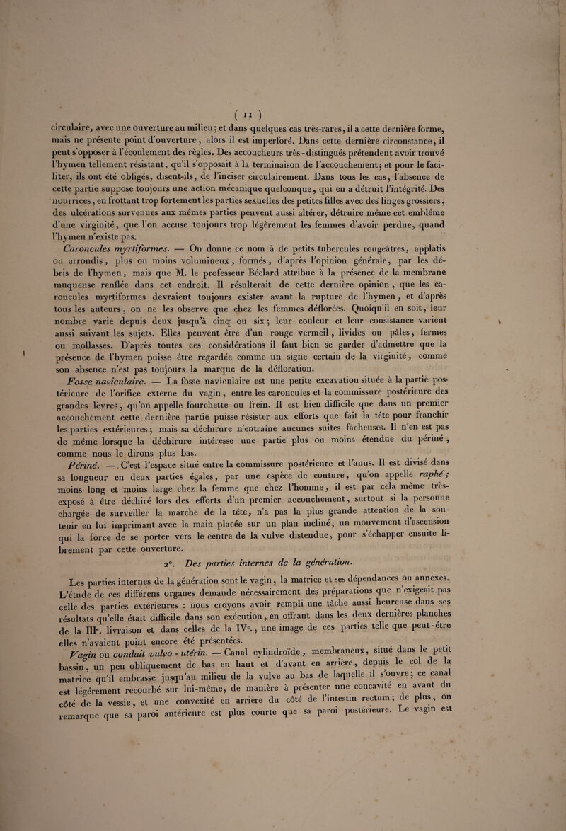 I ( 11 ) circulaire, avec une ouverture au milieu; et dans quelques cas très-rares, il a cette dernière forme, mais ne présente point d’ouverture, alors il est imperforé. Dans cette dernière circonstance, il peut s opposer à l’écoulement des règles. Des accoucheurs très-distingués prétendent avoir trouvé l’hymen tellement résistant, qu’il s’opposait à la terminaison de l’accouchement; et pour le faci¬ liter, ils ont été obligés, disent-ils, de l’inciser circulairement. Dans tous les cas, l’absence de cette partie suppose toujours une action mécanique quelconque, qui en a détruit l’intégrité. Des nourrices, en frottant trop fortement les parties sexuelles des petites filles avec des linges grossiers, des ulcérations survenues aux mêmes parties peuvent aussi altérer, détruire même cet emblème d’une virginité, que l’on accuse toujours trop légèrement les femmes d’avoir perdue, quand l’hymen n’existe pas. Caroncules myrtiformes. — On donne ce nom à de petits tubercules rougeâtres, applatis ou arrondis, plus ou moins volumineux, formés, d’après l’opinion générale, par les dé¬ bris de l’hymen, mais que M. le professeur Béclard attribue à la présence de la membrane muqueuse renflée dans cet endroit. Il résulterait de cette dernière opinion , que les ca¬ roncules myrtiformes devraient toujours exister avant la rupture de l’hymen, et d’après tous les auteurs , on ne les observe que chez les femmes déflorées. Quoiqu’il en soit, leur nombre varie depuis deux jusqu’à cinq ou six ; leur couleur et leur consistance varient aussi suivant les sujets. Elles peuvent être d’un rouge vermeil, livides ou pâles, fermes ou mollasses. D’après toutes ces considérations il faut bien se garder d’admettre que la présence de l’hymen puisse être regardée comme un signe certain de la virginité, comme son absence n’est pas toujours la marque de la défloration. Fosse naviculaire. — La fosse naviculaire est une petite excavation située à la partie pos¬ térieure de l’orifice externe du vagin , entre les caroncules et la commissure postérieure des grandes lèvres, qu’on appelle fourchette ou frein. Il est bien difficile que dans un premier accouchement cette dernière partie puisse résister aux efforts que fait la tête pour franchir les parties extérieures ; mais sa déchirure n’entraine aucunes suites fâcheuses. Il n en est pas de même lorsque la déchirure intéresse une partie plus ou moins etendue du penne , comme nous le dirons plus bas. Périné. — C’est l’espace situé entre la commissure postérieure et l’anus. Il est divisé dans sa longueur en deux parties égales, par une espèce de couture, quon appelle raphé,* moins long et moins large chez la femme que chez 1 homme, il est par cela meme ties- exposé à être déchiré lors des efforts d’un premier accouchement, surtout si la personne chargée de surveiller la marche de la tête, n’a pas la plus grande attention de la sou¬ tenir en lui imprimant avec la main placée sur un plan incliné, un mouvement d ascension qui la force de se porter vers le centre de la vulve distendue, pour s’échapper ensuite li¬ brement par cette ouverture. 2°. Des parties internes de la génération. Les parties internes de la génération sont le vagin, la matrice et ses dépendances ou annexes. L’élude de ces différens organes demande nécessairement des préparations que n exigeait pas celle des parties extérieures : nous croyons avoir rempli une tâche aussi heureuse dans ses résultats quelle était difficile dans son exécution, en offrant dans les deux dernières planches de la IIIe. livraison et dans celles de la IVe., une image de ces parties telle que peut-etre elles n’avai eut point encore ete présentées. , Vagin ou conduit vulvo - utérin. — Canal cylindroïde , membraneux, situe dans le petit bassin, un peu obliquement de bas en haut et d’avant en arrière, depuis le col de a matrice qu’il embrasse jusqu’au milieu de la vulve au bas de laquelle il s’ouvre; ce cana est légèrement recourbé sur lui-même, de manière à présenter une concavité en avant u côté de la vessie, et une convexité en arrière du côté de l’intestin rectum ; de plus, on remarque que sa paroi antérieure est plus courte que sa paroi postérieure. Le vagin est