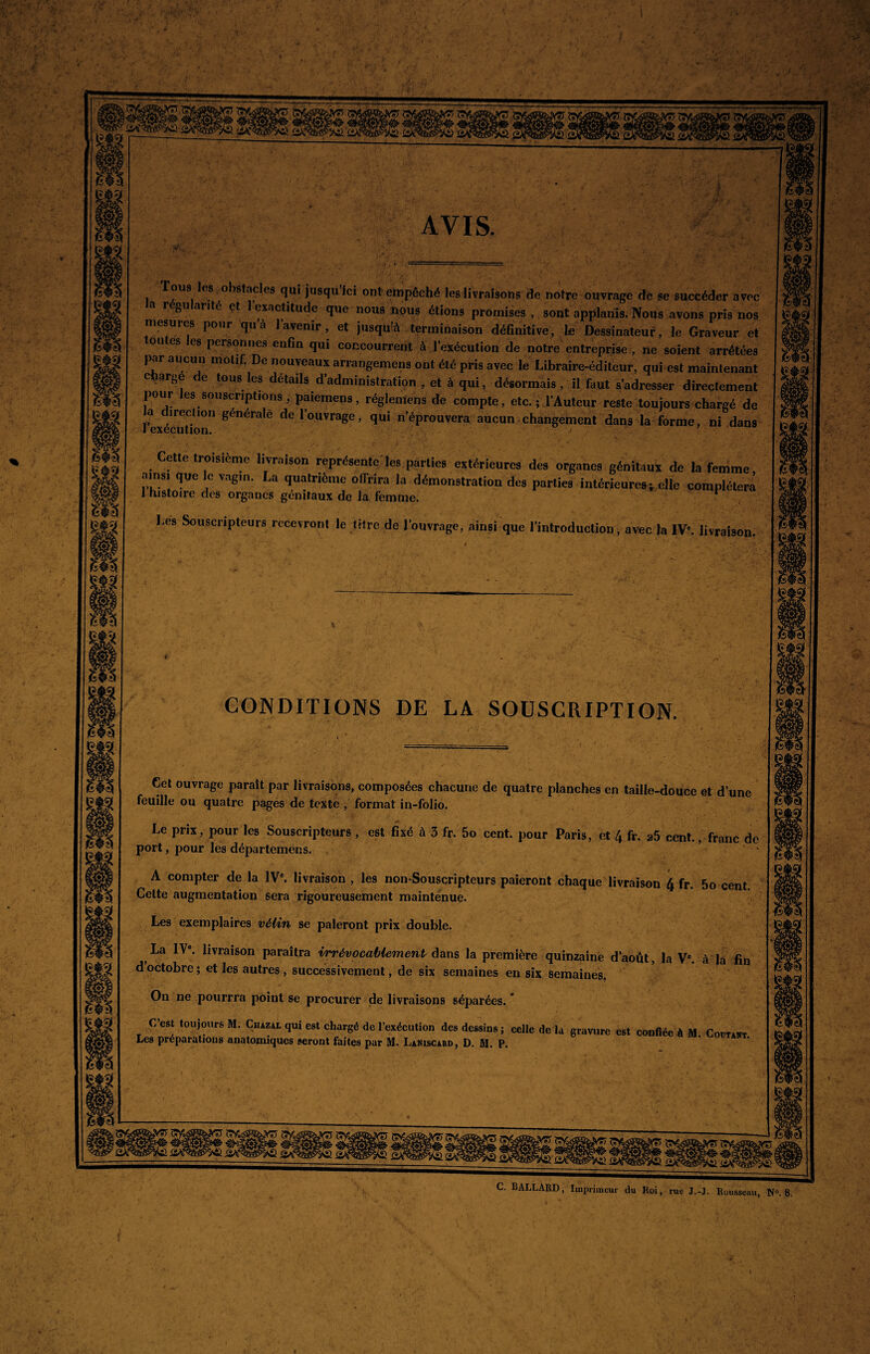 AVIS. B Tous les obstacles qui jusqu’ici ont empêché les livraisons de notre ouvrage de se succéder avec a r gu arité et 1 exactitude que nous nous étions promises , sont applanis. Nous avons pris nos mesures pour qu’à l’avenir, et jusqu'à terminaison définitive, le Dessinateur, le Graveur et ontes les personnes enfin qui concourent à l’exécution de notre entreprise , ne soient arrêtées par aucun motif. De nouveaux arrangemens ont été pris avec le Libraire-éditeur, qui est maintenant charge de tous les détails d’administration , et à qui, désormais, il faut s’adresser directement pour les souscriptions , paiemens, réglemens de compte, etc. ; l’Auteur reste toujours chargé de l’exécution” 8énéra e ^ loUVrage’ qui n’éProuvera aucun changement dans la forme, ni dans Cette troisième livraison représente'les parties extérieures des organes génitaux de la femme, ainsi que le vagin. La quatrième offrira la démonstration des parties intérieures^ elle complétera 1 histoire des organes génitaux de la femme. 1 Les Souscripteurs recevront le titre de l’ouvrage, ainsi que l’introduction , avec la IVe. livraison. CONDITIONS DE LA SOUSCRIPTION. Cet ouvrage parait par livraisons, composées chacune de quatre planches en taille-douce et d une feuille ou quatre pages de texte , format in-folio. Le prix, pour les Souscripteurs , est fixé à 3 fr. 5o cent, pour Paris, et 4 fr. a5 cent., franc de port, pour les départeméns. •- ■/ ' ■’ ■ A compter de la IVe. livraison , les non-Sousçripteurs paieront chaque livraison 4 fr. 5o cent. Celte augmentation sera rigoureusement maintenue. Les exemplaires vélin se paieront prix double. La IVe. livraison paraîtra irrévocablement dans la première quinzaine d’août, la Ve. à la fin doctobre; et les autres, successivement, de six semaines en six semaines. On ne pourrra point se procurer de livraisons séparées. * C’est toujours M. Cuazal qui est chargé de l’exécution des dessins ; celle de la gravure est confiée à M. Coûtant. Les préparations anatomiques seront faites par M. Laniscard, D. M. P. à Surfais