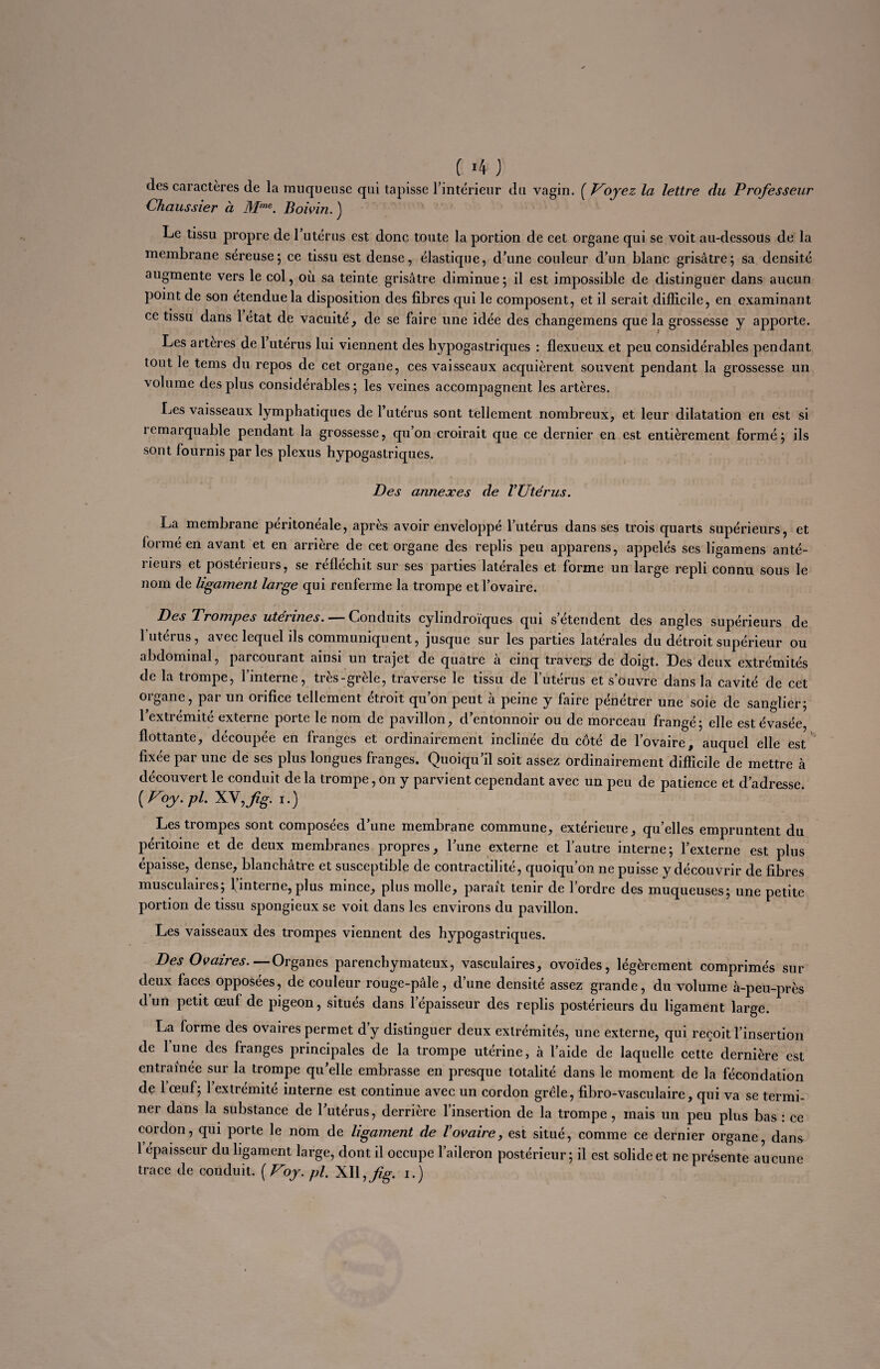 ( >4 ) (les caractères de la muqueuse qui tapisse l’intérieur du vagin. ( Voyez la lettre du Professeur Chaussier à Mme. Boivin. ) Le tissu propre de l’utérus est donc toute la portion de cet organe qui se voit au-dessous de la membrane séreuse; ce tissu est dense, élastique, d’une couleur d’un blanc grisâtre; sa densité augmente vers le col, où. sa teinte grisâtre diminue; il est impossible de distinguer dans aucun point de son étendue la disposition des fibres qui le composent, et il serait difficile, en examinant ce tissu dans 1 état de vacuité, de se faire une idée des changemens que la grossesse y apporte. Les artères de 1 utérus lui viennent des hypogastriques : flexueux et peu considérables pendant tout le tems du repos de cet organe, ces vaisseaux acquièrent souvent pendant la grossesse un ■volume des plus considérables; les veines accompagnent les artères. Les vaisseaux lymphatiques de l’utérus sont tellement nombreux, et leur dilatation en est si îemarquable pendant la grossesse, qu’on croirait que ce dernier en est entièrement formé; ils sont fournis parles plexus hypogastriques. Des annexes de l’Utérus. La membrane péritonéale, après avoir enveloppé l’utérus dans ses trois quarts supérieurs, et formé en avant et en arrière de cet organe des replis peu apparens, appelés ses ligamens anté¬ rieurs et postérieurs, se réfléchit sur ses parties latérales et forme un large repli connu sous le nom de ligament large qui renferme la trompe et l’ovaire. Des Trompes utennes. —— Conduits cylindroïques qui s etendent des angles supérieurs de l’utérus, avec lequel ils communiquent, jusque sur les parties latérales du détroit supérieur ou abdominal, parcourant ainsi un trajet de quatre à cinq travers de doigt. Des deux extrémités de la trompe, l’interne, très-grèle, traverse le tissu de l’utérus et s’ouvre dans la cavité de cet organe, par un orifice tellement étroit qu’on peut à peine y faire pénétrer une soie de sanglier; l’extrémité externe porte le nom de pavillon, d’entonnoir ou de morceau frangé; elle est évasée, flottante, découpée en franges et ordinairement inclinée du côté de l’ovaire, auquel elle est fixée par une de ses plus longues franges. Quoiqu’il soit assez ordinairement difficile de mettre à découvert le conduit de la trompe, on y parvient cependant avec un peu de patience et d’adresse [Voy.pl. XV,fg. i.) Les trompes sont composées d’une membrane commune, extérieure, quelles empruntent du péritoine et de deux membranes propres, l’une externe et l’autre interne; l’externe est plus épaisse, dense, blanchâtre et susceptible de contractilité, quoiqu’on ne puisse y découvrir de fibres musculaires; f’interne,plus mince, plus molle, parait tenir de l’ordre des muqueuses; une petite portion de tissu spongieux se voit dans les environs du pavillon. Les vaisseaux des trompes viennent des hypogastriques. Des Ovaires.— Organes parenchymateux, vasculaires, ovoïdes, légèrement comprimés sur deux faces opposées, de couleur rouge-pâle, d’une densité assez grande, du volume à-peu-près d’un petit œuf de pigeon, situés dans lepaisseur des replis postérieurs du ligament large. La forme des ovaires permet d’y distinguer deux extrémités, une externe, qui reçoit l’insertion de lune des franges principales de la trompe utérine, à l’aide de laquelle cette dernière est entraînée sur la trompe qu’elle embrasse en presque totalité dans le moment de la fécondation de 1 œuf; l’extrémité interne est continue avec un cordon grêle, fibro-vasculaire, qui va se termi¬ ner dans la substance de l’utérus, derrière l’insertion de la trompe, mais un peu plus bas : ce cordon, qui porte le nom de ligament de l’ovaire, est situé, comme ce dernier organe, dans 1 épaisseur du ligament large, dont il occupe l’aileron postérieur; il est solide et ne présente aucune