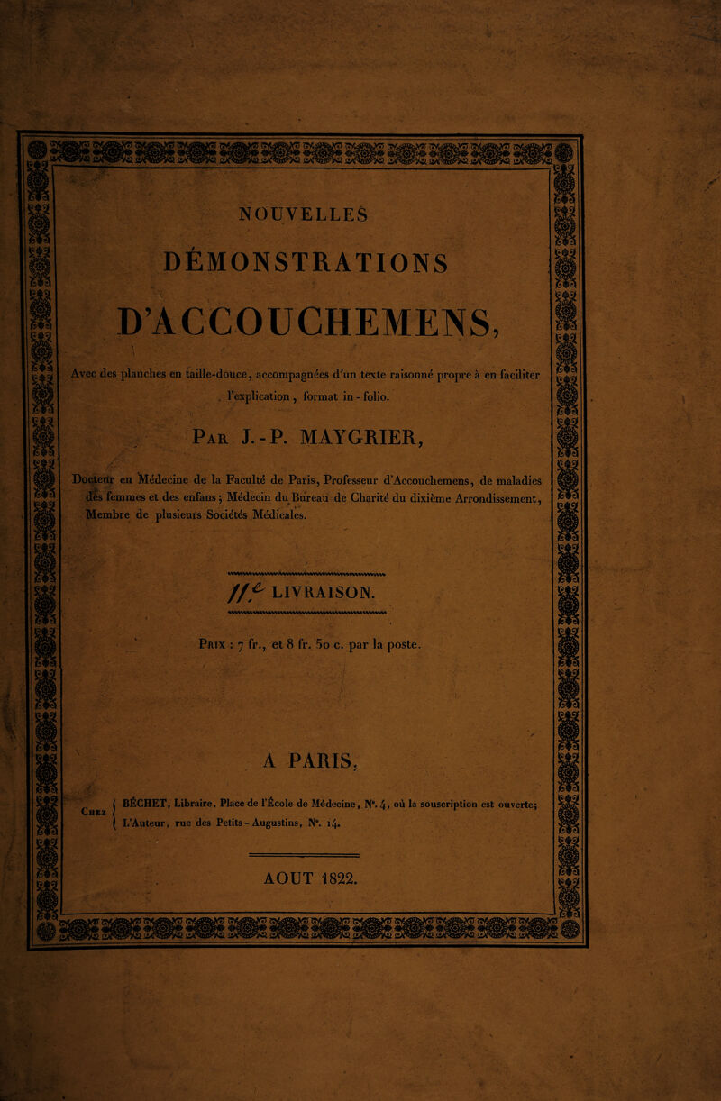 NOUVELLES DÉMONSTRATIONS D’ACCOUCHEMENS, Avec des planches en taille-douce, accompagnées d'un texte raisonné propre à en faciliter , l’explication , format in - folio. Par J.-P. MAYGRIER, Doçteitr en Médecine de la Faculté de Paris, Professeur d’Accouchemens, de maladies dès femmes et des enfans; Médecin du Bureau de Charité du dixième Arrondissement, * Membre de plusieurs Sociétés Médicales. VV\^VVVWtVVVVVVVtA/VVVVVVVV*%/VV\^UVV*V%^IA/l/VVVV*l/VV* //. ^ LIVRAISON. ^WWW% <WI/VVl/Vt WVl<VVVVVVVUV%M*VV\ «WWWIVUAVW Prix : 7 fr., et 8 fr. 5o c. par la poste. A PARIS. I BÉCHET, Libraire, Place de l’École de Médecine, N°. 4> où la souscription est ouverte; IjHEZ / ( L’Auteur, rue des Petits - Àugustins, N°. 14. AOUT 1822.