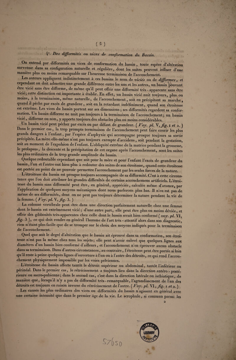 4°. Des difformités ou vices de conformation du Bassin. On entend par difformités ou vices de conformation du bassin , toute espèce d’altération survenue dans sa configuration naturelle et régulière, dont les suites peuvent influer d’une manière plus ou moins remarquable sur l’heureuse terminaison de l’accouchement. Les auteurs appliquent indistinctement à ces bassins le nom de viciés ou de difformes, et cependant on doit admettre une grande différence entre les uns et les autres, un bassin 'pouvant être vicié sans être difforme, de même qu’il peut offrir une difformité très - apparente sans être vicié; cette distinction est importante à établir. En effet, un bassin vicié nuit toujours, plus ou moins, à la terminaison, même naturelle, de l’accouchement, soit en précipitant sa marche, quand il pèche par excès de grandeur, soit en la retardant indéfiniment, quand son étroitesse est extieme. Les vices du bassin portent sur ses dimensions ; ses difformités regardent sa confor¬ mation. Un bassin difforme ne nuit pas toujours à la terminaison de l’accouchement ; un bassin vicié, difforme ou non, y apporte toujours des obstacles plus ou moins considérables. Un bassin vicié peut pécher par excès ou par défaut de grandeur. ( Voy. pl. V,Jig. i et 2. ) Dans le premier cas, la trop prompte terminaison de l’accouchement peut faire courir les plus grands dangers à 1 enfant, par 1 espece d’asphyxie qui accompagne presque toujours sa sortie précipitée. La mère elle-meme n est pas toujours exempte d’accidens , soit pendant la gestation, soit au moment de 1 expulsion de 1 enfant. L’obliquité extrême de la matrice pendant la grossesse, le prolapsus, la descente et la précipitation de cet organe après l’accouchement, sont les suites les plus ordinaires de la trop grande amplitude du bassin. Quelque redoutable cependant que soit pour la mère et pour l’enfant l’excès de grandeur du bassin, 1 un et 1 autre ont bien plus à redouter des suites de son étroitesse, quand cette étroitesse est portée au point de ne pouvoir permettre l’accouchement par les seules forces de la nature. L étroitesse du bassin est presque toujours accompagnée de sa difformité. C’est à cette circons¬ tance que 1 on doit attribuer les grandes difficultés de certains accouchemens artificiels. L’étroi¬ tesse du bassin sans difformité peut être, en général, appréciée, calculée même d’avance, par l’application de quelques moyens mécaniques dont nous parlerons plus bas. Il n’en est pas de meme de ses difformités, dont on ne peut pas toujours déterminer la nature pendant la vie de la femme. ( Voy. pl. \,fig. 3. ) La colonne vertébrale peut etre dans une direction parfaitement naturelle chez une femme dont le bassin est extrêmement vicié ; d’une autre part, elle peut être plus ou moins déviée, et offrir des gibbosités très-apparentes chez celle dont le bassin serait bien conformé f voy. pl. VI, fig' ^ ce qui doit rendre en général l’homme de l’art très - attentif alors dans son diagnostic, rien n étant plus facile que de se tromper sur le choix des moyens indiqués pour la terminaison de l’accouchement. Quel que soit le degré d’altération que le bassin ait éprouvé dans sa conformation, son étroi¬ tesse n’est pas la même chez tous les sujets; elle peut n’avoir enlevé que quelques lignes aux diamètres d un bassin bien conformé d’ailleurs , et l’accouchement n’en éprouver aucun obstacle dans sa terminaison. Dans d’autres circonstances, au contraire, l’étroitesse peut être portée si loin qu’il reste à peine quelques lignes d’ouverture à l’un ou à l’autre des détroits, ce qui rend l’accou¬ chement physiquement impossible par les voies pelviennes. L etroitesse du bassin affecte tantôt le détroit supérieur ou abdominal, tantôt l’inférieur ou périnéal. Dans le premier cas, le rétrécissement a toujours lieu dans la direction antéro - posté¬ rieure ou sacro-pubienne; dans le second cas, c’est dans la direction latérale ou ischiatique, de manière que, lorsqu il n’y a pas de difformité très-remarquable, l’agrandissement de l’un des détroits est toujours en raison inverse du rétrécissement de l’autre. ( Voy. pl. VI, fig. 1 et 2. ) Les causes les plus ordinaires des vices ou difformités du bassin n’agissent en général avec une certaine intensité que dans le premier âge de la vie. Le scrophule, si commun parmi les 2