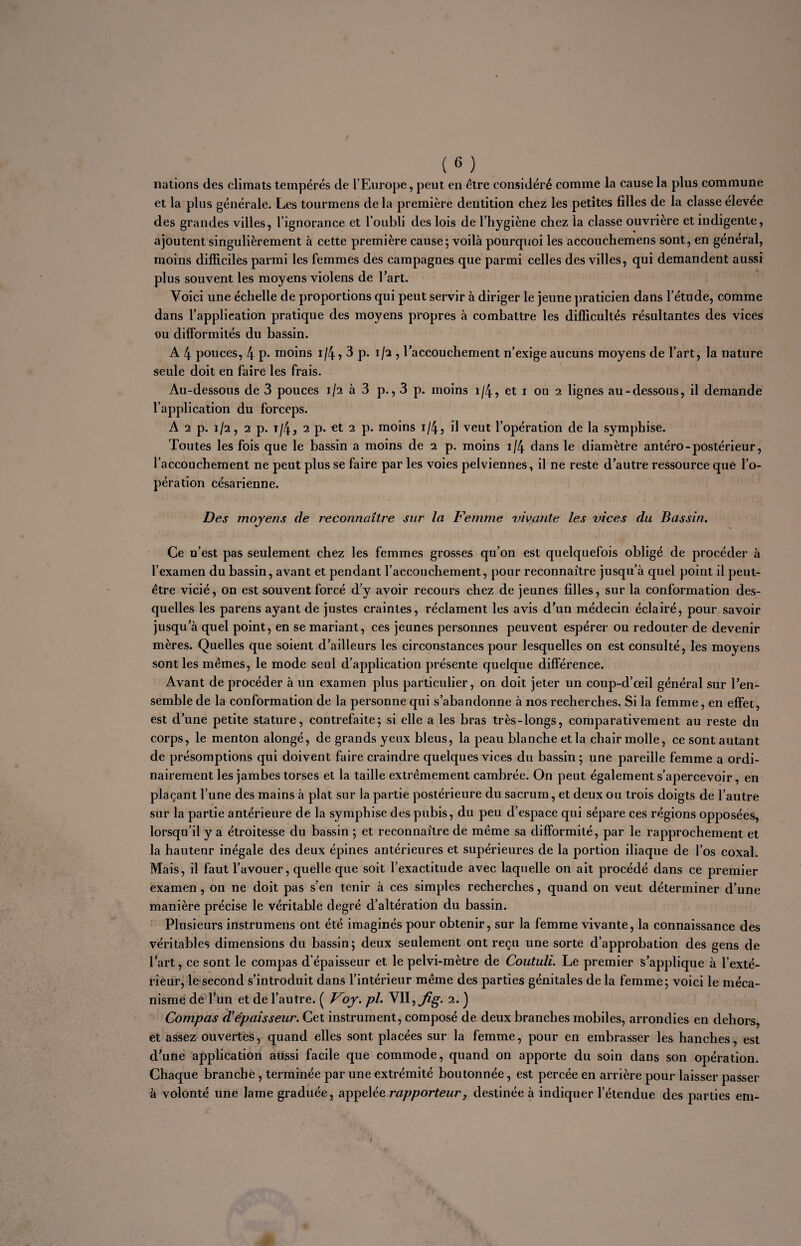 / (M nations des climats tempérés de l’Europe, peut en être considéré comme la cause la plus commune et la plus générale. Les tourmens de la première dentition chez les petites filles de la classe élevée des grandes villes, l’ignorance et l’oubli des lois de l’hygiène chez la classe ouvrière et indigente, ajoutent singulièrement à cette première cause; voilà pourquoi les accouchemens sont, en général, moins difficiles parmi les femmes des campagnes que parmi celles des villes, qui demandent aussi plus souvent les moyens violens de l’art. Voici une échelle de proportions qui peut servir à diriger le jeune praticien dans l’étude, comme dans l’applieation pratique des moyens propres à combattre les difficultés résultantes des vices ou difformités du bassin. A 4 pouces, 4 p* moins i/4,3 p. 1/2 , l’accouchement n’exige aucuns moyens de l’art, la nature seule doit en faire les frais. Au-dessous de 3 pouces 1/2 à 3 p., 3 p. moins 1/4, et 1 ou 2 lignes au-dessous, il demande l’application du forceps. A 2 p. 1/2, 2 p. i/4, 2 p. et 2 p. moins 1/4, il veut l’opération de la symphise. Toutes les fois que le bassin a moins de 2 p. moins 1/4 dans le diamètre antéro-postérieur, l’accouchement ne peut plus se faire par les voies pelviennes, il ne reste d’autre ressource que l’o¬ pération césarienne. Des moyens de reconnaître sur la Femme vivante les vices du Bassin. Ce n’est pas seulement chez les femmes grosses qu’on est quelquefois obligé de procéder à l’examen du bassin, avant et pendant l’accouchement, pour reconnaître jusqu’à quel point il peut- être vicié, on est souvent forcé d’y avoir recours chez de jeunes filles, sur la conformation des¬ quelles les parens ayant de justes craintes, réclament les avis d’un médecin éclairé, pour savoir jusqu’à quel point, en se mariant, ces jeunes personnes peuvent espérer ou redouter de devenir mères. Quelles que soient d’ailleurs les circonstances pour lesquelles on est consulté, les moyens sont les mêmes, le mode seul d’application présente quelque différence. Avant de procéder à un examen plus particulier, on doit jeter un coup-d’œil général sur l’en¬ semble de la conformation de la personne qui s’abandonne à nos recherches. Si la femme, en effet, est d’une petite stature, contrefaite; si elle a les bras très-longs, comparativement au reste du corps, le menton alongé, de grands yeux bleus, la peau blanche et la chair molle, ce sont autant de présomptions qui doivent faire craindre quelques vices du bassin ; une pareille femme a ordi¬ nairement les jambes torses et la taille extrêmement cambrée. On peut également s’apercevoir, en plaçant l’une des mains à plat sur la partie postérieure du sacrum, et deux ou trois doigts de l’autre sur la partie antérieure de la symphise des pubis, du peu d’espace qui sépare ces régions opposées, lorsqu’il y a étroitesse du bassin ; et reconnaître de même sa difformité, par le rapprochement et la hautenr inégale des deux épines antérieures et supérieures de la portion iliaque de l’os coxal. Mais, il faut l’avouer, quelle que soit l’exactitude avec laquelle on ait procédé dans ce premier examen, on ne doit pas s’en tenir à ces simples recherches, quand on veut déterminer d’une manière précise le véritable degré d’altération du bassin. Plusieurs instrumens ont été imaginés pour obtenir, sur la femme vivante, la connaissance des véritables dimensions du bassin; deux seulement ont reçu une sorte d’approbation des gens de l’art, ce sont le compas d'épaisseur et le pelvi-mètre de Coutuli. Le premier s’applique à l’exté¬ rieur, le second s’introduit dans l’intérieur même des parties génitales de la femme; voici le méca¬ nisme de l’un et de l’autre. ( Voy. pi. VII, 2. ) Compas d'épaisseur. Cet instrument, composé de deux branches mobiles, arrondies en dehors, et assez ouvertes, quand elles sont placées sur la femme, pour en embrasser les hanches, est d’une application aussi facile que commode, quand on apporte du soin dans son opération. Chaque branché, terminée par une extrémité boutonnée, est percée en arrière pour laisser passer à volonté une lame graduée, appelée rapporteur, destinée à indiquer l’étendue des parties em- ;