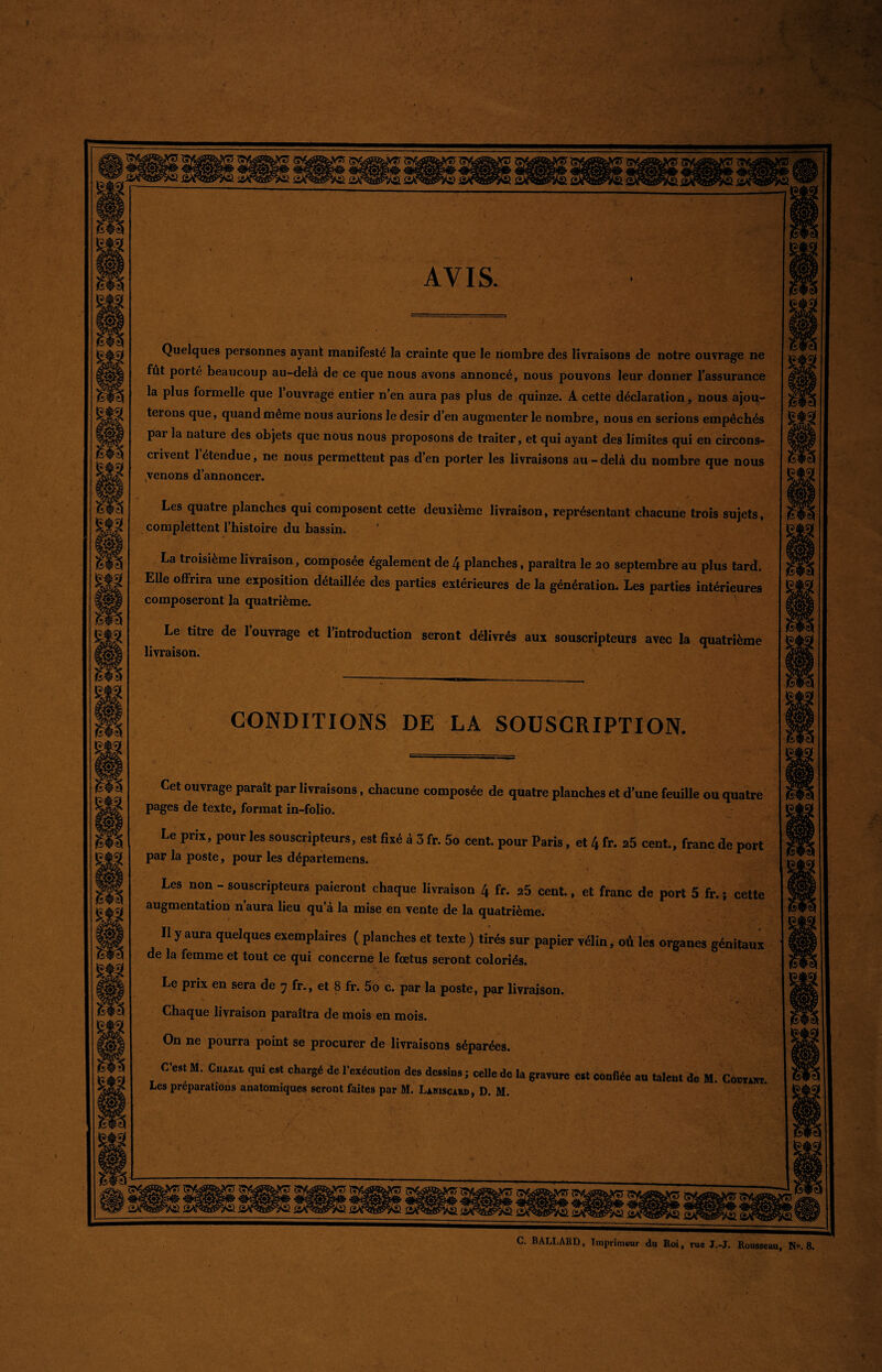 AVIS. Quelques personnes ayant manifesté la crainte que le nombre des livraisons de notre ouvrage ne fût porté beaucoup au-delà de ce que nous avons annoncé, nous pouvons leur donner l’assurance la plus formelle que 1 ouvrage entier n’en aura pas plus de quinze. A cette déclaration, nous ajou¬ terons que, quand meme nous aurions le désir d’en augmenter le nombre, nous en serions empêchés par la nature des objets que nous nous proposons de traiter, et qui ayant des limites qui en circons¬ crivent 1 étendue, ne nous permettent pas d’en porter les livraisons au - delà du nombre que nous venons d’annoncer. Les quatre planches qui composent cette deuxième livraison, représentant chacune trois sujets, complettent l’histoire du bassin. La troisième livraison, composée également de 4 planches, paraîtra le 20 septembre au plus tard. Elle offrira une exposition détaillée des parties extérieures de la génération. Les parties intérieures composeront la quatrième. Le titre de 1 ouvrage et l’introduction seront délivrés aux souscripteurs avec la quatrième livraison. CONDITIONS DE LA SOUSCRIPTION. Cet ouvrage parait par livraisons, chacune composée de quatre planches et d'une feuille ou quatre pages de texte, format in-folio. Le prix, pour les souscripteurs, est fixé à 3 fr. 5o cent, pour Paris, et 4 fr. a5 cent., franc de port par la poste, pour les départemens. Les non - souscripteurs paieront chaque livraison 4 fr. 25 cent., et franc de port 5 fr. ; cette augmentation n’aura lieu qu’à la mise en vente de la quatrième. Il y aura quelques exemplaires ( planches et texte ) tirés sur papier vélin, où les organes génitaux de la femme et tout ce qui concerne le fœtus seront coloriés. Le prix en sera de y fr., et 8 fr. 5o c. par la poste, par livraison. i <* Chaque livraison paraîtra de mois en mois. On ne pourra point se procurer de livraisons séparées. C’est M. Cuazal qui est chargé de l’exécution des dessins ; celle de la gravure est confiée au talent de M. Covtast Les préparations anatomiques seront faites par M. Laniscard, D. M. C. BALI.ARD, Imprimeur du Roi, rue J.-J. Rousseau, N». 8.