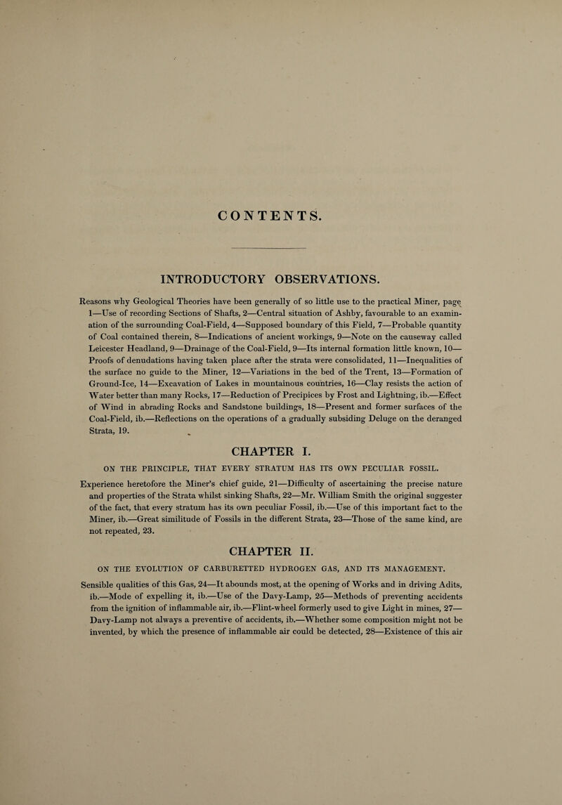 CONTENTS. INTRODUCTORY OBSERVATIONS. Reasons why Geological Theories have been generally of so little use to the practical Miner, page 1—Use of recording Sections of Shafts, 2—Central situation of Ashby, favourable to an examin¬ ation of the surrounding Coal-Field, 4—Supposed boundary of this Field, 7—Probable quantity of Coal contained therein, 8—Indications of ancient workings, 9—Note on the causeway called Leicester Headland, 9—Drainage of the Coal-Field, 9—Its internal formation little known, 10— Proofs of denudations having taken place after the strata were consolidated, 11—Inequalities of the surface no guide to the Miner, 12—Variations in the bed of the Trent, 13—Formation of Ground-Ice, 14—Excavation of Lakes in mountainous countries, 16—Clay resists the action of Water better than many Rocks, 17—Reduction of Precipices by Frost and Lightning, ib.—Effect of Wind in abrading Rocks and Sandstone buildings, 18—Present and former surfaces of the Coal-Field, ib.—Reflections on the operations of a gradually subsiding Deluge on the deranged Strata, 19. CHAPTER I. ON THE PRINCIPLE, THAT EVERY STRATUM HAS ITS OWN PECULIAR FOSSIL. Experience heretofore the Miner’s chief guide, 21—Difficulty of ascertaining the precise nature and properties of the Strata whilst sinking Shafts, 22—Mr. William Smith the original suggester of the fact, that every stratum has its own peculiar Fossil, ib.—Use of this important fact to the Miner, ib.—Great similitude of Fossils in the different Strata, 23—Those of the same kind, are not repeated, 23. CHAPTER II. ON THE EVOLUTION OF CARBURETTED HYDROGEN GAS, AND ITS MANAGEMENT. Sensible qualities of this Gas, 24—It abounds most, at the opening of Works and in driving Adits, ib.—Mode of expelling it, ib.—Use of the Davy-Lamp, 25—Methods of preventing accidents from the ignition of inflammable air, ib.—Flint-wheel formerly used to give Light in mines, 27— Davy-Lamp not always a preventive of accidents, ib.—Whether some composition might not be invented, by which the presence of inflammable air could be detected, 28—Existence of this air