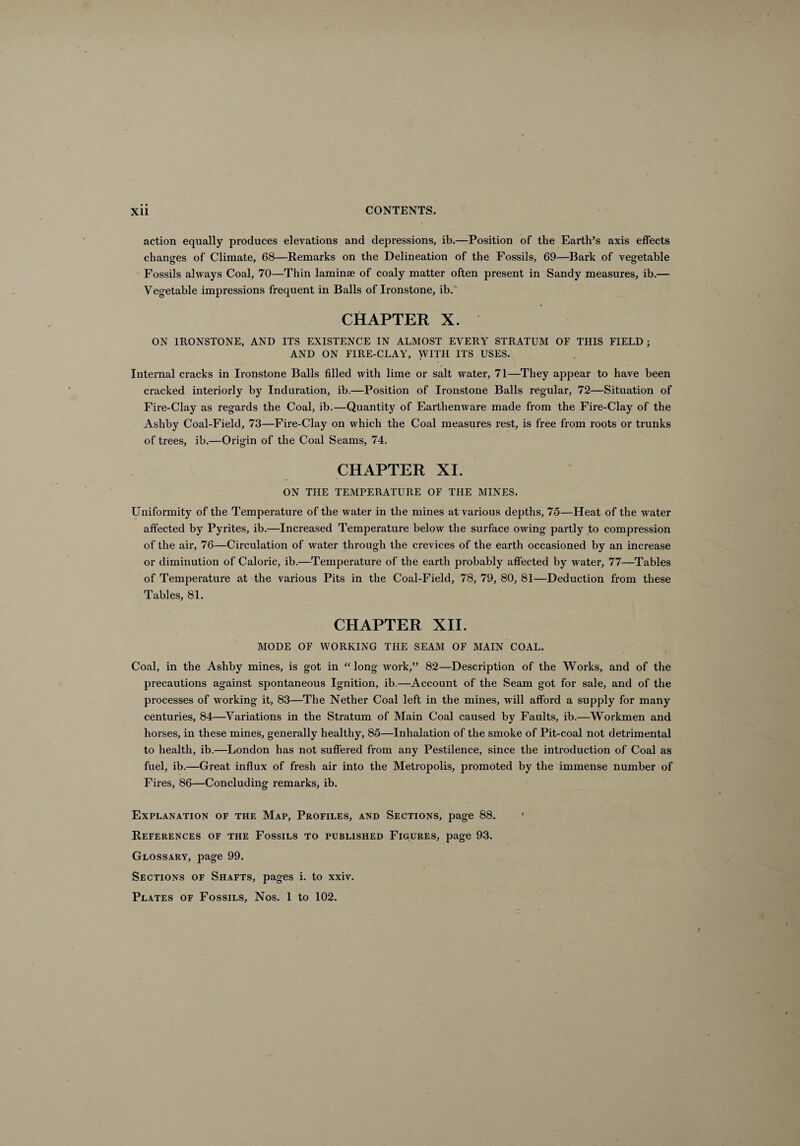 action equally produces elevations and depressions, ib.—Position of the Earth’s axis effects changes of Climate, 68—Remarks on the Delineation of the Fossils, 69—Bark of vegetable Fossils always Coal, 70—Thin laminae of coaly matter often present in Sandy measures, ib.— Vegetable impressions frequent in Balls of Ironstone, ib. CHAPTER X. ON IRONSTONE, AND ITS EXISTENCE IN ALMOST EVERY STRATUM OF THIS FIELD j AND ON FIRE-CLAY, WITH ITS USES. Internal cracks in Ironstone Balls filled with lime or salt water, 71—They appear to have been cracked interiorly by Induration, ib.—Position of Ironstone Balls regular, 72—Situation of Fire-Clay as regards the Coal, ib.—Quantity of Earthenware made from the Fire-Clay of the Ashby Coal-Field, 73—Fire-Clay on which the Coal measures rest, is free from roots or trunks of trees, ib.—Origin of the Coal Seams, 74. CHAPTER XI. ON THE TEMPERATURE OF THE MINES. Uniformity of the Temperature of the water in the mines at various depths, 75—Heat of the water affected by Pyrites, ib.—Increased Temperature below the surface owing partly to compression of the air, 76—Circulation of water through the crevices of the earth occasioned by an increase or diminution of Caloric, ib.—Temperature of the earth probably affected by water, 77—Tables of Temperature at the various Pits in the Coal-Field, 78, 79, 80, 81—Deduction from these Tables, 81. CHAPTER XII. MODE OF WORKING THE SEAM OF MAIN COAL. Coal, in the Ashby mines, is got in “long work,” 82—Description of the Works, and of the precautions against spontaneous Ignition, ib.—Account of the Seam got for sale, and of the processes of working it, 83—The Nether Coal left in the mines, will afford a supply for many centuries, 84—Variations in the Stratum of Main Coal caused by Faults, ib.—Workmen and horses, in these mines, generally healthy, 85—Inhalation of the smoke of Pit-coal not detrimental to health, ib.—London has not suffered from any Pestilence, since the introduction of Coal as fuel, ib.—Great influx of fresh air into the Metropolis, promoted by the immense number of Fires, 86—Concluding remarks, ib. Explanation of the Map, Profiles, and Sections, page 88. References of the Fossils to published Figures, page 93. Glossary, page 99. Sections of Shafts, pages i. to xxiv. Plates of Fossils, Nos. 1 to 102.