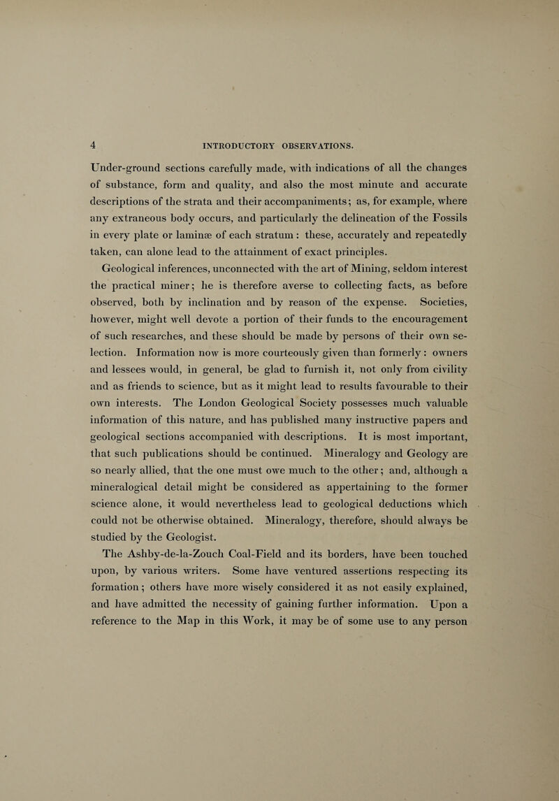 Under-ground sections carefully made, with indications of all the changes of substance, form and quality, and also the most minute and accurate descriptions of the strata and their accompaniments; as, for example, where any extraneous body occurs, and particularly the delineation of the Fossils in every plate or laminae of each stratum : these, accurately and repeatedly taken, can alone lead to the attainment of exact principles. Geological inferences, unconnected with the art of Mining, seldom interest the practical miner; he is therefore averse to collecting facts, as before observed, both by inclination and by reason of the expense. Societies, however, might well devote a portion of their funds to the encouragement of such researches, and these should be made by persons of their own se¬ lection. Information now is more courteously given than formerly: owners and lessees would, in general, be glad to furnish it, not only from civility and as friends to science, but as it might lead to results favourable to their own interests. The London Geological Society possesses much valuable information of this nature, and has published many instructive papers and geological sections accompanied with descriptions. It is most important, that such publications should be continued. Mineralogy and Geology are so nearly allied, that the one must owe much to the other; and, although a mineralogical detail might be considered as appertaining to the former science alone, it would nevertheless lead to geological deductions which could not be otherwise obtained. Mineralogy, therefore, should always be studied by the Geologist. The Ashby-de-la-Zouch Coal-Field and its borders, have been touched upon, by various writers. Some have ventured assertions respecting its formation; others have more wisely considered it as not easily explained, and have admitted the necessity of gaining further information. Upon a reference to the Map in this Work, it may be of some use to any person