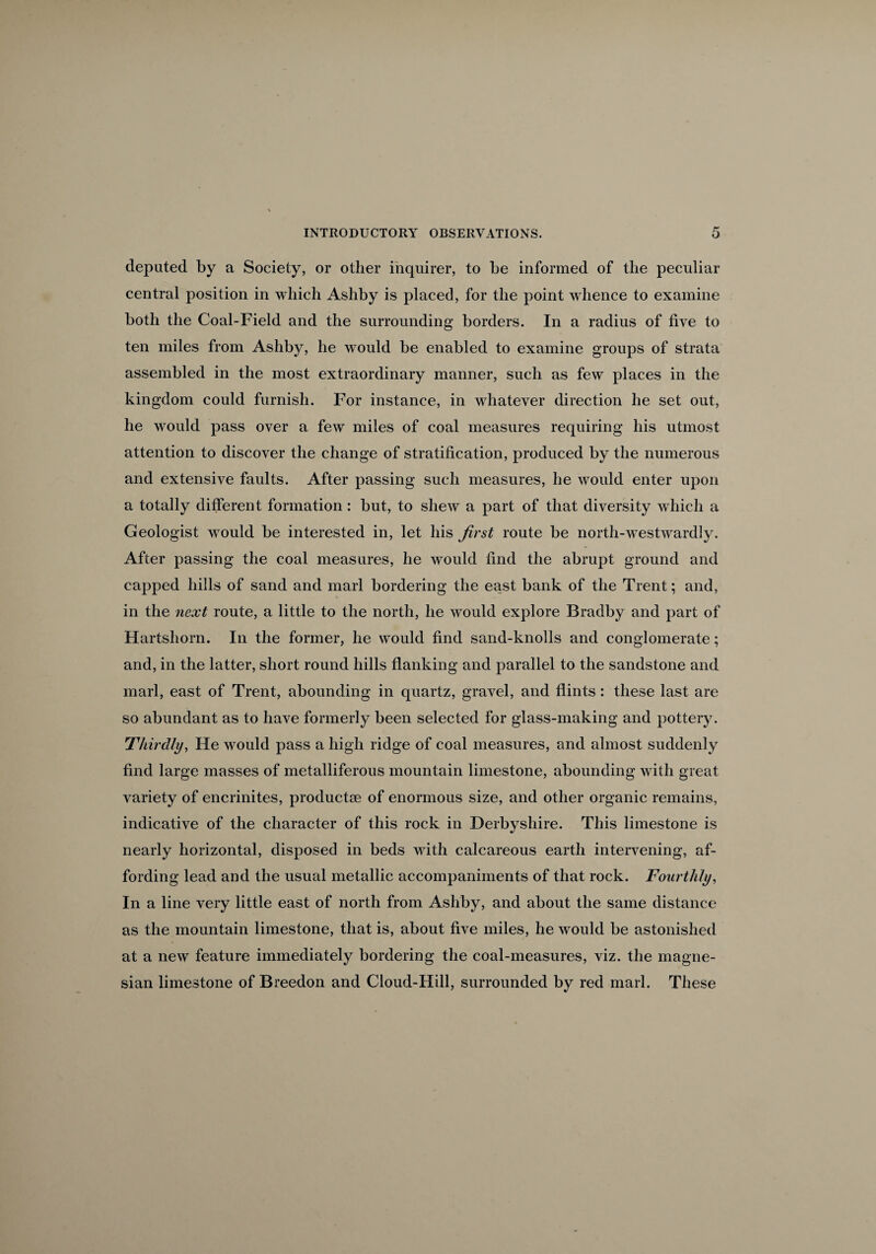 deputed by a Society, or other inquirer, to be informed of the peculiar central position in which Ashby is placed, for the point whence to examine both the Coal-Field and the surrounding borders. In a radius of five to ten miles from Ashby, he would be enabled to examine groups of strata assembled in the most extraordinary manner, such as few places in the kingdom could furnish. For instance, in whatever direction he set out, he would pass over a few miles of coal measures requiring his utmost attention to discover the change of stratification, produced by the numerous and extensive faults. After passing such measures, he would enter upon a totally different formation: but, to shew a part of that diversity which a Geologist wroulcl be interested in, let his first route be north-westwardly. After passing the coal measures, he would find the abrupt ground and capped hills of sand and marl bordering the east bank of the Trent; and, in the next route, a little to the north, he would explore Bradby and part of Hartshorn. In the former, he would find sand-knolls and conglomerate; and, in the latter, short round hills flanking and parallel to the sandstone and marl, east of Trent, abounding in quartz, gravel, and flints: these last are so abundant as to have formerly been selected for glass-making and pottery. Thirdly, He would pass a high ridge of coal measures, and almost suddenly find large masses of metalliferous mountain limestone, abounding with great variety of encrinites, products of enormous size, and other organic remains, indicative of the character of this rock in Derbyshire. This limestone is nearly horizontal, disposed in beds with calcareous earth intervening, af¬ fording lead and the usual metallic accompaniments of that rock. Fourthly, In a line very little east of north from Ashby, and about the same distance as the mountain limestone, that is, about five miles, he would be astonished at a new feature immediately bordering the coal-measures, viz. the magne¬ sian limestone of Breedon and Cloud-Hill, surrounded by red marl. These