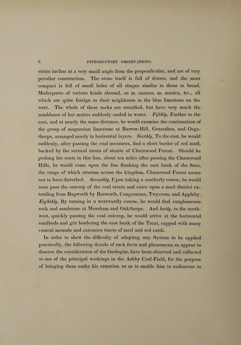strata incline at a very small angle from the perpendicular, and are of very peculiar construction. The stone itself is full of druses, and the most compact is full of small holes of all shapes similar to those in bread. Madrepores of various kinds abound, as m. ananas, m. musica, &c., all which are quite foreign to their neighbours in the blue limestone on the west. The whole of these rocks are stratified, but have very much the semblance of hot matter suddenly cooled in water. Fifthly, Farther to the east, and at nearly the same distance, he would examine the continuation of the group of magnesian limestone at Barrow-Hill, Gracedieu, and Osga- thorpe, arranged nearly in horizontal layers. Sixthly, To the east, he would suddenly, after passing the coal measures, find a short border of red marl, backed by the vertical strata of sienite of Charnwood Forest. Should he prolong his route in this line, about ten miles after passing the Charnwood Hills, he would come upon the lias flanking the east bank of the Soar, the range of which stratum across the kingdom, Charnwood Forest seems not to have disturbed. Seventhly, Upon taking a southerly course, he would soon pass the outcrop of the coal strata and enter upon a marl district ex¬ tending from Bagworth by Bosworth, Congerstone, Twycross, and Appleby. Eighthly, By turning in a westwardly course, he would find conglomerate rock and sandstone at Measham and Oakthorpe. And lastly, to the north¬ west, quickly passing the coal outcrop, he would arrive at the horizontal sandbeds and grit bordering the east bank of the Trent, capped with many conical mounds and extensive tracts of marl and red earth. In order to shew the difficulty of adopting any System to be applied practically, the following details of such facts and phenomena as appear to deserve the consideration of the Geologist, have been observed and collected at one of the principal workings in the Ashby Coal-Field, for the purpose of bringing them under his attention so as to enable him to endeavour to