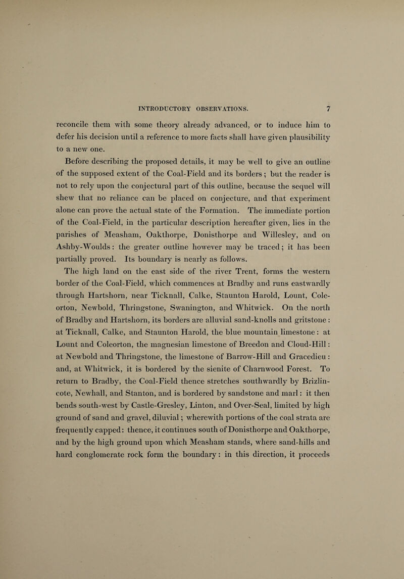 reconcile them with some theory already advanced, or to induce him to defer his decision until a reference to more facts shall have given plausibility to a new one. Before describing the proposed details, it may be well to give an outline of the supposed extent of the Coal-Field and its borders; but the reader is not to rely upon the conjectural part of this outline, because the sequel will shew that no reliance can be placed on conjecture, and that experiment alone can prove the actual state of the Formation. The immediate portion of the Coal-Field, in the particular description hereafter given, lies in the parishes of Measham, Oakthorpe, Donisthorpe and Willesley, and on Ashby-Woulds: the greater outline however may be traced; it has been partially proved. Its boundary is nearly as follows. The high land on the east side of the river Trent, forms the western border of the Coal-Field, which commences at Bradby and runs eastwardly through Hartshorn, near Ticknall, Calke, Staunton Harold, Lount, Cole- orton, Newbold, Thringstone, Swanington, and Whitwick. On the north of Bradby and Hartshorn, its borders are alluvial sand-knolls and gritstone : at Ticknall, Calke, and Staunton Harold, the blue mountain limestone : at Lount and Coleorton, the magnesian limestone of Breedon and Cloud-Hill: at Newbold and Thringstone, the limestone of Barrow-Hill and Gracedieu : and, at Whitwick, it is bordered by the sienite of Charnwood Forest. To return to Bradby, the Coal-Field thence stretches southwardly by Brizlin- cote, Newhall, and Stanton, and is bordered by sandstone and marl: it then bends south-west by Castle-Gresley, Linton, and Over-Seal, limited by high ground of sand and gravel, diluvial; wherewith portions of the coal strata are frequently capped: thence, it continues south of Donisthorpe and Oakthorpe, and by the high ground upon which Measham stands, where sand-hills and hard conglomerate rock form the boundary: in this direction, it proceeds