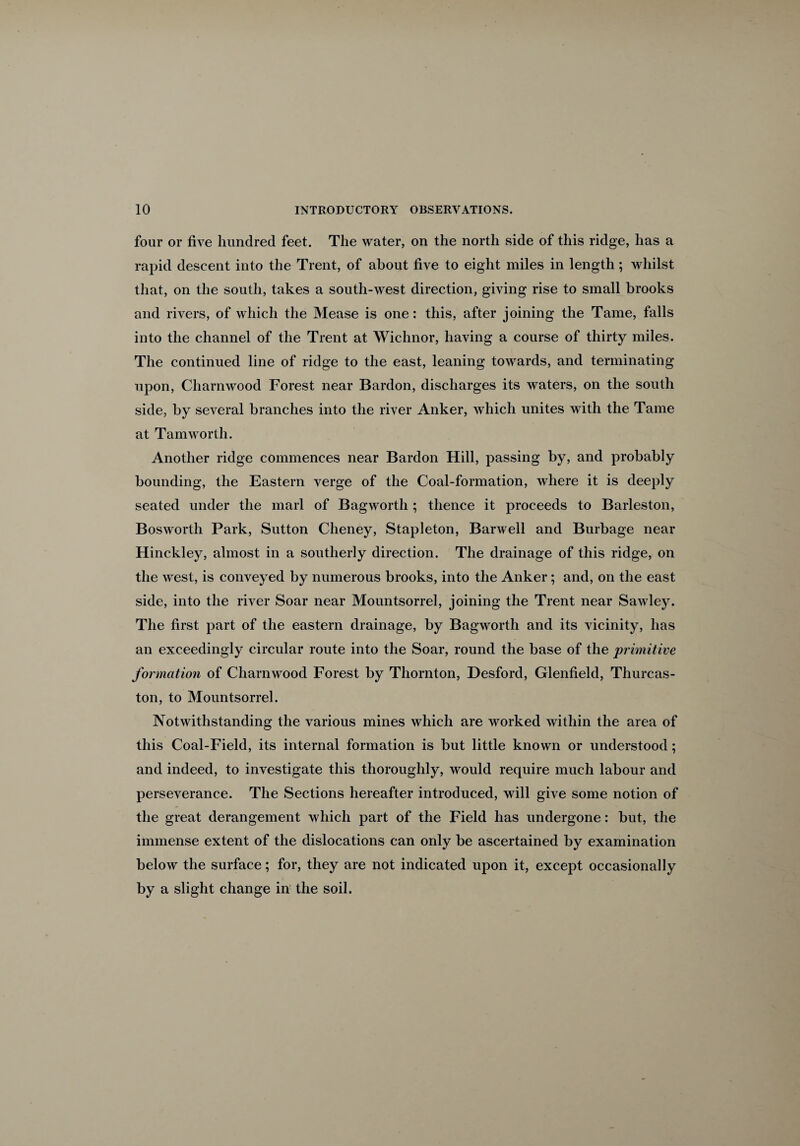 four or five hundred feet. The water, on the north side of this ridge, has a rapid descent into the Trent, of about five to eight miles in length; whilst that, on the south, takes a south-west direction, giving rise to small brooks and rivers, of which the Mease is one: this, after joining the Tame, falls into the channel of the Trent at Wichnor, having a course of thirty miles. The continued line of ridge to the east, leaning towards, and terminating upon, Charnwood Forest near Bardon, discharges its waters, on the south side, by several branches into the river Anker, which unites with the Tame at Tam worth. Another ridge commences near Bardon Hill, passing by, and probably bounding, the Eastern verge of the Coal-formation, where it is deeply seated under the marl of Bagworth; thence it proceeds to Barleston, Bosworth Park, Sutton Cheney, Stapleton, Barwell and Burbage near Hinckley, almost in a southerly direction. The drainage of this ridge, on the west, is conveyed by numerous brooks, into the Anker; and, on the east side, into the river Soar near Mountsorrel, joining the Trent near Sawley. The first part of the eastern drainage, by Bagworth and its vicinity, has an exceedingly circular route into the Soar, round the base of the primitive formation of Charnwood Forest by Thornton, Desford, Glenfield, Thurcas- ton, to Mountsorrel. Notwithstanding the various mines which are worked within the area of this Coal-Field, its internal formation is but little known or understood; and indeed, to investigate this thoroughly, would require much labour and perseverance. The Sections hereafter introduced, will give some notion of the great derangement which part of the Field has undergone: but, the immense extent of the dislocations can only be ascertained by examination below the surface; for, they are not indicated upon it, except occasionally by a slight change in the soil.