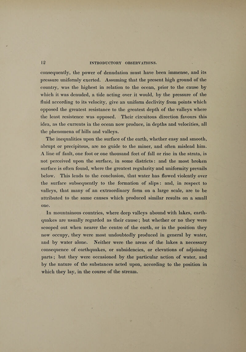 consequently, the power of denudation must have been immense, and its pressure uniformly exerted. Assuming that the present high ground of the country, was the highest in relation to the ocean, prior to the cause by which it was denuded, a tide acting over it would, by the pressure of the fluid according to its velocity, give an uniform declivity from points which opposed the greatest resistance to the greatest depth of the valleys where the least resistence was opposed. Their circuitous direction favours this idea, as the currents in the ocean now produce, in depths and velocities, all the phenomena of hills and valleys. The inequalities upon the surface of the earth, whether easy and smooth, abrupt or precipitous, are no guide to the miner, and often mislead him. A line of fault, one foot or one thousand feet of fall or rise in the strata, is not perceived upon the surface, in some districts: and the most broken surface is often found, where the greatest regularity and uniformity prevails below. This leads to the conclusion, that water has flowed violently over the surface subsequently to the formation of slips: and, in respect to valleys, that many of an extraordinary form on a large scale, are to be attributed to the same causes which produced similar results on a small one. In mountainous countries, where deep valleys abound with lakes, earth¬ quakes are usually regarded as their cause; but whether or no they were scooped out when nearer the centre of the earth, or in the position they now occupy, they were most undoubtedly produced in general by water, and by water alone. Neither were the areas of the lakes a necessary consequence of earthquakes, or subsidences, or elevations of adjoining parts; but they were occasioned by the particular action of water, and by the nature of the substances acted upon, according to the position in which they lay, in the course of the stream.