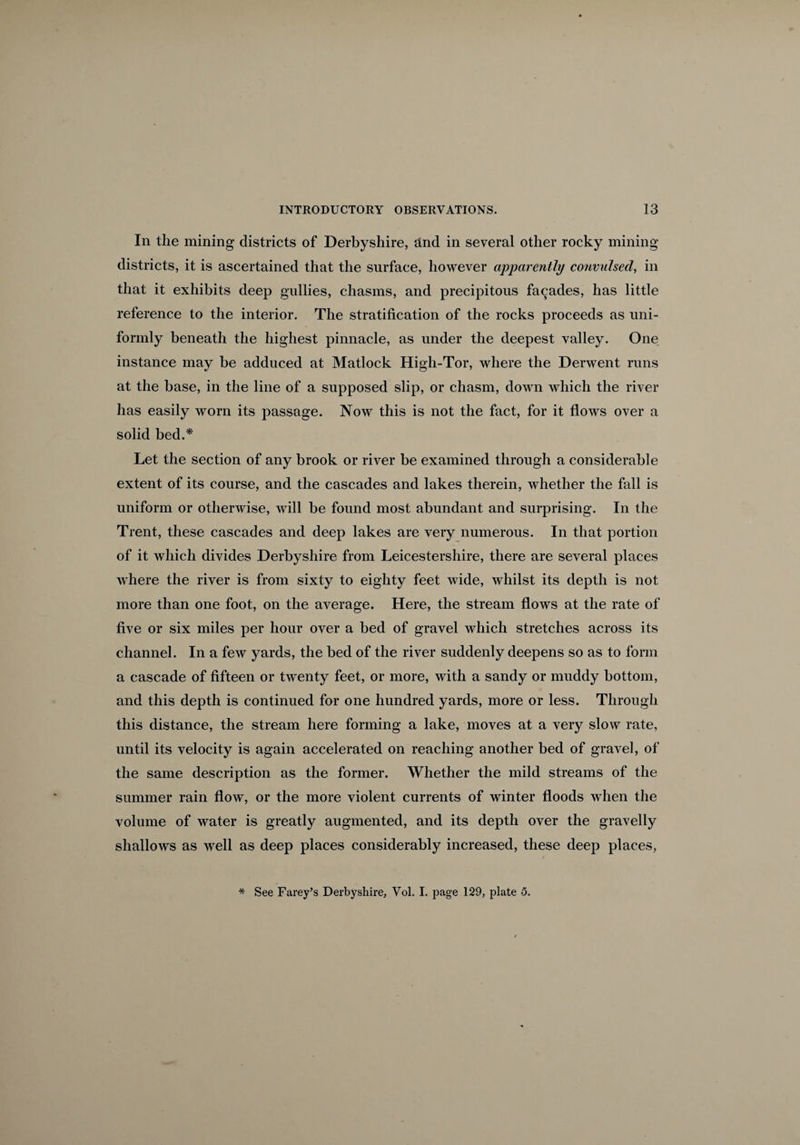 In the mining districts of Derbyshire, and in several other rocky mining districts, it is ascertained that the surface, however apparently convulsed, in that it exhibits deep gullies, chasms, and precipitous facades, has little reference to the interior. The stratification of the rocks proceeds as uni¬ formly beneath the highest pinnacle, as under the deepest valley. One instance may be adduced at Matlock High-Tor, where the Derwent runs at the base, in the line of a supposed slip, or chasm, down which the river has easily worn its passage. Now this is not the fact, for it flows over a solid bed.* Let the section of any brook or river be examined through a considerable extent of its course, and the cascades and lakes therein, whether the fall is uniform or otherwise, will be found most abundant and surprising. In the Trent, these cascades and deep lakes are very numerous. In that portion of it which divides Derbyshire from Leicestershire, there are several places where the river is from sixty to eighty feet wide, whilst its depth is not more than one foot, on the average. Here, the stream flows at the rate of five or six miles per hour over a bed of gravel which stretches across its channel. In a few yards, the bed of the river suddenly deepens so as to form a cascade of fifteen or twenty feet, or more, with a sandy or muddy bottom, and this depth is continued for one hundred yards, more or less. Through this distance, the stream here forming a lake, moves at a very slow rate, until its velocity is again accelerated on reaching another bed of gravel, of the same description as the former. Whether the mild streams of the summer rain flow, or the more violent currents of winter floods when the volume of water is greatly augmented, and its depth over the gravelly shallows as well as deep places considerably increased, these deep places, * See Farey’s Derbyshire, Vol. I. page 129, plate 5.