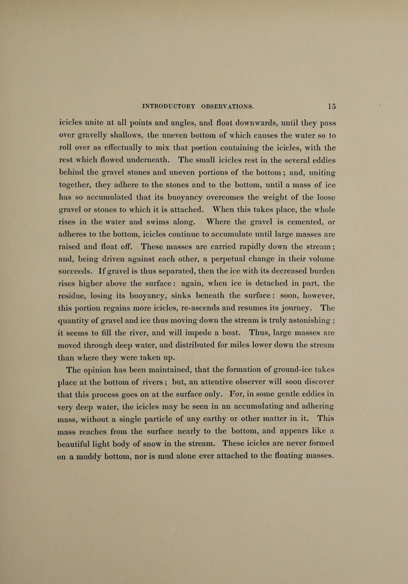 icicles unite at all points and angles, and float downwards, until they pass over gravelly shallows, the uneven bottom of which causes the water so to roll over as effectually to mix that portion containing the icicles, with the rest which flowed underneath. The small icicles rest in the several eddies behind the gravel stones and uneven portions of the bottom; and, uniting together, they adhere to the stones and to the bottom, until a mass of ice has so accumulated that its buoyancy overcomes the weight of the loose gravel or stones to which it is attached. When this takes place, the whole rises in the water and swims along. Where the gravel is cemented, or adheres to the bottom, icicles continue to accumulate until large masses are raised and float off. These masses are carried rapidly down the stream; and, being driven against each other, a perpetual change in their volume succeeds. If gravel is thus separated, then the ice with its decreased burden rises higher above the surface: again, when ice is detached in part, the residue, losing its buoyancy, sinks beneath the surface: soon, however, this portion regains more icicles, re-ascends and resumes its journey. The quantity of gravel and ice thus moving down the stream is truly astonishing ; it seems to fill the river, and will impede a boat. Thus, large masses are moved through deep water, and distributed for miles lower down the stream than where they were taken up. The opinion has been maintained, that the formation of ground-ice takes place at the bottom of rivers; but, an attentive observer will soon discover that this process goes on at the surface only. For, in some gentle eddies in very deep water, the icicles may be seen in an accumulating and adhering mass, without a single particle of any earthy or other matter in it. This mass reaches from the surface nearly to the bottom, and appears like a beautiful light body of snow in the stream. These icicles are never formed on a muddy bottom, nor is mud alone ever attached to the floating masses.