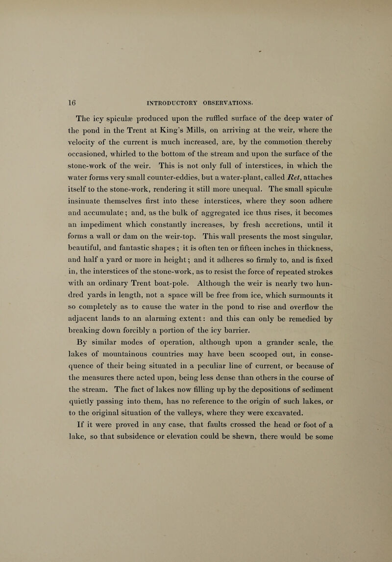 The icy spiculse produced upon the ruffled surface of the deep water of the pond in the Trent at King’s Mills, on arriving at the weir, where the velocity of the current is much increased, are, by the commotion thereby occasioned, whirled to the bottom of the stream and upon the surface of the stone-work of the weir. This is not only full of interstices, in which the water forms very small counter-eddies, but a water-plant, called Ret, attaches itself to the stone-work, rendering it still more unequal. The small spiculee insinuate themselves first into these interstices, where they soon adhere and accumulate; and, as the bulk of aggregated ice thus rises, it becomes an impediment which constantly increases, by fresh accretions, until it forms a wall or dam on the weir-top. This wall presents the most singular, beautiful, and fantastic shapes ; it is often ten or fifteen inches in thickness, and half a yard or more in height; and it adheres so firmly to, and is fixed in, the interstices of the stone-work, as to resist the force of repeated strokes with an ordinary Trent boat-pole. Although the weir is nearly two hun¬ dred yards in length, not a space will be free from ice, which surmounts it so completely as to cause the water in the pond to rise and overflow the adjacent lands to an alarming extent: and this can only be remedied by breaking down forcibly a portion of the icy barrier. By similar modes of operation, although upon a grander scale, the lakes of mountainous countries may have been scooped out, in conse¬ quence of their being situated in a peculiar line of current, or because of the measures there acted upon, being less dense than others in the course of the stream. The fact of lakes now filling up by the depositions of sediment quietly passing into them, has no reference to the origin of such lakes, or to the original situation of the valleys, where they were excavated. If it were proved in any case, that faults crossed the head or foot of a lake, so that subsidence or elevation could be shewn, there would be some