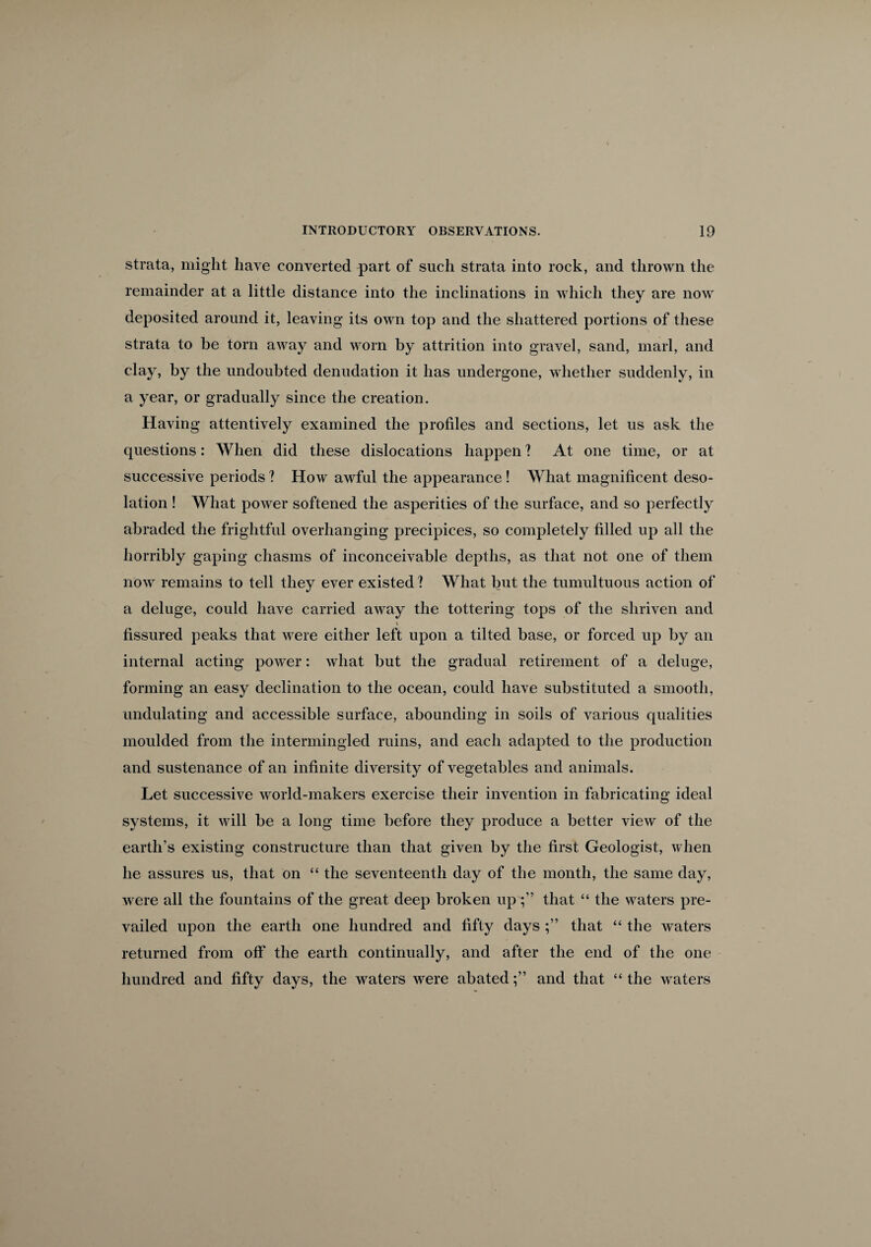 strata, might have converted part of such strata into rock, and thrown the remainder at a little distance into the inclinations in which they are now deposited around it, leaving its own top and the shattered portions of these strata to be torn away and worn by attrition into gravel, sand, marl, and clay, by the undoubted denudation it has undergone, whether suddenly, in a year, or gradually since the creation. Having attentively examined the profiles and sections, let us ask the questions: When did these dislocations happen ? At one time, or at successive periods ? How awful the appearance ! What magnificent deso¬ lation ! What power softened the asperities of the surface, and so perfectly abraded the frightful overhanging precipices, so completely filled up all the horribly gaping chasms of inconceivable depths, as that not one of them now remains to tell they ever existed ? What but the tumultuous action of a deluge, could have carried away the tottering tops of the shriven and \ fissured peaks that were either left upon a tilted base, or forced up by an internal acting power: what but the gradual retirement of a deluge, forming an easy declination to the ocean, could have substituted a smooth, undulating and accessible surface, abounding in soils of various qualities moulded from the intermingled ruins, and each adapted to the production and sustenance of an infinite diversity of vegetables and animals. Let successive world-makers exercise their invention in fabricating ideal systems, it will be a long time before they produce a better view of the earth’s existing constructure than that given by the first Geologist, when he assures us, that on “ the seventeenth day of the month, the same day, were all the fountains of the great deep broken upthat “ the waters pre¬ vailed upon the earth one hundred and fifty days that “ the waters returned from off the earth continually, and after the end of the one hundred and fifty days, the waters were abatedand that “ the waters