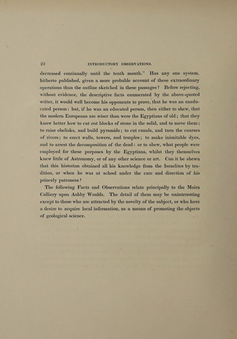 decreased continually until the tenth month.” Has any one system, hitherto published, given a more probable account of these extraordinary operations than the outline sketched in these passages? Before rejecting, without evidence, the descriptive facts enumerated by the above-quoted writer, it would well become his opponents to prove, that he was an unedu¬ cated person: but, if he was an educated person, then either to shew, that the modern Europeans are wiser than were the Egyptians of old; that they know better how to cut out blocks of stone in the solid, and to move them; to raise obelisks, and build pyramids; to cut canals, and turn the courses of rivers; to erect walls, towers, and temples; to make inimitable dyes, and to arrest the decomposition of the dead : or to shew, what people were employed for these purposes by the Egyptians, whilst they themselves knew little of Astronomy, or of any other science or art. Can it be shewn that this historian obtained all his knowledge from the Israelites by tra¬ dition, or when he was at school under the care and direction of his princely patroness ? The following Facts and Observations relate principally to the Moira Colliery upon Ashby Woulds. The detail of them may be uninteresting except to those who are attracted by the novelty of the subject, or who have a desire to acquire local information, as a means of promoting the objects of geological science.