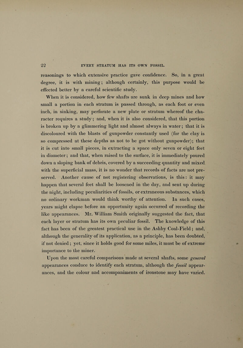 reasonings to which extensive practice gave confidence. So, in a great degree, it is with mining; although certainly, this purpose would be effected better by a careful scientific study. When it is considered, how few shafts are sunk in deep mines and how small a portion in each stratum is passed through, as each foot or even inch, in sinking, may perforate a new plate or stratum whereof the cha¬ racter requires a study; and, when it is also considered, that this portion is broken up by a glimmering light and almost always in water; that it is discoloured with the blasts of gunpowder constantly used (for the clay is so compressed at these depths as not to be got without gunpowder); that it is cut into small pieces, in extracting a space only seven or eight feet in diameter; and that, when raised to the surface, it is immediately poured down a sloping bank of debris, covered by a succeeding quantity and mixed with the superficial mass, it is no wonder that records of facts are not pre¬ served. Another cause of not registering observations, is this: it may happen that several feet shall be loosened in the day, and sent up during the night, including peculiarities of fossils, or extraneous substances, which no ordinary workman would think worthy of attention. In such cases, years might elapse before an opportunity again occurred of recording the like appearances. Mr. William Smith originally suggested the fact, that each layer or stratum has its own peculiar fossil. The knowledge of this fact has been of the greatest practical use in the Ashby Coal-Field; and, although the generality of its application, as a principle, has been doubted, if not denied; yet, since it holds good for some miles, it must be of extreme importance to the miner. Upon the most careful comparisons made at several shafts, some general appearances conduce to identify each stratum, although the fossil appear¬ ances, and the colour and accompaniments of ironstone may have varied.