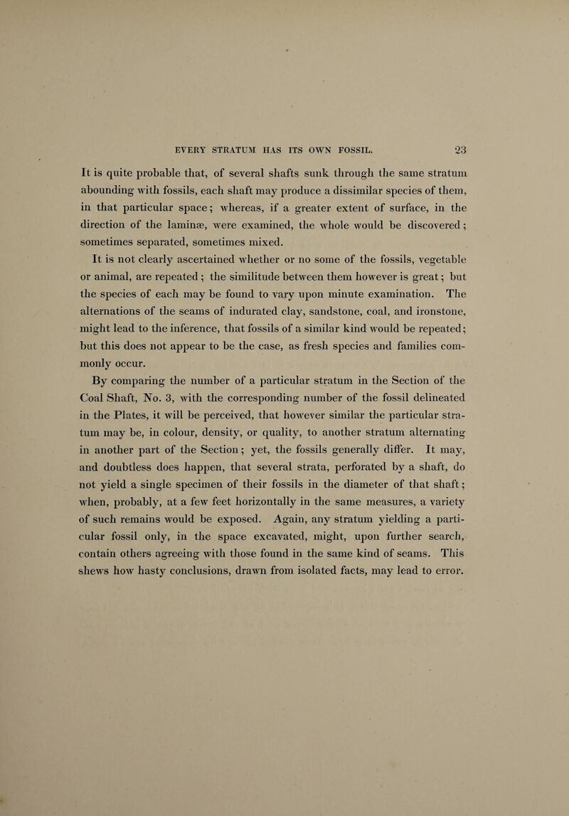 It is quite probable that, of several shafts sunk through the same stratum abounding with fossils, each shaft may produce a dissimilar species of them, in that particular space; whereas, if a greater extent of surface, in the direction of the laminae, were examined, the whole would be discovered; sometimes separated, sometimes mixed. It is not clearly ascertained whether or no some of the fossils, vegetable or animal, are repeated ; the similitude between them however is great; but the species of each may be found to vary upon minute examination. The alternations of the seams of indurated clay, sandstone, coal, and ironstone, might lead to the inference, that fossils of a similar kind would be repeated; but this does not appear to be the case, as fresh species and families com¬ monly occur. By comparing the number of a particular stratum in the Section of the Coal Shaft, No. 3, with the corresponding number of the fossil delineated in the Plates, it will be perceived, that however similar the particular stra¬ tum may be, in colour, density, or quality, to another stratum alternating in another part of the Section; yet, the fossils generally differ. It may, and doubtless does happen, that several strata, perforated by a shaft, do not yield a single specimen of their fossils in the diameter of that shaft; when, probably, at a few feet horizontally in the same measures, a variety of such remains would be exposed. Again, any stratum yielding a parti¬ cular fossil only, in the space excavated, might, upon further search, contain others agreeing with those found in the same kind of seams. This shews how hasty conclusions, drawn from isolated facts, may lead to error.