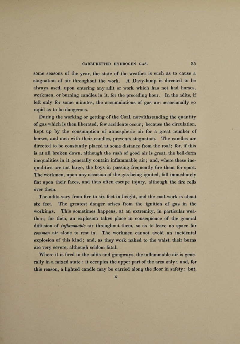 some seasons of the year, the state of the weather is such as to cause a stagnation of air throughout the work. A Davy-lamp is directed to he always used, upon entering any adit or work which has not had horses, workmen, or burning candles, in it, for the preceding hour. In the adits, if left only for some minutes, the accumulations of gas are occasionally so rapid as to be dangerous. During the working or getting of the Coal, notwithstanding the quantity of gas which is then liberated, few accidents occur; because the circulation, kept up by the consumption of atmospheric air for a great number of horses, and men with their candles, prevents stagnation. The candles are directed to be constantly placed at some distance from the roof; for, if this is at all broken down, although the rush of good air is great, the bell-form inequalities in it generally contain inflammable air; and, where these ine¬ qualities are not large, the boys in passing frequently fire them for sport. The workmen, upon any occasion of the gas being ignited, fall immediately flat upon their faces, and thus often escape injury, although the fire rolls over them. The adits vary from five to six feet in height, and the coal-work is about six feet. The greatest danger arises from the ignition of gas in the workings. This sometimes happens, at an extremity, in particular wea- ther; for then, an explosion takes place in consequence of the general diffusion of inflammable air throughout them, so as to leave no space for common air alone to rest in. The workmen cannot avoid an incidental explosion of this kind; and, as they work naked to the waist, their burns are very severe, although seldom fatal. Where it is fired in the adits and gangways, the inflammable air is gene¬ rally in a mixed state : it occupies the upper part of the area only; and, for this reason, a lighted candle may be carried along the floor in safety: but, E