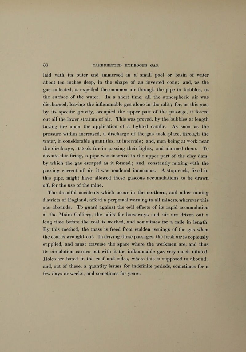 laid with its outer end immersed in a small pool or basin of water about ten inches deep, in the shape of an inverted cone; and, as the gas collected, it expelled the common air through the pipe in bubbles, at the surface of the water. In a short time, all the atmospheric air was discharged, leaving the inflammable gas alone in the adit; for, as this gas, by its specific gravity, occupied the upper part of the passage, it forced out all the lower stratum of air. This was proved, by the bubbles at length taking fire upon the application of a lighted candle. As soon as the pressure within increased, a discharge of the gas took place, through the water, in considerable quantities, at intervals ; and, men being at work near the discharge, it took fire in passing their lights, and alarmed them. To obviate this firing, a pipe was inserted in the upper part of the clay dam, by which the gas escaped as it formed; and, constantly mixing with the passing current of air, it was rendered innocuous. A stop-cock, fixed in this pipe, might have allowed these gaseous accumulations to be drawn off, for the use of the mine. The dreadful accidents which occur in the northern, and other mining districts of England, afford a perpetual warning to all miners, wherever this gas abounds. To guard against the evil effects of its rapid accumulation at the Moira Colliery, the adits for horseways and air are driven out a long time before the coal is worked, and sometimes for a mile in length. By this method, the mass is freed from sudden issuings of the gas when the coal is wrought out. In driving these passages, the fresh air is copiously supplied, and must traverse the space where the workmen are, and thus its circulation carries out with it the inflammable gas very much diluted. Holes are bored in the roof and sides, where this is supposed to abound; and, out of these, a quantity issues for indefinite periods, sometimes for a few days or weeks, and sometimes for years.