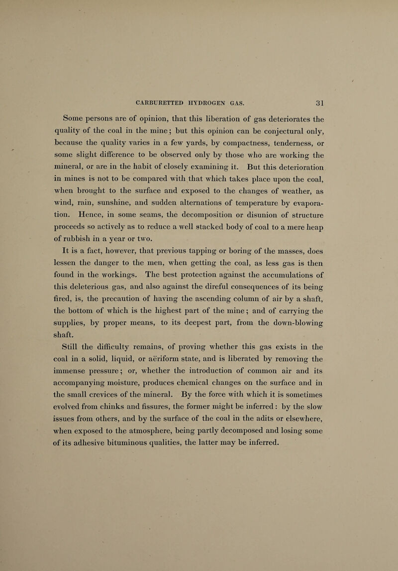 Some persons are of opinion, that this liberation of gas deteriorates the quality of the coal in the mine; hut this opinion can be conjectural only, because the quality varies in a few yards, by compactness, tenderness, or some slight difference to be observed only by those who are working the mineral, or are in the habit of closely examining it. But this deterioration in mines is not to be compared with that which takes place upon the coal, when brought to the surface and exposed to the changes of weather, as wind, rain, sunshine, and sudden alternations of temperature by evapora¬ tion. Hence, in some seams, the decomposition or disunion of structure proceeds so actively as to reduce a well stacked body of coal to a mere heap of rubbish in a year or two. It is a fact, however, that previous tapping or boring of the masses, does lessen the danger to the men, when getting the coal, as less gas is then found in the workings. The best protection against the accumulations of this deleterious gas, and also against the direful consequences of its being fired, is, the precaution of having the ascending column of air by a shaft, the bottom of which is the highest part of the mine; and of carrying the supplies, by proper means, to its deepest part, from the down-blowing shaft. Still the difficulty remains, of proving whether this gas exists in the coal in a solid, liquid, or aeriform state, and is liberated by removing the immense pressure; or, whether the introduction of common air and its accompanying moisture, produces chemical changes on the surface and in the small crevices of the mineral. By the force with which it is sometimes evolved from chinks and fissures, the former might be inferred : by the slow issues from others, and by the surface of the coal in the adits or elsewhere, when exposed to the atmosphere, being partly decomposed and losing some of its adhesive bituminous qualities, the latter may be inferred.