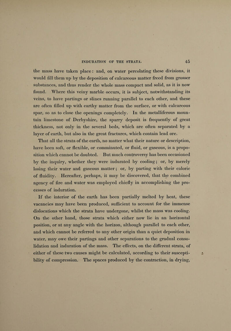 the mass have taken place: and, on water percolating these divisions, it would fill them up by the deposition of calcareous matter freed from grosser substances, and thus render the whole mass compact and solid, as it is now found. Where this veiny marble occurs, it is subject, notwithstanding its veins, to have partings or slines running parallel to each other, and these are often filled up with earthy matter from the surface, or with calcareous spar, so as to close the openings completely. In the metalliferous moun¬ tain limestone of Derbyshire, the sparry deposit is frequently of great thickness, not only in the several beds, which are often separated by a layer of earth, but also in the great fractures, which contain lead ore. That all the strata of the earth, no matter what their nature or description, have been soft, or flexible, or comminuted, or fluid, or gaseous, is a propo¬ sition which cannot be doubted. But much controversy has been occasioned by the inquiry, whether they were indurated by cooling; or, by merely losing their water and gaseous matter; or, by parting with their caloric of fluidity. Hereafter, perhaps, it may be discovered, that the combined agency of fire and water was employed chiefly in accomplishing the pro¬ cesses of induration. If the interior of the earth has been partially melted by heat, these vacancies may have been produced, sufficient to account for the immense dislocations which the strata have undergone, whilst the mass was cooling. On the other hand, those strata which either now lie in an horizontal position, or at any angle with the horizon, although parallel to each other, and which cannot be referred to any other origin than a quiet deposition in water, may owe their partings and other separations to the gradual conso¬ lidation and induration of the mass. The effects, on the different strata, of either of these two causes might be calculated, according to their suscepti¬ bility of compression. The spaces produced by the contraction, in drying,