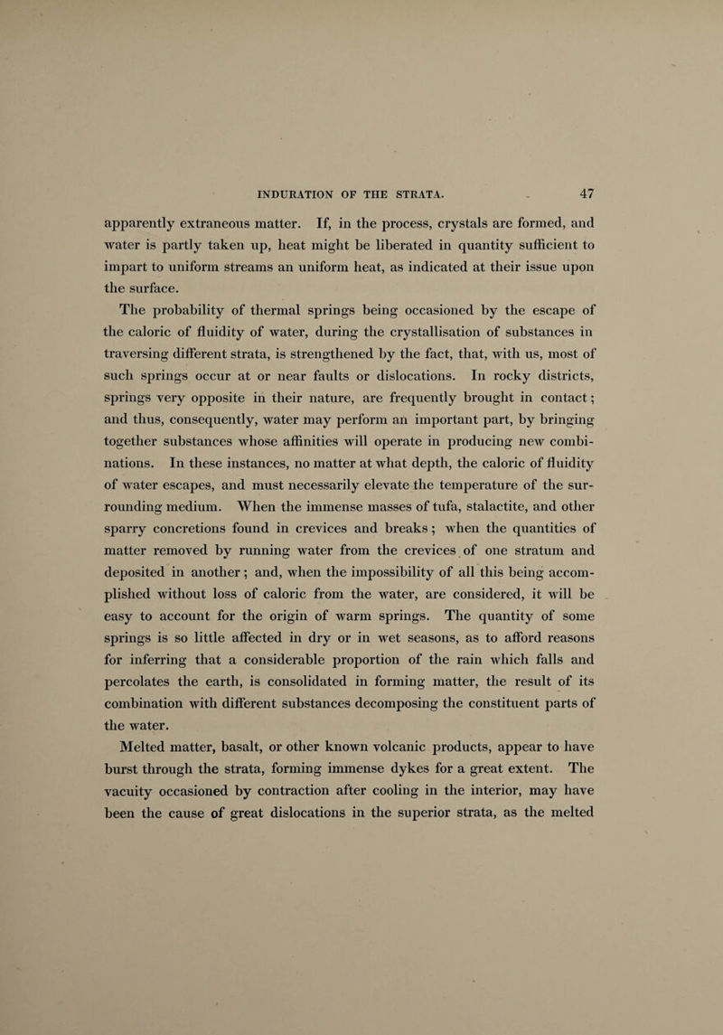 apparently extraneous matter. If, in the process, crystals are formed, and water is partly taken up, heat might be liberated in quantity sufficient to impart to uniform streams an uniform heat, as indicated at their issue upon the surface. The probability of thermal springs being occasioned by the escape of the caloric of fluidity of water, during the crystallisation of substances in traversing different strata, is strengthened by the fact, that, with us, most of such springs occur at or near faults or dislocations. In rocky districts, springs very opposite in their nature, are frequently brought in contact; and thus, consequently, water may perform an important part, by bringing- together substances whose affinities will operate in producing new combi¬ nations. In these instances, no matter at what dejitli, the caloric of fluidity of water escapes, and must necessarily elevate the temperature of the sur¬ rounding medium. When the immense masses of tufa, stalactite, and other sparry concretions found in crevices and breaks; when the quantities of matter removed by running water from the crevices of one stratum and deposited in another; and, when the impossibility of all this being accom¬ plished without loss of caloric from the water, are considered, it will be easy to account for the origin of warm springs. The quantity of some springs is so little affected in dry or in wet seasons, as to afford reasons for inferring that a considerable proportion of the rain which falls and percolates the earth, is consolidated in forming matter, the result of its combination with different substances decomposing the constituent parts of the water. Melted matter, basalt, or other known volcanic products, appear to have burst through the strata, forming immense dykes for a great extent. The vacuity occasioned by contraction after cooling in the interior, may have been the cause of great dislocations in the superior strata, as the melted