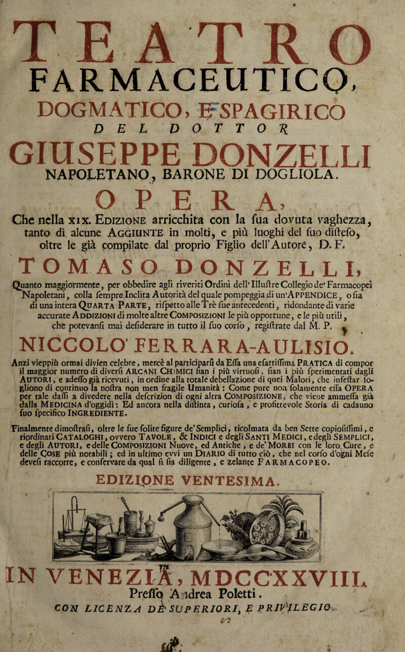 TEATRO FARMACEUTICO. DOGMATICO, IFSPAGIRICO DEL DOTTOR GIUSEPPE DONZELLI NAPOLETANO, BARONE DI DOGLIOLA. OPERA, Che nella xix. Edizione arricchita con la fua dovuta vaghezza, tanto di alcune Aggiunte in molti, e più luoghi del fuo diftefo, oltre le già compilate dal proprio Figlio dell’Autore, D.F. TOMASO DONZELLI, Quanto maggiormente, per obbedire agli riveriti Ordini dell’Uluftre Collegio de’ Farmacopei Napoletani, colla Tempre Inclita Autorità del quale pompeggia di un’APPENDICE, o fia di una intera Quarta Parte, ri/petto alle Tré Tue antecedenti, ridondante di varie accurate Addizioni di molte altre Composizioni le più opportune, e le più utili, che potevanfl mai defiderare in tutto il Tuo corTo , regiftrate dal M. P? ^ NICCOLO' FERRAR A-AULISIO. Anzi vieppiù ormai divien celebre, mercè al parteciparli da Ella unaefattiffima PRATICA di compor il maggior numero di diverfi ARCANI Chimici Pian i più virtuofi, fian i più fperimentati dagli Autori, e adelTo già ricevuti, in ordine alla totale debellazione di quei Malori, che infettar lo* gliono di continuo la noftra non men fragile Umanità : Come pure non folamente dia OPERA per tale datti a divedere nella deferizion di ogni altra Composizione, che viene ammetta già dalla Medicina d’oggidh Ed ancora nella diftinta, curiofa , e profittevole Storia di cadauno fuo fpecifico Ingrediente. Finalmentedimoftrafi, oltre le fue folitefigure de’Semplici, ricolmata da ben Sette copiofittìmi, e riordinati Cataloghi, ovvero Tavole, & Indici e degli Santi Medici, e degli Semplici, e degli Autori, e delle Composizioni Nuove, ed Antiche , e de’MoRBi con le loro Cure , e delle Cose più notabili ; ed in ultimo evvi un Diario di tutto ciò, che nel corfo d’ogni Mefe devefi raccorre, econfervareda qual fi fia diligente , e zelante Farmacopeq. IN VENEZlX, MDCCXXVIIL Preflq A idrea Poletti. CON LICENZ A DÈ' SUP ERIORI, E PRIVILEGIO. EDIZipNE VENTESIMA.