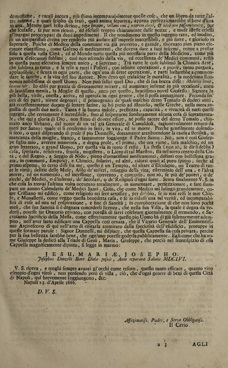 9 domeftiche, e rurali ancora, più ttimo incomparabilmente quelle cofe , che un libero da tutte l’al- tre inficine, e quali (ciotto da fenfi, quafi anima feparata, appena perfezzioìiarebbe sì bene d’una in una, Mentre quel tetto divino, jugakovuniy villani e mi, uxpremduxiy <S ideò non poffum venire, par che fcufaffe, fe pur non ricusò , ed efelide troppo chiaramente dalle nozze , e mufe iftette celefti gl’ingegni preoccupati da detti impedimenti. II che nondimeno in quello ingegno raro, ed inudito, fù un antipariftafi divina per renderlo più audace all’imprefe inaccettìbili, e più forte, e gloriofo in fuperarle. Poiché di Medico della commune via già provetto, e grande, ritornato pian piano efe- cutore efattittimo , come Galeno di medicamenti, che doveva dare a luoi infermi, venne a predar folo a quella valla Città , ed al Mondo tutto quella più necelfaria parte delia Medicina, come più povera d’efecutori fublimi ; cosinoti ufcendo dalla via, ed eccellenza de’Medici communi, retto in quella parte efecutiva Tempre unico , e fu premo ; Tra tutte le cole fublimò la Chimica Arte , che fublima in tutto , e la refe a tutti i Pofteri, con infinite operazioni, e prove, tanto purgata, applaufibile, e ficura in ogni parte, che ogn’una di dette operazioni, e parti ballarebbe a commen¬ dare le fatiche, e la vita del fuo Autore. Non devo qui tralafciar le moralità, e la medefima Eco¬ nomia nobiliifima di quell’Uomo . Non può fallar quel Dio , che di fua bocca ditte : Mulieris botue, bsatus vir. Io ebbi pur grazia di divotamente mirare, ed ammirare inlìeme in più occaiìoni, anco di lautittìma menfa, la Moglie di quello, anco per quello, beatilfimo nove! Giofeffo ; Signora la più bella, virile, onefta, attiva, ed operqfa in ogni genere , che fi poffa immaginare. Feconda fin ora di fei parti, niente degeneri ; il primogenito de’quaii mafchio detto Tomafo di dodeci anni, già eccellentemente dotato di lettere latine, io ho prelò ad ittruirlo, nelle Greche, nella ineraan- gullia di quelli due mefi . Tanta è la buona indole, preilezza , capacità , e vivacità di tutti quelli ingegni, che certamente è incredibile, fino al fofpettarne fondatamente alcuna cofa di fopranatura- le , che qui a gloria di Dìq , non ftirno di dovere elfere, nè pollò tacere del detto Tomafo , chia¬ mato anco Urbano, dal nome di un tal già Generale di Camaldoli, ragionevolmente tenuto da tutti per Santo: quale ei fi confermò in fatti, in vita, ed in morte. Perche gentilmente dolendo¬ li feco, o quali difperando di prole il pio Donzelli, dottamente attribuendone la caulaa fterilità, o mancanza della moglie, franco, e Tantamente (aggiunge il Padre Santo : Nò, non è così Giufep- pe figlio mio , averete numerofa , e degna prole, e’1 primo, che ora viene , farà mafchio, ed un gran letterato, e grand’Uomo, per quella via in tutto il retto . La tteffa (non sò. Te dir fi debba) cafa, Tpetiaria, relldenza, Tcuola, magiltero, o Liceo di tal Maellro, ttà nel mero centro della Cit¬ tà , e del Regno , a Seggio di Nido , pieno d’ornatittimi medicamenti, dittimi con bellittìma gra¬ zia, in communi. Empirici, e Chimici, Tolqtivi, ed altri, ridotti quali al puro Tpirito ; ficche al primoafpetto, io certo ditti fra me; quello è un Tempio, ed altare d’Efculapio, un Teatro di tut- je le virtù; delitie delle Mufe, Alilo de’miferi, refuggio della vita; etterminio deli’ una , e l’altra morte, ed unnumerofo, ed incettante, convento, e concorfo, non sò. Te più de’poveri, ode’ ricchi, de?Medici, o d’infermi, de’Secolari, o de’Religiofi d’ogni Torte . Senta finalmente V.S.in che cofa lo trovai l’ultima volta occupato totalmente, in aumentare , perfezzionare, e fare llam- pare un annuo Calendario de’Medici Santi. Cofa, che come Medico mi lullngò grandemente, co¬ me Criftiano mi edificò, come religiofo mi fece arrottìre , per dubbio. Te io mai retti le mie Chie- fe, e Monafterii, come veggo quella benedetta cafa, e fe io ridalli una tal verità, ed incomparabi¬ lità di cofe ad una tal espirazione , e fine di Santità ; in corroborazione di che non Tono pochi mefi, che Tua Santità fi è degnata concederli licenza, che nella fua Villa, la quale è degna da ve¬ derli, potette far Oratorio privato, con potettà di farvi celebrare giornalmente il tremendo, e Sa* crolanto Sacrificio della Metta, come effettivamente quello pio Uomohà di già Tolennemente adem¬ pito, nell’aver fatto edificare una Cappella così ornata, che il Vicario Generale dell’Eminentiffi- mo Arcivefcovo di qui nell’atto di vifitarla ammirato dalla fpeciofità dell’efidificio, proruppe in quelle formate parole : Signor Donzelli, mi difpiace, che quella Cappella fia cofa privata, perche per la Tua bellezza farebbe bene, che ogn’uno potette goderla pubblicamente. Egli come che ha no¬ me Giufeppe la dedicò alla Triade di Gesù , Maria , Giufeppe, che perciò nel frontifpizio di effa Cappella magnificamente dipinto, fi legge in marmo: JESU, MAR I AE, JOSEPH O. Jofepbus Donzelli Baro Dìólce poj'uit, Anno repar atee Salutis MDCLVI. V. S. riceva , e tenghi Tempre avanti gl’occhi come teforo , quello tanto efficace , quanto vivo efempio d’ogni virtù , non perdendo però di villa , ciò, che d’ogni genere di beni di quella Città di Napoli, qui brevemente foggiungono, Napoli 13. d’Aprile x666. p. v. s, Affezionatifs. Padre, e Servo Obbligatifs. Il Cerio. \ AGLI