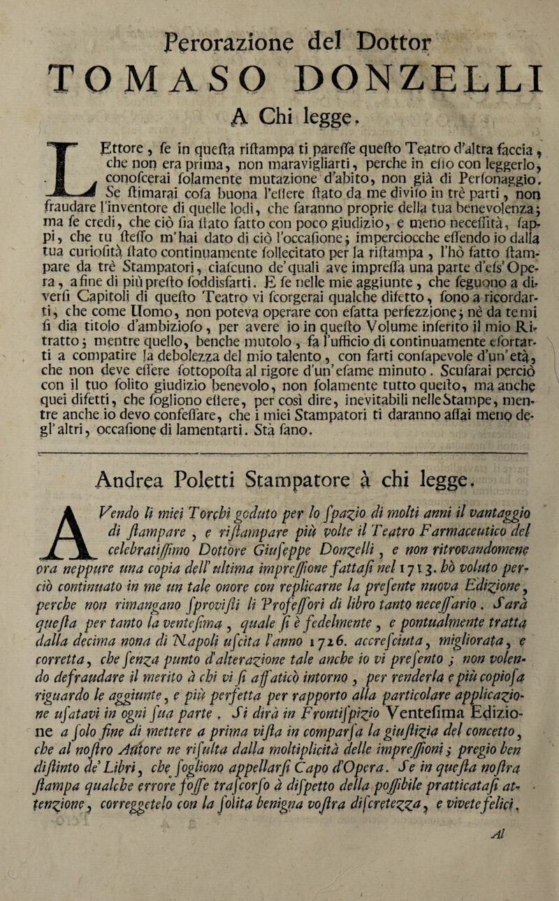 Perorazione del Dottor < TOMASO DONZELLI A Chi legge. L Ettore , fe in quefta riftampa ti pareffe quefto Teatro cfaltra faccia , che non era prima, non maravigliarti, perche in elio con leggerlo, conofcerai fojamente mutazione dabito, non già di Perfonaggio. Se ftimarai cofa buona Petiere flato da me diviio in tre parti, non fraudare l’inventore di quelle lodi, che faranno proprie della tua benevolenza; ma fe credi, che ciò fia flato fatto con poco giudizio, e meno necefiìtà. fap. pi, che tu fteffo m’hai dato di ciò loccafione; imperciocché effendo io dalla tua curiofità flato continuamente follecitato per la riftampa , fhò fatto (lam¬ pare da tre Stampatori, ciafcuno de’quali ave impreffa una parte dWOpe¬ ra , a fine di più pretto foddisfarti. E fe nelle mie aggiunte , che feguono a di? verfi Capitoli di quefto Teatro vi fcorgerai qualche difetto, fono a ricordar¬ ti, che come Uomo, non poteva operare con efatta perfezzjone; nè da terni fi dia titolo d’ambiziofo, per avere io in quefto Volume inferito il mio Rb tratto ; mentre quello, benché mutolo , fa l’ufficio di continuamente efortar- ti a compatire fa debolezza del mio talento , con farti confapevole d’un’età, che non deve edere fottopofta al rigore d un’efame minuto . Scufarai perciò con il tuo folito giudizio benevolo, non fittamente tutto quefto, ma anche quei difetti, che fogliono eliere, per così dire, inevitabili nelleStampe, men¬ tre anche io devo confeffare, che i miei Stampatori ti daranno affai menp de¬ gl’altri, occafione di lamentarti. Stàfano. Andrea Poletti Stampatore à chi legge. AVendo li mici Torchi goduto per lo fpazio di molti anni il vantaggio di Jlampare 5 e riflampare più volte il Teatro Farmaceutico del celebrati (fimo Dottore Giufippe Donzelli, e non ritrovandomene ora neppure una copia dell' ultima impresone fatta fi nel 1713. ho voluto per¬ ciò continuato in me un tale onore con replicarne la predente nuova Edizione, perche non rimangano fprovifii lì Vrofeffori di libro tanto necejfario . Sarà quefia per tanto la veniefima , quale fi è fedelmente , e pontualmente tratta dalla decima nona di 'Napoli ufitta l’anno 1726. accresciuta, migliorata, e corretta, che finza punto d alterazione tale anche io vi presento j non volen¬ do defraudare il merito à chi vi fi a faticò intorno , per renderla epiùcopiofa riguardo le aggiunte 5 e più perfetta per rapporto alla particolare applicazio¬ ne ufatavi in ogni fua parte . Si dirà in Frontifpizio Ventèlima Edizio¬ ne a filo fine di mettere a prima vifia in comparsa la giufiizìà del concetto y che al nofiro tutore ne ri fu Ita dalla moltìplicità delle imprejfiom ; pregio ben difiinto de Libri y che fogliono appellar fi Capo d Opera. S e in quefia nofira fiampa qualche errore foffe trafiorfo à difpetto della poffibile pratticatafi at¬ tenzione , correggetelo con la J olita benigna vofira difcretezza, e vivete felici. Al