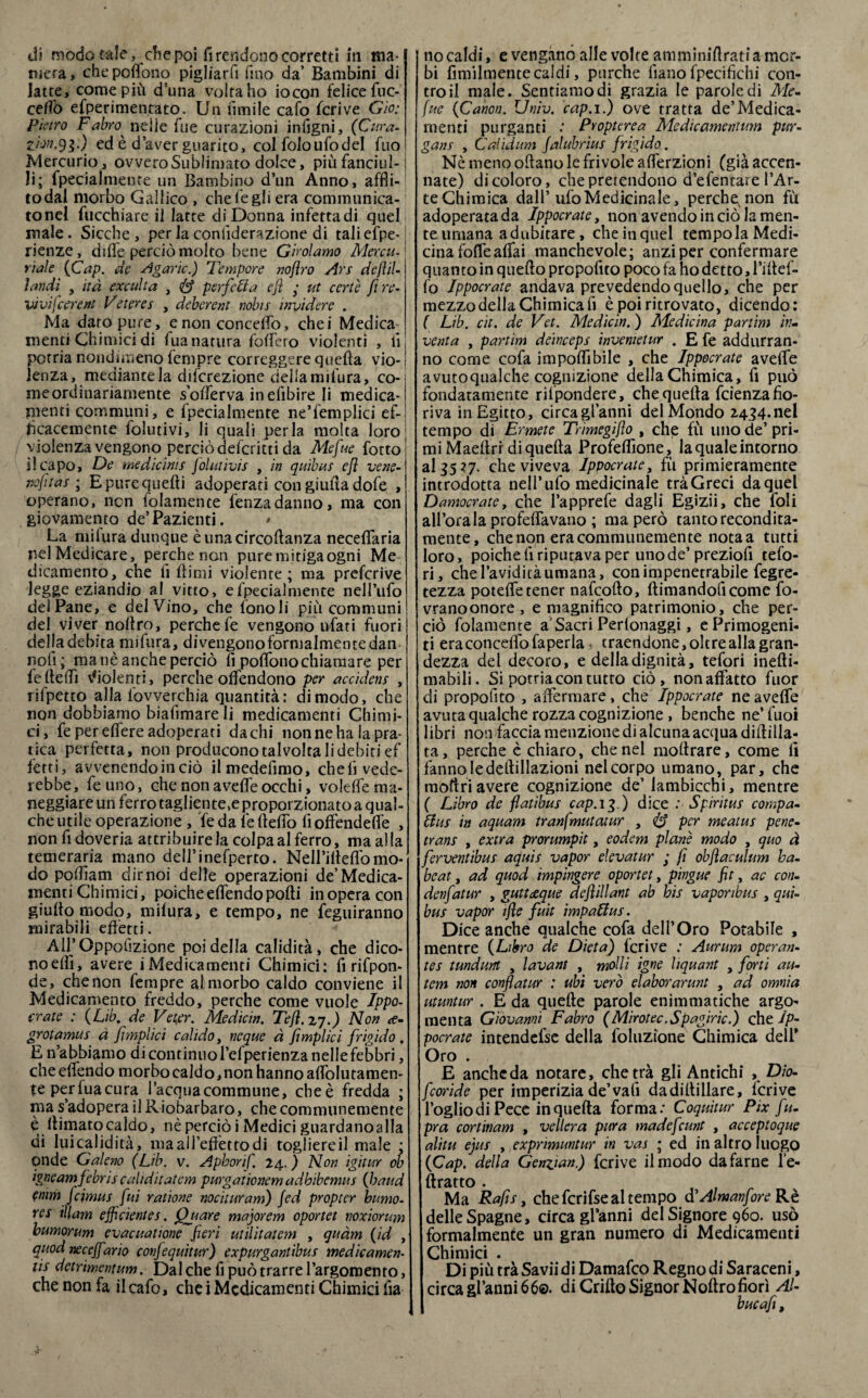 di modo tale, die poi fi rendono corretti in ma* mera, chepoflono pigliarfi fino da’ Bambini di latte, come più d’una volta ho iocon felice fuc- cefìò efperimentato. Un limile cafo feriva Gìo: Pietro Fabro^ nelle fue curazìoni infigni, (Cura. ZÌM.91-) ed è d’aver guarito, col foloufodel fuo Mercurio, ovvero Sublimato dolce, più fanciul-1 li; fpecialmente un Bambino d’un Anno, affii- todal morbo Gallico , chele gli era communica- tonel fucchiare il latte di Donna infettadi quel male. Sicché , per la conliderazione di tali efpe-1 rienze, difife perciò molto bene Girolamo Menu. ' riale (Cap. de Agaric.) Tempore nojlro Ars dejìil- ìandì , ita exculta , & perfetta efl • ut certe fi re- vìviJcerem Veteres , deberent nobis invidere . Ma dato pure, e non concedo, chei Medica menti Chimici di fua natura fodero violenti , fi potria nondimeno fenipre correggere quella vio-j lenza, mediante la diferezione delia milura, co¬ sile ordinariamente s’oflerva inefibire li medica¬ menti communi, e Ipecialmente ne’femplici ef¬ ficacemente folutivi, li quali perla molta loro violenza vengono perciò deferitti da Mefue lòtto! il capo, De medicìnis Jòlutivis , in quibus ejì vene- j nafta s ; E pure quelli adoperati con giuda dofe , operano, non folamente fenzadanno, ma con giovamento de’Pazienti. La milura dunque èunacircoflanza neceflaria ilei Medicare, perche non pure mitiga ogni Me dicamento, che fi Itimi violente; ma preferive legge eziandio al vitto, efpecialmente nell’ufo del Pane, e del Vino, che fenoli più communi del viver noltro, perche le vengono ufati fuori della debita nnfura, divengono formalmente dan nofi; ma nè anche perciò fi poflono chiamare per lelteflì Violenti, perche offendono per accidens , rifpetto alla fovverchia quantità; di modo, che non dobbiamo biafimare li medicamenti Chimi¬ ci, fe per eflere adoperati da chi non ne ha la pra¬ tica perfetta, non producono talvolta li debiti ef ferti, avvenendoinciò ilmedefimo, cheli vede- rebbe, feuno, che non avefle occhi, volefle ma¬ neggiare un ferro tagliente,e proporzionato a qual¬ che utile operazione , fe da le fteflò fi offendefl'e , non fi doveria attribuirete colpa al ferro, ma alte temeraria mano dell’inefperto. Nell’ifleflb mo¬ do poflìam dimoi delle operazioni de’Medica¬ menti Chimici, poiché elfendo polli in opera con giultomodo, milura, e tempo, ne feguiranno mirabili effetti. All’Oppofizione poi della calidità, che dico¬ no dii, avere iMedicamenti Chimici; fi rifpon- de, che non fempre al morbo caldo conviene il Medicamento freddo, perche come vuole Ippo- crate : (Lib. de Ve ter. Medicin. Tefl.zj.) Non <e- grotamus à fimplìci calido, neque à fimplìci frigido . E n’abbiamo di continuo l’efperienza nelle febbri, che elfendo morbo caldo, non hanno aleutamen¬ te perfuacura l’acquacommune, ebeè fredda ; ma s’adopera il Riobarbaro, checommunemente è llimato caldo, nè perciò i Medici guardano alla di luicalidità, ma ai l’effetto di togliereil male ; onde Galeno (Lib. v. Aphorif 24. ) Non igitur ob igneamjebris cahditatem purgationem adhìbemus (baud emmjcimus fui radone nocituram) jed propter bumo- res illam efficientes, (filare majorem oportet noxiorum bumorum evacuatione fieri utìlitatem , quàm (id , quod neeejfario confequitur) expurganùbus medicamen¬ ti detrìmentum. Dal che fi può trarre l’argomento, che non fa il cafo, che i Medicamenti Chimici fia no caldi, e vengano alle volte am miniflrati a mor¬ bi ùmilmente caldi, purché liano fpecifichi con¬ tro il male. Sentiamodi grazia le parole di Me- fue (Canon. Univ. cap. 1.) ove tratta de’Medica¬ menti purganti Propterea Mcdìcamentum pur- gans , Calidum jalubrìus frigido. Nè meno oliano le frivole alferzioni (già accen¬ nate) di coloro, che pretendono d’efentare l’Ar- teChimica dall’ufo Medicinale, perche; non fù adoperata da Jppocrate, non avendo in ciò te men¬ te umana adubitare, che in quel tempola Medi¬ cina fofle affai manchevole; anzi per confermare quanto in quello propofito poco fa ho detto, l’iltef- fo Jppocrate andava prevedendo quello, che per mezzo della Chimica fi è poi ritrovato, dicendo; ( Lib. cìt. de Vet. Medicin. ) Medicina panini inm venta , partim deinceps invemetur . E fe addurran¬ no come cofa impoflìbile , che Jppocrate avefle avutoqualche cognizione della Chimica, fi può fondatamente riipondere, che quella feienza fio¬ riva in Egitto, circagl’anni del Mondo 2434.nel tempo di Ermete Trìmegiflo , che fù uno de’ pri¬ mi Maellri di quella Profeflìone, te quale intorno al 35 37. che viveva Jppocrate, fù primieramente introdotta nell’ufo medicinale tràGreci da quel Damocrate, che l’apprefe dagli Egizii, che foli all’ora la profelfavano ; ma però tanto recondita¬ mente, chenon eracommunemente notaa tutti loro, poiché fi riputava per unode’preziofi tefo- ri, che l’avidità umana, con impenetrabile fegre- tezza potelfetener nafeofto, llimandoficome fo- vranoonore, e magnifico patrimonio, che per¬ ciò folamente a Sacri Perlonaggi, e Primogeni¬ ti era concedo faper la, traendone, oltre alte gran¬ dezza del decoro, e della dignità, tefori inelli- mabili. Si potria con tutto ciò, nonaffatto fuor di propofito , affermare, che Jppocrate ne avefle avuta qualche rozza cognizione , benché ne’fuoi libri non faccia menzione di alcuna acqua diflilla¬ ta, perche è chiaro, che nel moltrare, come fi fanno le deftillazioni nel corpo umano, par, che inoltriavere cognizione de’ lambicchi, mentre ( Libro de flatibus cap. 13.) dice : Spiritus campa- ttus in aquam tranfmutatur , (£? per meatus pene- trans , extra prorumpit, eodem piane modo , quo à ferventibus aquis vapor eie va tur ; fi obfìaculum ha- beat, ad quod impingere oportet, pingue fit, ac con- denfiatur , guttdeque deflillant ab bis vaporibus , qui- bus vapor ifle fuit impattus. Dice anche qualche cofa dell’Oro Potabile , mentre (Libro de Dieta) Icrive : Aurum operan- tes tundunt , lavant , molli igne liquant , forti au- tem non conflatur : ubi vero elaborarunt , ad omnia utuntur . E da quelle parole enimmatiche argo¬ menta Giovanni Fabro (Mirotec.Spagiric.) che Jp¬ pocrate intendefse della foluzione Chimica dell* Oro . E anche da notare, chetrà gli Antichi , Dio- feoride per imperizia de’vali dadillillare, fcrive foglio di Pece in quella forma: Coquìtur Pix fu- pra cortinam , veliera pura madefeunt , acceptoque alita ejus , exprimuntur in vas ; ed in altro luogo (Cap. della Genzian.) fcrive il modo da farne fe¬ ltraio . Ma Rafis, che fcrifse al tempo aAlmanfore Re delle Spagne, circa gfanni del Signore 960. usò formalmente un gran numero di Medicamenti Chimici . Di più trà Saviidi Damafco Regno di Saraceni, circa gfanni 660. di Crillo Signor Nollro fiorì Al- bucafi,