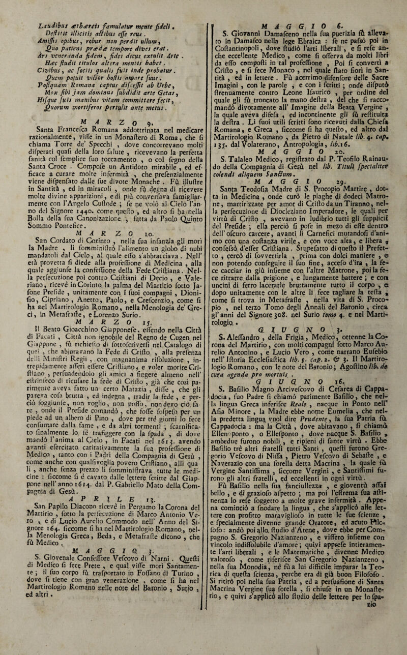Laudibux atharcis famulatur mente fideli « Dedittt dlicitis a&tbus effe rem . Amijfts opibus, rcbur non perdit ullum, Quo patiens pr<ed<e tempore dives erat. Àrs veneranda fidem, fidet decfts extulìt Arte . Hcec ftudii titulos altera mentis babet. Civibus , ac fociis quali; fiuti inde probatur. Quem potuit vtflor bofìis arcare fiuus. Poftquam Romana captus difcejjit ab Urbe, Mox fibi jam dominili fiubdìdìt arte Getas, Hifique fui; manibus vitam committere fiecit, Quorum mortifero; pertulit ante metus. M A R Z 0 9. Santa Francefca Romana addottrinata nel medicare razionalmente, ville in un Monaftero di Roma, che fi chiama Torre de’ Specchi , dove concorrevano molti difperati quali della loro falute , ricevevano la perfetta fanità col femplice fuo toccamento , o col fegno della Santa Croce . Compofe un Antidoto mirabile , ed ef¬ ficace a curare molte infermità , che prefenzialmente viene difpenfato dalle fue divote Monache . Fù illuftre in Santità , ed in miracoli , onde fù degna di ricevere molte divine apparizioni, e di più converfava famigliar-/ mente con l’Angelo Culi ode ; fe ne volò al Cielo l’an no del Signore 1440. come quello , ed altro fi ha .nella Bolla della fua Canonizazione, , fatta da Paolo Quinto Sommo Pontefice. MAR Z 0 j,o. San Cordato di Corinto , nella fua infanzia gli morì la Madre , li fomminifirò l’alimento un globo di nubi mandatoli dal Cielo, al quale elfo s’abbracciava . Nell’ età provetta fi diede alla profefiìone di Medicina , alla quale aggiunfe la, confezione della Fede Criftiana. Nel¬ la perfecuzione poi contro Criftiani di Decio , e Yale- riano, ricevè in Corinto la palma del Martirio fotto Ja- fone Prefide , unitamente con i fuoi compagni , Dioni- fio, Cipriano , Anetta, Paolo, e Crefcenzio, come fi ha nel Martirologio Romano, nella Menologia de’Qre- ci, in Metafrafie, e Lorenzo Surio. MARZO 15, Il Beato Gioacchino Giapponefe, effendo nella Città di Pacati , Città non ignobile del Regno de Cugen, nel Giappone , fù richiedo di fottofcriverfi nel Catalogo di quei , che abiuravano la Fede di Crirto , alla presenza deili Minifìri Regii , con magnanima rifoluzione , in¬ trepidamente a fieri e fiere Crift.iano, e voler morire Cri- iliano , perfuadendolo gli amici a fingere almeno nell’ efirinfeco di ricufare la fede di Crifio , già che così pa¬ rimente aveya fatto un certo Matazia , dirte , che gli- pareva cofa brutta , ed indegna , tradir la fede , e per¬ ciò foggi un fe, non voglio, non poflo, non devo ciò, fa re , onde il Prefide comandò , che forte fofpefo. per up piede ad un albero di Pino , dove per tré giorni lo fece confumare dalla fame , e da altri tormenti j fcarnifica- to finalmente lo te trafiggere con la fpada , di dove mandò 1 anima al Cielo , in Facati nel 1613. avendo avanti efercitato caritativamente la fua profefiìone di Medico , tanto con i Padri della Compagnia di Gesù , come anche con qualfivoglia povero Criftìano, alli qua li , anche fenza prezzo li fomminiftrava tutte le medi¬ cine : ficcome fi è cavato dalle lettere fcritte dal Giap¬ pone nell’anno 1614. dal P. Gabriello Mato della Com¬ pagnia di Gesù. APRILE r 5. San Papilo Diacono ricevè in Pergamo la Corona del Martirio , fotto la perfecuzione di Marco Antonio Ve¬ ro , e di Lucio Aurelio Commodo nell’ Anno del Si¬ gnore 164. ficcome fi ha nel Martirologio Romano., nel¬ la Menologia Greca, Beda, e Metafrafie dicono , che fù Medico . MAGGIO, 3. S. Giovenale Confefiore Vefcovo di Narni . Qyefti di Medico fi fece Prete , e qual vifie morì Santamen¬ te ; il fuo corpo fù trafportato in Foflano di Turino , dove fi tiene con gran venerazione , come fi ha nel Martirologio Romano nelle note de! Baronio , Surio , ed altri • MAGGIO S. S. Giovanni Damafceno nella fua puerizia fù alleva¬ to in Damafco nella lege Ebraica ? fe ne pafsò poi in Coftantinopoli, dove ftudiò farti liberali , e fi refe an¬ che eccellente Medico , come fi ofierva da molti libri da eflò comporti in tal profefiìone , Poi fi convertì a Crirto , e fi fece Monaco , nel quale fiato fiorì in San¬ tità , ed in lettere . Fù acerrimo difenfore delle Sacre Imagini , con le parole , e con i fcritti ; onde difputò firenuamente contro Leone Ifaurico , per ordine del quale gli fù troncato la mano dertra , del che fi racco¬ mandò divotarqente all’ Imagine della Beata Vergine , la quale aveva difefa , ed incontinente gli fù reftituita la dertra . Li fuoi utili fcritti fono ricevuti dalla Chiefa Romana, e Greca , ficcome fi ha quello, ed altro dal Martirologio Romano , da Pietro di Natale lib. 4. capm 13$. dal Volaterano, Antropologia, lib.16. maggio 20. S. Talaleo Medico, regirtrato dal P.Teofilo Rainau- do della Compagnia di Gesù nel lib. Tituli jpedalitele colendi aliquem Sanflum. MAGGIO 29. Santa Teodofia Madre di S. Procopio Martire , dot¬ ta in Medicina , onde curò 1? piaghe di dodeci Matro¬ ne, martirizzate per amor di Crirto da un Tiranno, nel¬ la perfecuzione di Diocleziano Imperadore, le quali per virtù di Grillo , avevano in ludibrio tutti gli fuppìiciì del Prefide ; ella perciò fi pofe in mezo di elle dentro deli’ofcuro carcere, avanti li Carnefici mutandoli d’ani¬ mo con una coftanza virile, e con voce alta, e libera 9 confefsò d’elfer Criftiana . Stupefatto di quello il Prefet¬ to , cercò di fovvenirla , prima con dolci maniere , e non potendo confeguire il fuo fine, accefo d’ira , la fe¬ ce cacciar in giù infieme con fai tre Matrone, poi la fe¬ ce ritrarre dalla prigione , e lungamente battere ; e coti uncini di ferro lacerarle bruttamente tutto il corpo , e dopo unitamente con le altre li fece tagliare la tefta „ come fi trova in Metafrafie , nella vita di S. Proco¬ pio , nel terzo Tomo degli Annali del Baronio , circa gl’ anni del Signore 308. nel Surio tomo 4. e nel Marti¬ rologio. . GIUGNO \ 3. S. Aleffandro , della Frigia , Medicò, ottenne la Co¬ rona del Martirio, con molti compagni fotto Marco Au¬ relio Antonino , e Lucio Vero , come narrano Eufebia nell’iftoria Ecclefiaftica lib. $. cap.z. & 3. Il Martiro¬ logio Romano, con le note del Baronio i A.goftino lib*. de cura agenda prò mortuis . GIUGNO 16. S. Bafilio Magno Arcivefcovo di Cefarea di Cappa- docia, fuo Padre fi chiamò parimente Bafilio, che nel¬ la lingua Greca inferifce Reale , nacque in Ponto nell’ Afia Minore , la Madre ebbe nome Eumelia , che nel¬ la predetta lingua^ vuol dire Prudente, la fua Patria fà Gappadocia : ma la Città , dove abitavano , fi chiamò Ellem ponto , o Ellefponio , dove nacque S. Bafilio , ambedue furono nobili , e ripieni di fante virtù . Ebbe Bafilio tré altri fratelli tutti Santi , quefti furono Gre¬ gorio Vefcovo di Nifta , Pietro Vefcovo di Sebafte , c Naverazio con una forella detta Macrina , la quale fà Vergine Santiffima , ficcome Vergini , e Santirtìm* fu- rono gli altri fratelli, ed eccellenti in ogni virtù. Fù Bafilio nella fua fanciullezza , e gioventù affai bello , e di graziofo afpetto ; ma poi l’eftrema fua afti- nenza lo refe foggetto a molte grave infermità . Appe¬ na cominciò a fnodare la lingua , che s’applicò alle let¬ tere con profitto maravigliofo in tutte le fue faenze , e fpecialmente divenne grande Oratore, ed acuto Pile- fofo: andò poi allo, ftudio d’Àtene, dove ebbe per Com¬ pagno S. Gregorio Nazianzeno , e viffero infieme con vincolo indiffolubile d’amore1, quivi apppefe intieramen¬ te farti liberali , e le Matematiche , divenne Medico valorofo , come ^iferifee San Gregorio Nazianzeno , nella fua Monodia, né fùa lui difficile imparar la Teo¬ rica di quefta feienza, perche era di già buon Filofofo . Si ritirò poi nella fua Pàtria , ed a perfuafione di Santa Macrina Vergine (ua forella , fi chiufe in un Monafte- rìo, e quivi s’applicò allo ftudio delle lettere per lofpa* zio