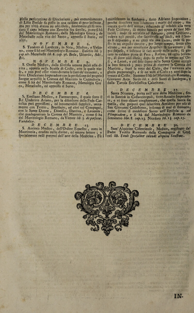 j$e!ia persecuzione di Diocleziano , per comandamento di Lifia Prefide fu pollo in una caldara di pece bollente, ma per virtù divina ne ufcì illefo ? finalmente gli fù tron patq il capo infieme con Zenobia fua {creila, come fi hà dal Martirologio Romano, dalla Menologia Greca , da Metafrafte nella vita del Santo , apprefifo il Surio, ed altri, NO VEMBRE z. S. Teodoro di Laodicea, in Siria, Medico, eVefco- vo, come fi hà nel Martirologio Romano . Eufebio lib. 7. §ap. ult. Metafrafte lib, 6. cap. 36. Beda, Ufuardo, Ado, &c, NOVEMBRE 9. S. Orefte Medico, dalla filofofia umana pafsò alla di¬ vina , apprefa nella Scuola di Crifto, con la quale vin- fe, e non potè eSfer vinto da tutte le forti de’ tormenti, e fiotto Diocleziano Imperadore con la profusione del proprio Sangue acquiftò la Corona del Martirio in Cappadocia; come fi hà dal Martirologio Romano, Menologia Gre ca, Metafrafte, ed appreffo il Surio. p E C E M B R E 6. S. Emiliano Medico, e Farmacopeo, il quale fiotto il Rè Underico Ariano, per la difenfione della Fede Cat¬ tolica patì graviflìmi , ed innumerabili fiupplicii, unita¬ mente con Terzio , Bonifacio, ed altri tré Compagni, con le Sante Donne , Dionifia, Dattiva, e Leonora , che guadagnarono la Corona del Martirio , come fi ha dal Martirologio Ramano, da Vittore lib. 3. deperfecut. Vandalica. DECEMBRE 13. S. Antioco Medico , dell’Ordine Equeftre , nato in Mauritania, erudito nelle divine, ed umane lettere ; e fipecialmente nelli precetti dell’arte della Medicina . Fù martirizzato in Sardegna , fiotto Adriano Imperadore s perche fcacciava non {blamente i morbi del corpo , ma ancora quelli dell’anima, riducendo gl’infedeli alla vera Fede Criftiana ; fu molto famofo per opera de’ luoi Mi¬ racoli : onde fù accufato ad Adriano , come Criftiano, voleva egli perciò, che facrifioffe agl’idoli, ma il San¬ to li difprezzò , e ne gittò via una ftaiua, onde fù po¬ rto in un angufto carcere , per lungo tempo, fenza cibq alcuno , ma per minifterio Angelico fù Sovvenuto ; fù poi fofpefo, e foftenne le faci accefe nelle corte; fù git- tato in caldara piena di Pece , Refina, ed oglio bollen¬ te, di dove ufcì illefo; dopo fu porto in mezzo agl’Or- Sì , e Leoni, e col folo fegno della Santa Croce mitigò la loro ferocità ; poco prima di ricevere la Corona del Martirio , fentì la voce dal Cielo, che l’invitava alla gloria preparatagli, e fe ne volò al Cielo 15. anni dopo la venuta di Crifto. Siccome fi hà dal Martirologio Romano, Giovanni Arca. Sardo lib. i.delli Santi di Sardegna, e dalla Tavola Ecclefiaftica Calaritana. DECEMBRE 2 7* Santa Nicerata, perita nell’arte della Medicina , fio?/ ri in Santità in Coftantinopoli, {òttoArcadioImperado- re, e vi fono chiare conghietture, che quefta Santa fi^ quella, che preparò quel Salutifero Antidoto per ufo di San Giovanni Crifoftomo, infermo di mal di ftomaco, come fcrive il medefimo Santo nell’ Epiftola 4- ad Vlimpiadem , e fi hà dal Martirologio Romano da Sozomeno libr.Z. cap. 23. Niceforo Hb.iì• cap. 25. D ECEMBRE 30. Sant’Alquirino Ciftercienfe , Medico, regirtr^to dal Padre Teofilo Rainaudo della Compagnia di GesCt nel lib. Titilli fpecialiter colendi aliquem Sanftim* I IN-