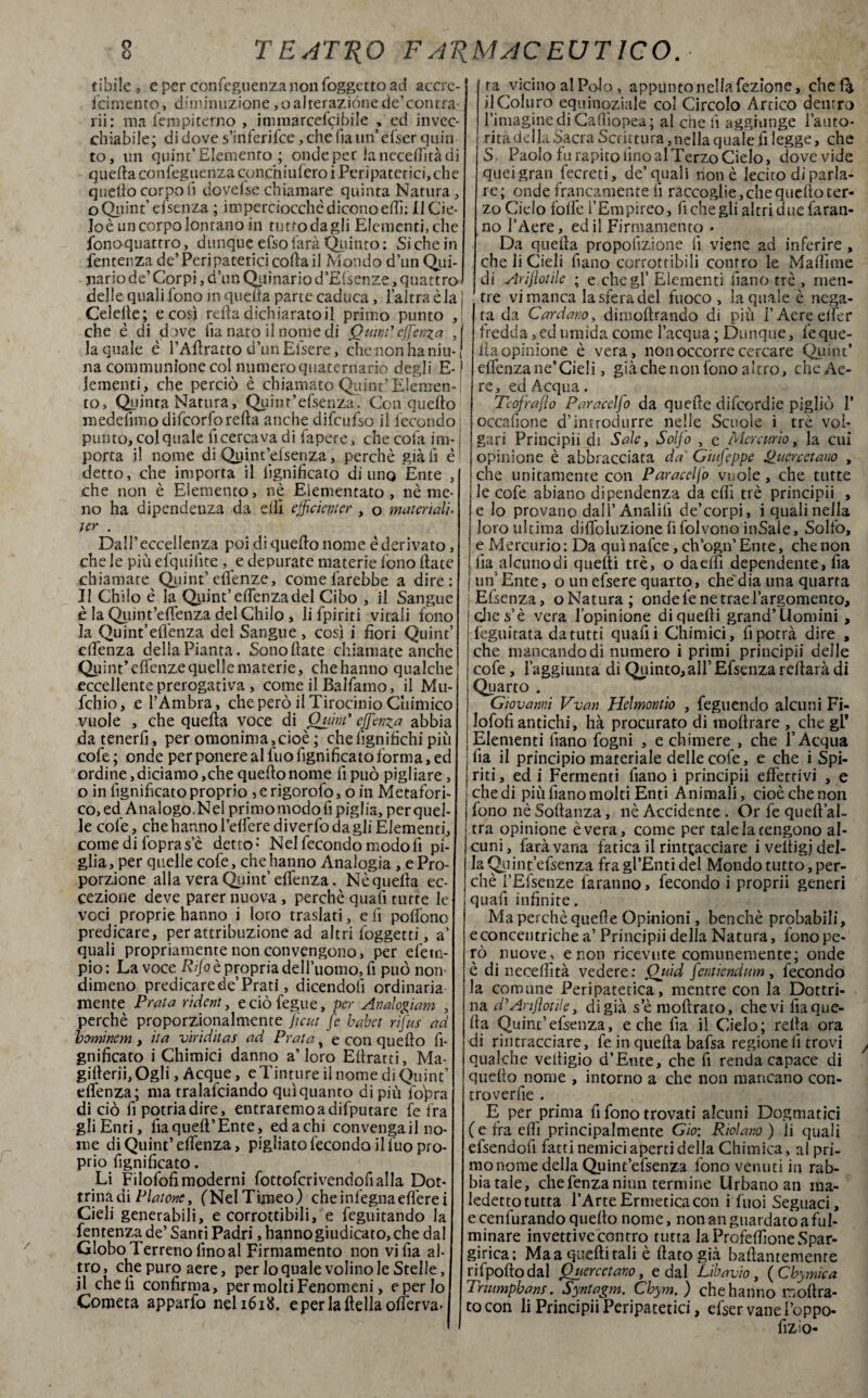 cibile 9 e per confeguenzanonfoggettoad accre¬ scimento , diminuzione, o alterazióne de’con tra rii: ma Sempiterno , itmnarcefcibile , ed invec- chiabile; di dove s’inferifce, che fia un’efser quin to, un quint’Elemento ; onde per ìaneceffìtàdi quella conseguenza conchilifero i Peripatetici, che quello corpo li dovelse chiamare quinta Natura, o Quint’ efsenza ; imperciocché dicono etti: Il Cic¬ lo è un corpo lontano in tutto da gli Elementi, che fono-quatrro, dunque efso farà Quinto : Si che in Sentenza de’Peripatetici coda il Mondo d’un Qui¬ nario de’ Corpi, d’un Quinario d’Elsenze, quattro delle quali fono jn quella parte caduca, l’altra è la 1 Celelle; e così retta dichiarato il primo punto ,| che è di dove Sia nato il nome di Ouind effenza , la quale é l’Attratto d’un Efsere, che non ha niu- j na communìone col numero quaternariò degli E- ! lementi, che perciò è chiamato Quint’Elemen-j to, Quinta Natura, Quinr’efsenza. Con quello medelimo difcorforefta anche difcufso il fecondo : punto, col quale lì cercava di Sapere, che cola ini-1 porta il nome di Quint’elsenza, perchè già fi è detto, che importa il lignificato di uno Ente , che non è Elemento, nè Eiementato , nè me¬ no ha dipendenza da elfi efficiente , o materiali- ter . Dall’eccellenza poi di quello nome è derivato, che le più efquifite, e depurate materie fono (late chiamate Quint’ elfenze, come farebbe a dire: Il Chilo è la Quint’ettenza del Cibo , il Sangue è la Qpint’effenza del Chilo , li Spiriti vitali fono la Qujnt’elfenza del Sangue , così i fiori Quint’ cfiènza della Pianta. Sono fiate chiamate anche Quint’ elfenze quelle materie, che hanno qualche eccellente prerogativa , come il Balfamo, il Mu- fchio, e l’Ambra, che però il Tirocinio Chimico vuole , che quella voce di Quint* effienza abbia da tenerfi, per omonima,cioè ; che lignifichi pii cofe ; onde per ponere al Suo Significato forma, ed ordine, diciamo,che quello nome fi può pigliare , o in lignificato proprio , e rigorofo, o in Metafori¬ co, ed Analogo.Nei primo modo fi piglia, per quel¬ le cofe, che hanno l’elìere diverfo da gli Elementi, comedi Sopra s’è detto: Nel fecondo modo fi pi¬ glia, per quelle cofe, chelianno Analogia, e Pro¬ porzione alla vera Quint’ ettenza. Nè quella ec¬ cezione deve parer nuova, perchè quafi tutte le voci proprie hanno i loto traslati, e li pollone predicare, per attribuzione ad altri Soggetti, a’ quali propriamente non convengono, per d'em¬ pio : La voce Rfo è propria dell’uomo, fi può nom dimeno predicare de’Prati, dicendoli ordinaria mente Prata rident, e ciò Segue, per An dogi am , perchè proporzionalmente fi cut fe babet rifus ad hominem , ita viriditas ad Prata, e con quello Si¬ gnificato i Chimici danno a’loro Ellratti, Ma- gitterii,Ogli, Acque, e Tinture il nome di Quint’ dfenza; ma tralasciando qui quanto di piu Sopra di ciò fi potriadire, entraremoadifputare fe fra gli Enti, Sia quell’Ente, edachi convengali no¬ me di Quint’ettenza, pigliato feconda il Suo pro¬ prio Significato, Li Filofofi moderni fottofcrivendofialla Dot¬ trina di Platone, (NelTimeo) cheinSegnaefl'erei Cieli generabili, e corrottibili, e Seguitando la Sentenza de’Santi Padri .hanno giudicato, che dal Globo Terreno lino al Firmamento non vifia al¬ tro, che puro aere, per lo quale volino le Stelle, il cheli confirma, per molti Fenomeni, eperlo Cometa apparfo neli6itf. e per la lidia otter va¬ ra vicino al Polo, appunto nella Sezione, che fa ilColuro equinoziale col Circolo Artico dentro l’imagine diCafiìopea; al che fi aggiunge l'auto- ! rità della Sacra Scrittura, nella quale fi legge, che S Paolo fu rapito fino al Terzo Cielo, dove vide quei gran Secreti, de’quali non è lecito di parla¬ re; onde francamente fi raccoglie, che quello ter¬ zo Ciclo fotte f Empireo, fi che gli altri due faran¬ no l’Aere, ed il Firmamento - Da quella propofizione fi viene ad inferire, che li Cieli Siano corrottibili contro le Mattime di Arrotile ; e che gl’ Elementi filano tré , men¬ tre vi manca la sfera del fuoco, la quale è nega¬ ta da Cardano, dimoftrando di più FAereelfer fredda, ed umida come l’acqua ; Dunque, le que¬ lla opinione è vera, non occorre cercare Quint* ettenza ne’Cidi, già che non fono altro, che Ae¬ re, ed Acqua. Teofrajìo Paracelfo da quelle difeordie pigliò 1* occafione d’introdurre nelle Scuole i tré vol¬ gari Principii di Sale, Solfo , e Mercurio, la cui opinione è abbracciata da Giufeppe Puerceta.no , i che unitamente con Paracelfo vuole, che tutte i le cofe abiano dipendenza da etti tré principii , e lo provano dall’Anrdifi de’corpi, i quali nella loro ultima dififoluzione li folvono inSale, Solfo, e Mercurio: Da quìnafee, ch’ogn’Ente, che non Ila alcunodi quelli tré, o daettì dependente, fia j un* Ente, o un efsere quarto, che dia una quarta } Efsenza, o Natura ; onde fe ne trae l’argomento, die s’è vera l’opinione di quelli grand’Uomini , I Seguitata da tutti quatti Chimici, fi potrà dire , ;che mancando di numero i primi principii delle cofe, l’aggiunta di Quinto, all’ Efsenza reltarà di Quarto . Giovanni Vvan Hdmontio , Seguendo alcuni Fi- s lofofi antichi, hà procurato di moltrare , che gl* | Elementi Siano fogni , e chimere , che l’Acqua : fia il principio materiale delle cofe, e che i Spi- | riti, ed i Fermenti fiano i principii effettivi , e che di più fiano molti Enti Animali, cioè che non | fono nè Sollanza, nè Accidente . Or fe queft’al- tra opinione è vera, come per tale la tengono al¬ cuni, farà vana fatica il rintracciare iveltigj del¬ la (Joint’efsenza fragl'Entidel Mondo tutto, per¬ chè l’Efsenze faranno, fecondo i proprii generi quafi infinite. Ma perchè quelle Opinioni, benché probabili, e concentriche a’ Principii della Natura, fono pe¬ rò nuove , e non ricevute comunemente; onde è di necettìtà vedere: Quid fentiendum , fecondo I la comune Peripatetica, mentre con la Dottri- i na d’Ariflotiie, di già s’è moftrato, che vi fia que¬ lla Quint’efsenza, e che fia il Cielo; retta ora di rintracciare, fe in quella bafsa regione 11 trovi qualche veiiigio d’Ente, che fi renda capace di quello nome , intorno a che non mancano con- croverfie . E per prima fi fono trovati alcuni Dogmatici (e fra etti principalmente Gio: Ridano ) li quali efsendofi fatti nemici aperti della Chimica, al pri¬ mo nome della Quint’efsenza fono venuti in rab¬ biatale, che Senza niun termine Urbano an ma- ledetto tutta l’Arte Ermetica con i Suoi Seguaci, e cenfurando quello nome, non an guardato a ful¬ minare invettive contro tutta laProfettìoneSpar- girica: Ma a quelli tali è fiato già battamemenre rifpoftodal Querelano, e dal Libavio, ( Chymìca Tnumphanf. Syntagm. Chym. ) che hanno moftra¬ to con li Principii Peripatetici, efser vane Poppo* lizìo-