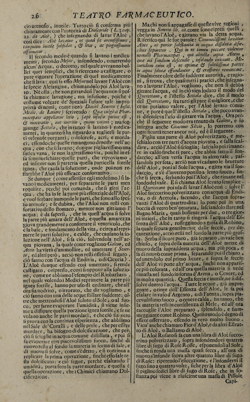 cìoarenofo , inutile. Tuttociò fi conferma più chiaramente con l’autorità di Diofcoride (L.^.cap. 2i. de Alce. ) che inlegnando di lavar l’Aloè , così dice: Àloè lavatur , ut quod fit arenofjftmus, tanquàm inutile fubjidat , (S leve , eie pinguiffirnum affumatur . il fecondo modo è quando fi lavano i medica¬ menti , fecondo Mefite, infondendo, onutrendo alcun A equa, o decotto, nel quale a veranno bol¬ liti quei {‘empiici, cheli ricercano acafiigare, o purevigorare l’operazione di quel medicamento che fi lava : così fa efib Mefue nel lavare l’Aloè con lefpecie Alefangine, chiamandolo poi Aloè lava¬ to. N è olia, che non gittandofi l’acqua non fi pof- i'a chiamare lavazione, ma infufione, poiché è oottume volgare de’Speziali bufare tale impro prietà di nomi, come notò Daniel Senerto (Injìit. Medie, de Lotionc) fcrivendo •' Qua vulgo à Phar- macopitis appellatur lodo , feepè infu/io potius efl , é? macerano , a ut mtritio , quam vocant ; mafog- giunge Settata, che in tanto fi lavano i medica¬ menti , in quanto fi ha riguardo a toglierli le par- tivelenofepurganti, odolorofe, acri, e morda¬ ci, dfendochequelle rimangonodepofie nell’ac¬ qua , con che fi lavano; dupque pigliareffimotina fatica vana, fenon ìagittafiìmovia, poiché in ef- fiafonomefehiatequelle parti, che riproviamo , ed infieme non fi parteria quella particella fiottile ìgnea, che cauta la foluzione , onde pofnon re- llarebbe l’Aloè più efficace confortativo. Se dunque ( come afferifee egli medefimo ) fi la¬ vano i medicamenti, per fepararne le parti men requifite, perchè poi comanda, che fi gitti l’ac¬ qua , che ha in fe la parte piùeflenziale dell’Aloè, e vuol ferbare immonde le parti, che fono allo lpefi fio arenofe; e fe dubita, che l’Aloè non retti con fortativo dello ftomaco, mentre non gittiamo 1’ acqua : è da faperfi, , che in queft’acqua fi folve la parte più amara dell’Aloè, e quella amarezza giova grandemente a confortare il ventricolo,che èlabafe, e fondamento della vita, ecircaalrepri- mere le parti folutive, e calde, che caufano la fo¬ luzione nell’Aloè, fifa ciò, fiorendola nell’ac¬ qua piovana, la quale come vogliono Galeno, ed Aedo ha virtù d’ammollire, ed umettare ( Sener¬ to , ed altri però, acciò non retti offefo il fegato , ciò fanno con l’acqua di Endivia, odi Cicoria) . L’Aloè dunque efiendo così umettato, fi rende cartigato , ori pretto, e così fi oppone alla foluzio- ne, come ne abbiamo l’efempio del Riobarbaro , nel quale volendoi Medici reprimere la parte più ignea fiottile, hanno per ufo di ordinare, cheall’ orafianodrito, oirrorato, che dir vogliamo , e ciò fanno con una delle acque {filiate fuddette : ol¬ tre che mettendofi l’Aloè folti to al Sole,-, o al fuo¬ co, per farne evaporare l’umidità, fi viene infie¬ me a ditti pare quella porzione ignea fiottile, e fe ne volano anche le parti mordaci, e che ciò fia vero lì prova con la continua efperienza, che abbiamo nel Sale de’Coralli , e delle perle, chepereflere mordace, ha bi fogno di dolcificazione, che per¬ ciò fi {'doglie in acqua-comune diltillata, e poi fi fa evaporare con piacevolittìmo fuoco, finché di nuovorettaal fondo lamateria in forma di {ale, e di nuovo fi folve, comes’èdetto , e fi continua a replicare la prima operazione, finché elfo fiale re¬ tta dolcificato: e ciò fiegue, perchè efaltando 1’ umidità, porta fecola parte mordace, equetta è quella operazione, che i Chimici chiamano Dol¬ cificazione, Ma chi non fi appagafle di quelle vive ragioni > vegga in Senerto lib. cit.come fono ripreli quelli , che lavano l’Aloè, egittano via la detta acqua. Riferifcoquì lefue parole: CommodiJJìmè lavatur Aloes , ut purior fubflantia in acqua àiffoluta àfee- cibus feparetur . Qui in re tamen peccare videntur nonnulli Pbarmacopcei , qui abjcfia aqua Aloem t quee ad fundum defeendit , infoiando exiccant. Me- tuendum enim efl , ve optimi fubtìliffinue partes in a qua jolutee effundantur , craffi ores remaneant. Finalmente oltre delle luddette autorità, e ragio¬ ni, fi trova, che quafi tutti i pratici, che inlegna- no a lavorar l’Aloè, vogliono, che non fi debba gittare l’acqua, ed in ciò vien lodato il modo del O uercetano, e fi fi etto Settata dice, che il modo del QuercetanOy fra tutti gli pare il migliore,e che cene potiamo valere, per l’Aloè levato comu¬ ne, e pureèquell’ifteffo Settata , chepocoavan- ti difendeva l’ufo di gittare via l’acqua. Oraperv i chè il feguente modo era tenuto da Galeno, e lo infegna anche Giacomo Silvio , lo potremo con ogni ficurtà tener ancor noi, ed è il feguente. Piglia una parte di Aloè polverizzato , e me- fchialo con tre parti d’acqua piovana, e tana Ical- dare, acciò l’Aloè fifeioglia; lafcialopoirimane- re in caldo finche ti pare, che abbia fatto il fon¬ daccio; all’ora verfa l’acqua in altro vafe , pal- fandoJa perfeta, acciò non vi cadano le brutture dell’Aloè, poni al Sole l’acqua, e gitta via il fon¬ daccio , e s’è d’inverno ponilo a lento fuoco, fin¬ che fi fecca, ferbando poi l’Aloè, che rimane nel fondo del vafe. Eli chiama Aloè levato Semplice . Il Qucrcetano poi ufa di lavar l’Aloè così : lolvel’ Aloè fuccotrino polverizzato con acqua di Endi¬ via, odi Acetola, facendo, che l’acqua fopra- vanzi l’Aloè di quattrodita: lo pone poi in una boccia di vetro ben’ otturata, lafciandolo ilare nel Bagno Maria , quafi bollente per due , o tre gior¬ ni intieri , che in tanto fi tingerà l’acqua dell’ Ef- fenzadell’Aloè, rotteggiandoaguifa diRobino, laquale fepara gentilmente dalle feccie, per de¬ cantazione , acciò retti nel fondo la parte più grof- fa. Serba il licore puro, già feparato, in vafe ben chiufo, e fopra della materia dell5 Aloè mette di nuovo della fopraddetta acqua, ma più poca, e fadinirovò come prima, feparando poi il chiaro , ed unendolo col primo licore, e lopra le feccie dell’ Aloè vi pone altr’acqua, finché non apparii- ce più colorata, ed all’ora quella materia fi vede rimatta nel fondo in forma d’Arena, o Cenere, ed in molta quantità. Quella feccia è inutile,ne fidif- folve dentro l’acqua. Tutte le acque , già impre¬ gnate, otinte dell’Efienza dell’Aloè, le fa poi efalare invafod’Argento, odi Faenza, (opra pia- cevolittimofuoco , ocenerecalda, fin tanto, che la materia retti in confiftenza di Mele, ed all’ ora raccoglie l'Aloè preparato , Iplendido, e fiam¬ meggiante come Robino. Quello modo è degno di ettereottervato, efiendo invero molto buono . Vieti’ anche chiamato Fior d’Aloè,e da altri Eftrat- todi Aloè, oBalfamodi Aloè. L’Aloè Rofato fi facon una libra di Aloèfucco- trino polverizzato , fopra infondendovi quattro libre di fugo di Rofe Rotte, esponendoli al Sole, finche lì renda una matta quali fecca, all’ora di nuovo s’infonde fopra altre quattro libre di fugo di Rofe: ripetendo l’elìccazione, e l’infondervi il fugo fino a quattro volte, fiche perla libra d’Aloè fi piglinofedici libre di fugo di Rofe, che in fo- ttanzapoi viene a riufeirneuna matta di Pillole Capi-