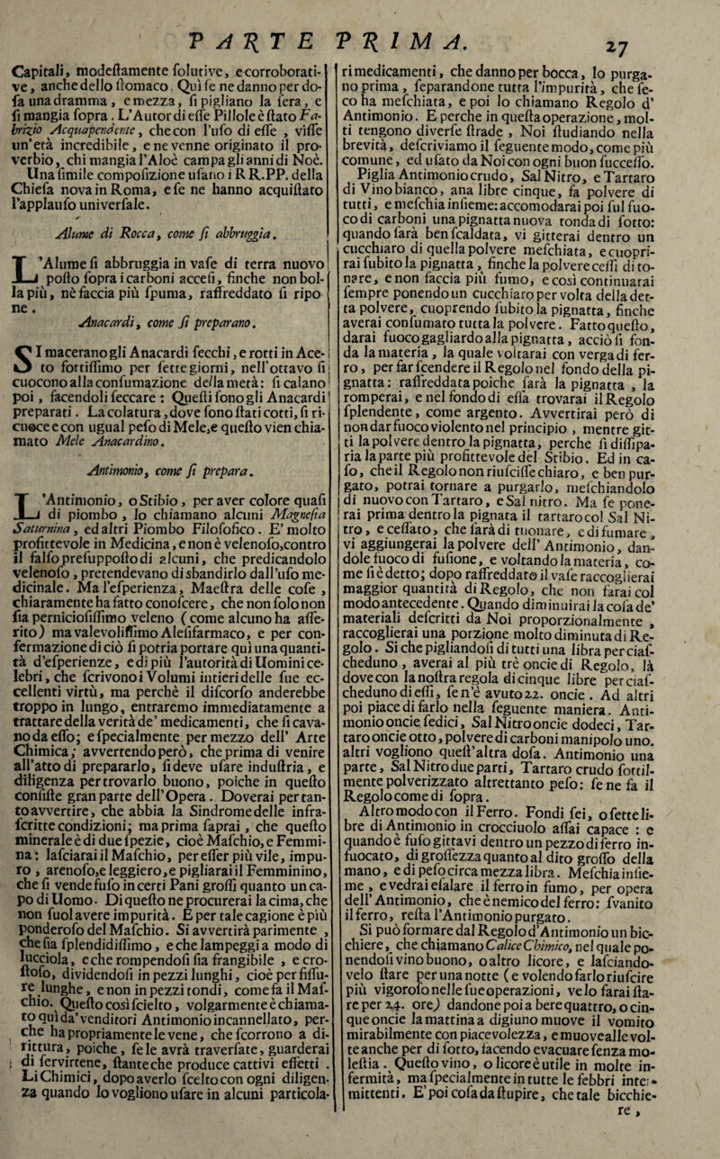 Capitali, modeflamcnte folliti ve, ecorroborati- ve, anche dello ffomaco. Qui fe ne danno per do- fa unadramma, emezza, ripigliano la fera, e fi mangia fopra. L’Àuror di effe Pillole è flato Fa¬ brizio Acquapendente, che con l’ufo di effe , vi (Te un’età incredibile, e ne venne originato il pro¬ verbio, chi mangia l’Aloè campa gli anni di Noè. Unafimile compofizione ufario i R R.PP. della Chiefa nova in Roma, efe ne hanno acquiftato l’applaufo univerfale. Alume di Rocca, come fi abbrucia. L’Alume fi abbrnggia in vafe di terra nuovo pollo fopra i carboni accelì, finche non bol¬ la più, nè faccia più fpuma, raffreddato fi ripo ne. 1 Anacardi, come fi preparano. SI macerano gli Anacardi fecchi, e rotti in Ace- j to fortilfimo per fettegiorni, nell’ottavo fi cuoconoallaconfumazione de/la metà: fi calano poi, facendoli feccare : Quelli fonogli Anacardi preparati. La colatura, do ve fono flati cotti, fi ri¬ cuoce e con ugual pefo di Mele,e quello vien chia¬ mato Mele Anacardino. Antimonio, come fi prepara. L’Antimonio, oStibio, per aver colore quafi di piombo , io chiamano alcuni Magnefia Saturnina, ed altri Piombo Filofofico . E’molto profittevole in Medicina, e non è velenofo,contro il falfoprefuppollodi alcuni, che predicandolo velenofo, pretendevano disbandirlo dall’ufo me¬ dicinale. Ma Fefperienza, Maeftra delle cofe , chiaramente ha fatto conofcere, che non Solo non fia perniciofilfimo veleno ( come alcuno ha alfe- rito) mavalevoliffìmo Alefifarmaco, e per con¬ fermazione di ciò fi potria portare qui una quanti¬ tà d’efperienze, e di più l’autorità di Uomini ce¬ lebri, che fcrivonoi Volumi intieri delle fue ec¬ cellenti virtù, ma perchè il difeorfo anderebbe troppo in lungo , entraremo immediatamente a trattaredella verità de’ medicamenti, che ficava- nodaeflò; efpecialmente per mezzo deli’ Arte Chimica; avvertendo però, che prima di venire all’atto di prepararlo, fideve ufare indultria, e diligenza per trovarlo buono, poiché in quello confifte gran parte dell’Opera. Doverai per tan¬ to avvertire, che abbia la Sindrome delle infra- fcritte condizioni; ma prima faprai, che quello minerale è di duelpezie, cioè Mafchio, e Femmi¬ na: lafciaraiilMafchio, per elfer più vile, impu¬ ro , arenofo,e leggiero,e pigliarai il Femminino, che fi vende fu fo incerti Pani grolfi quanto un ca¬ po di Uomo • Di quello ne procurerai la cima, che non fuol avere impurità. E per tale cagione è più ponderofo del Mafchio. Si avvertirà parimente , chefia fplendidilfimo, e che lampeggi a modo di lucciola, e che rompendofi fia frangibile , ecro- llofo, dividendoli in pezzi lunghi, cioè per fiffu- re lunghe, e non in pezzi tondi, cometa ilMaf- chio. Quello così fcielto, volgarmente è chiama¬ to qui da’venditori Antimonio incannellato, per- che ha propriamente le vene, chefcorrono a di- rittura, poiché, fe le avrà traversate, guarderai | di fervutene, llanteche produce cattivi effètti . Li Chimici, dopo averlo feelto con ogni diligen¬ za quando lo vogliono ufare in alcuni particola- ri medicamenti, che danno per bocca, lo purga¬ no prima, feparandone tutta l’impurità, che fe- coha mefehiata, e poi Io chiamano Regolo d’ Antimonio. E perche in quella operazione, mol¬ ti tengono diverfe llrade , Noi lludiando nella brevità, defcriviamoil feguentemodo, come più comune, ed ulato da Noi con ogni buon fuccelfo. Piglia Antimoniocrudo, Sai Nitro, e Tartaro di Vino bianco, ana libre cinque, fa polvere di tutti, e mefehia infieme: accomodarai poi fui fuo- codi carboni una pignatta nuova tondadi Sotto: quando farà benfcaldata, vi gitterai dentro un cucchiaro di quella polvere mefehiata, ecuopri- raifubitola pignatta, finche la polvere ceffi di to¬ nare, e non faccia piu fumo, ecosì continuerai fempre ponendoun cucchiaro per volta delladet- ta polvere, cuoprendo fubitola pignatta, finche averai confumato tutta la polvere. Fatto quello, darai fuoco gagliardo alla pignatta, acciò fi fon¬ da la materia, la quale voitarai con verga di fer¬ ro, per far Rendere il Regolo nel fondo della pi¬ gnatta: raffreddata poiché farà la pignatta , la romperai, e nel fondo di eflà trovarai il Regolo fplendente, come argento. Avvertirai però di non dar fuoco violento ne! principio , mentre gir¬ ti la polvere dentro la pignatta, perche fidiffìpa- ria la parte più profittevole del Stibio. Ed in ca- fo, che il Regolo non riufeifle chiaro, e ben pur¬ gato, potrai tornare a purgarlo, mefchiandolo di nuovo con Tartaro, eSal nitro. Ma fe pone- ì rai prima dentro la pigliata il tartaroeoi Sai Ni¬ tro, e celiato, che laradi tuonare, e di fumare, vi aggiungerai la polvere dell’Antimonio, dan¬ dole fuoco di fufione, e voltando la materia, co¬ me fi è detto; dopo raffreddato il vafe raccoglierai maggior quantità di Regolo, che non farai col modo antecedente. Quando diminuirai lacofade* materiali deferita da Noi proporzionalmente , raccoglierai una porzione molto diminuta di Re¬ golo. Si che pigliandofi di tutti una libra perciaf- cheduno, averai al più tré onde di Regolo, là dovecon la nollra regola di cinque libre perciaf- chedunodieffì, fen’è avuto zi. onde . Ad altri poi piace di farlo nella feguente maniera. Anti¬ monio onde fedici, Sai Nitro onde dodeci, Tar¬ taro onde otto, polvere di carboni manipolo uno. altri vogliono quell’altra dofa. Antimonio una parte. Sai Nitro due parti, Tartaro crudo fottìi- mente polverizzato altrettanto pefo: fene fa il Regolo come di fopra. Altro modo con ilFerro. Fondi fei, ofetteli- bre di Antimonio in crocciuolo affai capace : e quando è fufogittavi dentro un pezzo di ferro in¬ fuocato, di groflezza quanto al dito groflo della mano, e di pefo circa mezza libra. Mefehia infie¬ me , e vedrai elalare il ferro in fumo, per opera dell’Antimonio, che è nemico del ferro: fvanito il ferro, reità l’Antimonio purgato. Si può formare dal Regolo d’Antimonio un bic¬ chiere, che chiamano Calice Chimico, nel quale po¬ nendoli vino buono, oaltro licore, e JaSciando- velo Ilare per una notte (e volendo farlo riufeire più vigorofo nelle fu e operazioni, velo farailla- re per 2.4. ore) dandone poi a bere quattro, o cin¬ que oncie la mattina a digiuno muove il vomito mirabilmente con piacevolezza, emuovealle vol¬ te anche per di fotto, facendo evacuare fenza mo- leftia. Quello vino, o licore è utile in molte in¬ fermità, ma fpecialmente in tutte le febbri inte> mittenti. E’poicofadaltupire, chetale bicchie¬ re >